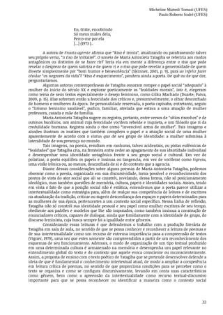 Micheline Mattedi Tomazi (UFES)
Paulo Roberto Sodré (UFES)
33
Eu,	triste,	encobrindo
Só	meus	males	dela,
Perco-me	por	ela
[...]	(1973	)..	
A	autora	de	Frauta	agreste	afirma	que	“Riso	é	ironia”,	atualizando	ou	parafraseando	talvez
seu	próprio	verso,	“o	riso	de	Voltaire!”.	O	soneto	de	Maria	Antonieta	Tatagiba	se	referiria	aos	modos
antagônicos	 ou	 distintos	 de	 se	 fazer	 rir?	 Teria	 ela	 em	 mente	 a	 diferença	 entre	 o	 riso	 que	 pode
revelar	o	desprezo	de	quem	satiriza	e	de	quem	ri	e	o	riso	que	pode	revelar	a	generosidade	de	quem
diverte	simplesmente	por	“bom	humor	e	benevolência”	(Skinner,	2001,	p.	9),	para	ao	infeliz	fazer
olvidar	“os	negrores	da	vida”?	“Riso	é	esquecimento”,	pondera	ainda	a	poeta.	De	quê	ou	de	que	dor,
perguntaríamos.
Algumas	autoras	contemporâneas	de	Tatagiba	ousaram	romper	o	papel	social	“adequado”	à
mulher	 do	 início	 do	 século	 XX	 e	 explorar	 poeticamente	 as	 “fealdades	 morais”,	 isto	 é,	 elegeram
como	tema	de	seus	textos	especialmente	o	desejo	feminino,	como	Gilka	Machado	(Duarte;	Paiva,
2009,	p.	15).	Elas	sofreram	então	a	ferocidade	dos	críticos	e,	presumivelmente,	o	olhar	desconfiado
de	homens	e	mulheres	da	época.	De	personalidade	reservada,	a	poeta	capixaba,	entretanto,	seguiu
o “lirismo	 feminino	 saudável”,	 pudico,	 familiar,	 atrelada	 que	 estava	 a	 uma	 atuação	 de	 mulher
professora,	casada	e	mãe	de	família.
Maria	Antonieta	Tatagiba	sugere	ou	registra,	portanto,	entre	versos	de	“sítios	risonhos”	e	de
outonos	bucólicos,	um	animal	cuja	ferocidade	vocifera	rebelde	e	inquieta,	e	um	filósofo	que	ri	da
credulidade	 humana.	 Registra	 ainda	 o	 riso	 como	 “invencível	 arma	 de	 mulher”.	 Tais	 imagens	 e
alusões	 ilustram	 os	 matizes	 que	 também	 compõem	 o	 papel	 e	 a	 atuação	 social	 de	 uma	 mulher
aparentemente	 de	 acordo	 com	 o	 status	 quo	 de	 seu	 grupo	 de	 identidade:	 a	 mulher	 submissa	 à
lateralidade	de	sua	presença	no	mundo.
Tais	imagens,	na	poesia,	resultam	em	ranhuras,	talvez	acidentais,	ou	pistas	eufêmicas	de
“fealdades”	que	Tatagiba	cria,	na	fronteira	entre	ceder	ao	apagamento	de	sua	identidade	individual
e	 desempenhar	 uma	 identidade	 antagônica	 frente	 a	 seu	 grupo	 social	 e	 cultural.	 Em	 vez	 de
polarizar,	a	poeta	equilibra	os	papeis	e	insinua	ou	tangencia,	em	vez	de	vociferar	como	tigreza,
uma	visão	irônica	ou,	ao	menos,	desconfiada	de	si	e	do	contexto	que	a	agencia.
Diante	dessas	considerações	sobre	alguns	poemas	de	Maria	Antonieta	Tatagiba,	podemos
observar	como	a	poesia,	organizada	em	sua	discursividade,	torna	possível	o	reconhecimento	dos
pontos	de	vista	do	ator	social	que	ali	se	constrói,	revelando,	dessa	forma,	não	só	posicionamento
ideológico,	mas	também	questões	de	memória,	cultura,	papeis	e	identidades	sociais.	Assim,	tendo
em	vista	o	fato	de	que	a	posição	social	não	é	estática,	entendemos	que	a	poeta	parece	utilizar	a
intertextualidade	como	estratégia	para,	além	de	realçar	sua	competência	de	leitora	e	de	escritora
na	atualização	da	tradição,	criticar	ou	sugerir	desconfiança	dos	espaços	e	papeis	determinados	para
as	mulheres	de	sua	época,	pertencentes	a	um	contexto	social	específico.	Nessa	linha	de	reflexão,
Tatagiba	não	só	constrói	sua	identidade	pessoal	e	seu	papel	como	mulher	escritora	de	seu	tempo,
obediente	aos	padrões	e	modelos	que	lhe	são	imputados,	como	também	insinua	a	construção	de
enunciadores	críticos,	capazes	de	dialogar,	ainda	que	timidamente	com	a	identidade	de	grupo,	do
discurso	feminista,	cuja	busca	sempre	foi	a	igualdade	entre	gêneros.
Considerando	 essas	 leituras	 é	 que	 defendemos	 o	 trabalho	 com	 a	 produção	 literária	 de
Tatagiba	em	sala	de	aula,	no	sentido	de	que	se	possa	conhecer	e	reconhecer	a	leitura	de	poemas	e
de	sua	intertextualidade	como	um	recurso	de	extrema	importância	para	a	compreensão	de	textos
(Vigner,	1979),	uma	vez	que	estes	somente	são	compreendidos	a	partir	de	um	reconhecimento	dos
esquemas	de	seu	funcionamento.	Ademais,	o	modo	de	organização	de	um	tipo	textual	produzido
em	uma	determinada	cultura	é	armazenado	na	memória	e	desempenha	um	papel	relevante	no
entendimento	global	do	texto	e	do	contexto	que	aquele	evoca	consciente	ou	inconscientemente.
Assim,	a	proposta	de	ensino	com	o	texto	poético	de	Tatagiba	que	se	pretende	desenvolver	defende	a
ideia	de	que	é	fundamental	o	conhecimento	intertextual	atual,	de	modo	a	ampliar	a	competência
em	leitura	crítica	de	poemas,	no	sentido	de	que	proporciona	condições	para	se	perceber	como	o
texto	 se	 organiza	 e	 como	 se	 configura	 discursivamente,	 levando	 em	 conta	 suas	 características
como	 gênero,	 bem	 como	 a	 apreensão	 da	 intertextualidade	 como	 recurso	 textual-discursivo
importante	 para	 que	 se	 possa	 reconhecer	 ou	 identificar	 a	 maneira	 como	 o	 contexto	 social
 
