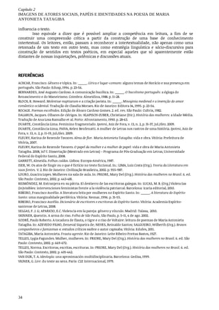 Capítulo	2
IMAGENS	DE	ATORES	SOCIAIS,	PAPÉIS	E	IDENTIDADES	NA	POESIA	DE	MARIA
ANTONIETA	TATAGIBA
34
influencia	o	texto.
Isso	 equivale	 a	 dizer	 que	 é	 possível	 ampliar	 a	 competência	 em	 leitura,	 a	 fim	 de	 se
construir	 uma	 compreensão	 crítica	 a	 partir	 da	 construção	 de	 uma	 base	 de	 conhecimento
intertextual.	Os	leitores,	então,	passam	a	reconhecer	a	intertextualidade,	não	apenas	como	uma
retomada	 de	 um	 texto	 em	 outro	 texto,	 mas	 como	 estratégia	 linguística	 e	 sócio-discursiva	 para
construção	 de	 sentidos	 em	 textos	 poéticos,	 em	 especial	 aqueles	 que	 só	 aparentemente	 estão
distantes	de	nossas	inquietações,	polêmicas	e	discussões	atuais.	
REFERÊNCIAS
ACHCAR,	Francisco.	Gênero	e	tópica.	In:	_____.	Lírica	e	lugar-comum:	alguns	temas	de	Horácio	e	sua	presença	em
português.	São	Paulo:	Edusp,	1994.	p.	23-56.
BERNARDES,	José	Augusto	Cardoso.	A	comunicação	bucólica.	In:	_____.	O	bucolismo	português:	a	égloga	do
Renascimento	e	do	Maneirismo.	Coimbra:	Almeidina,	1988.	p.	11-28.
BLOCH,	R.	Howard.	Molestiae	nuptiarum	e	a	criação	javista.	In:	_____.	Misoginia	medieval	e	a	invenção	do	amor
romântico	ocidental.	Tradução	de	Claudia	Moraes.	Rio	de	Janeiro:	Editora	34,	1995.	p.	23-54.
BOCAGE.	Poemas	escolhidos.	Edição	de	Álvaro	Cardoso	Gomes.	2.	ed.	rev.	São	Paulo:	Cultrix,	1982.
DALARUN,	Jacques.	Olhares	de	clérigos.	In:	KLAPISCH-ZUBER,	Christiane	(Dir.).	História	das	mulheres:	a	Idade	Média.
Tradução	de	Ana	Losa	Ramalho	et	al.	Porto:	Afrontamento,	1990.	p.	28-63.
DUARTE,	Constância	Lima.	Feminino	fragmentado.	Ipotesi,	Juiz	de	Fora,	v.	13,	n.	2,	p.	31-37,	jul./dez.	2009.
DUARTE,	Constância	Lima;	PAIVA,	Kelen	Benfenatti.	A	mulher	de	Letras	nos	rastros	de	uma	história.	Ipotesi,	Juiz	de
Fora,	v.	13,	n.	2,	p.	11-19,	jul./dez.	2009.
FLEURY,	Karina	de	Rezende	Tavares.	Alma	de	flor.	Maria	Antonieta	Tatagiba:	vida	e	obra.	Vitória:	Prefeitura	de
Vitória,	2007.
FLEURY,	Karina	de	Rezende	Tavares.	O	papel	da	mulher	e	a	mulher	de	papel:	vida	e	obra	de	Maria	Antonieta
Tatagiba.	2008,	147	f.	Dissertação	(Mestrado	em	Letras)	–	Programa	de	Pós-Graduação	em	Letras,	Universidade
Federal	do	Espírito	Santo,	2008.
GARRETT,	Almeida.	Folhas	caídas.	Lisboa:	Europa-América,	1987.
ISER,	W.	Os	atos	de	fingir	ou	o	que	é	fictício	no	texto	ficcional.	In.:	LIMA,	Luiz	Costa	(Org.).	Teoria	da	Literatura	em
suas	fontes.	V.	2.	Rio	de	Janeiro:	Civilização	Brasileira,	2002.	p.	955-987.
LOURO,	Guacira	Lopes.	Mulheres	na	sala	de	aula.	In:	PRIORE,	Mary	Del	(Org.).	História	das	mulheres	no	Brasil.	6.	ed.
São	Paulo:	Contexto,	2002.	p.	443-481.
REIMÓNDEZ,	M.	Extranjera	en	su	pátria.	El	destierro	de	las	escritoras	galegas.	In:	LUCAS,	M.	B.	(Org.)	Violencias
(in)visibles:	intervenciones	feministas	frente	a	la	violência	patriarcal.	Barcelona:	Icaria	editorial,	2010.
RIBEIRO,	Francisco	Aurélio.	A	literatura	feita	por	mulheres	no	Espírito	Santo.	In:	_____.	A	literatura	do	Espírito
Santo:	uma	marginalidade	periférica.	Vitória:	Nemar,	1996.	p.	31-55.
RIBEIRO,	Francisco	Aurélio.	Dicionário	de	escritores	e	escritoras	do	Espírito	Santo.	Vitória:	Academia	Espírito-
santense	de	Letras,	2008.
SELGAS,	F.	J.	G;	APARICIO,	E.C.	Violencia	em	la	pareja:	género	y	vínculo.	Madrid:	Talasa,		2010.
SKINNER,	Quentin.	A	arma	do	riso.	Folha	de	São	Paulo,	São	Paulo,	p.	5-11,	4	de	ago.	2002.
SODRÉ,	Paulo	Roberto.	A	tocadora	de	flauta,	o	tigre	e	o	riso	de	Voltaire:	leitura	de	poemas	de	Maria	Antonieta
Tatagiba.	In:	AZEVEDO	FILHO,	Deneval	Siqueira	de;	NEVES,	Reinaldo	Santos;	SALGUEIRO,	Wilberth	(Org.).	Bravos
companheiros	e	fantasmas	4:	estudos	críticos	ssobre	o	autor	capixaba.	Vitória:	Edufes,	2011.
TATAGIBA,	Maria	Antonieta.	Frauta	agreste.	Rio	de	Janeiro:	Leite	Ribeiro	Freitas	Bastos,	1927.
TELLES,	Lygia	Fagundes.	Mulher,	mulheres.	In:	PRIORE,	Mary	Del	(Org.).	História	das	mulheres	no	Brasil.	6.	ed.	São
Paulo:	Contexto,	2002.	p.	669-672.
TELLES,	Norma.	Escritoras,	escritas,	escrituras.	In:	PRIORE,	Mary	Del	(Org.).	História	das	mulheres	no	Brasil.	6.	ed.
São	Paulo:	Contexto,	2002.	p.	401-442.
VAN	DIJK,	T.	A.	Ideología:	una	aproximación	multidisciplinaria.	Barcelona:	Gedisa,	1999.
VIGNER,	G.	Lire:	du	texte	au	sens.	Paris:	CLE	Internacional,	1979.
 