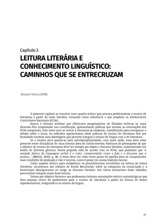 37
Capítulo	3
LEITURA	LITERÁRIA	E
CONHECIMENTO	LINGUÍSTICO:
CAMINHOS	QUE	SE	ENTRECRUZAM
	Ernani	Terra	(UPM)
O	presente	capítulo	se	inscreve	num	quadro	teórico	que	procura	problematizar	o	ensino	de
literatura	 a	 partir	 do	 texto	 literário,	 tomando	 como	 referência	 o	 que	 propõem	 os	 Parâmentros
Curriculares	Nacionais	(PCNs).
Nunca	 é	 demais	 lembrar	 que	 diferentes	 pesquisadores	 de	 filiações	 teóricas	 as	 mais
diversas	têm	emprestado	sua	contribuição,	apresentando	práticas	que	tornam	as	orientações	dos
PCNs	exequíveis.	Este	texto	vem	se	somar	à	literatura	já	existente,	contribuindo	para	enriquecer	o
debate	 sobre	 o	 tema.	 As	 reflexões	 apresentadas	 sobre	 práticas	 de	 ensino	 de	 literatura	 têm	 por
finalidade	mostrar	uma	abordagem	que	permite	integrar	o	ensino	de	língua	com	o	de	literatura.
Se	 o	 ensino	 deve	 pautar-se	 pela	 interdisciplinaridade,	 com	 mais	 razão,	 essa	 deve	 estar
presente	entre	disciplinas	de	uma	mesma	área	de	conhecimento.	Partimos	do	pressuposto	de	que
o objetivo	do	ensino	de	Literatura	deve	ter	sempre	por	objeto	o	discurso	literário,	materializado	em
textos	 de	 diversos	 gêneros.	 Nossa	 proposta	 está	 de	 acordo	 com	 os	 PCNs,	 que	 postulam	 que	 "a
unidade	 básica	 da	 linguagem	 verbal	 é	 o	 texto,	 compreendido	 como	 a	 fala	 e	 o	 discurso	 que	 o
produz..."	(BRASIL,	2000,	p.	18).	O	texto	deve	ser	visto	como	ponto	de	partida	para	se	compreender
suas	condições	de	produção	e	não	o	inverso,	como	é	praxe	em	nossa	tradição	escolar.
Como	 suporte	 teórico	 para	 estabelecer	 os	 procedimentos	 envolvidos	 na	 leitura	 de	 textos
literários,	 recorremos	 aos	 estudos	 de	 Émile	 Benveniste	 sobre	 as	 categorias	 da	 enunciação	 e	 a
Dominique	 Maingueneau	 no	 tange	 ao	 discurso	 literário.	 Em	 vários	 momentos	 deste	 trabalho,
procuramos	integrar	essas	duas	teorias.
Temos	por	objetivo	fornecer	aos	professores-leitores	orientações	teórico-metodológicas	que
lhes	 possam	 servir	 de	 parâmetros	 para	 o	 ensino	 de	 literatura	 a	 partir	 da	 leitura	 de	 textos
representativos,	integrando-o	ao	ensino	de	língua.
 