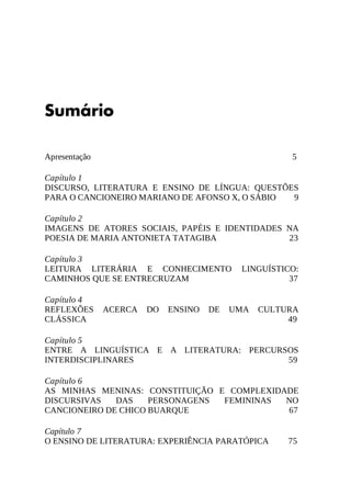 5
Sumário
Apresentação
Capítulo	1
DISCURSO,	 LITERATURA	 E	 ENSINO	 DE	 LÍNGUA:	 QUESTÕES
PARA	O	CANCIONEIRO	MARIANO	DE	AFONSO	X,	O	SÁBIO 9
Capítulo	2
IMAGENS	 DE	 ATORES	 SOCIAIS,	 PAPÉIS	 E	 IDENTIDADES	 NA
POESIA	DE	MARIA	ANTONIETA	TATAGIBA 23
Capítulo	3
LEITURA	 LITERÁRIA	 E	 CONHECIMENTO	 LINGUÍSTICO:
CAMINHOS	QUE	SE	ENTRECRUZAM 37
Capítulo	4
REFLEXÕES	 ACERCA	 DO	 ENSINO	 DE	 UMA	 CULTURA
CLÁSSICA 49
Capítulo	5
ENTRE	 A	 LINGUÍSTICA	 E	 A	 LITERATURA:	 PERCURSOS
INTERDISCIPLINARES 59
Capítulo	6
AS	 MINHAS	 MENINAS:	 CONSTITUIÇÃO	 E	 COMPLEXIDADE
DISCURSIVAS	 DAS	 PERSONAGENS	 FEMININAS	 NO
CANCIONEIRO	DE	CHICO	BUARQUE 67
Capítulo	7
O	ENSINO	DE	LITERATURA:	EXPERIÊNCIA	PARATÓPICA 75
 