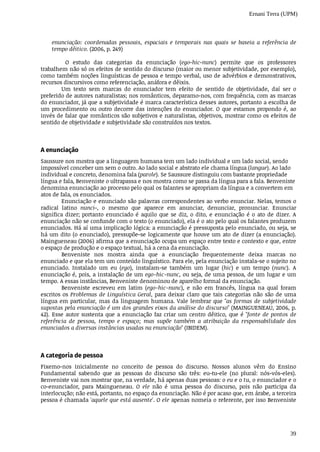 Ernani Terra (UPM)
39
enunciação:	 coordenadas	 pessoais,	 espaciais	 e	 temporais	 nas	 quais	 se	 baseia	 a	 referência	 de
tempo	dêitico.	(2006,	p.	249)
	 O	 estudo	 das	 categorias	 da	 enunciação	 (ego-hic-nunc)	 permite	 que	 os	 professores
trabalhem	não	só	os	efeitos	de	sentido	do	discurso	(maior	ou	menor	subjetividade,	por	exemplo),
como	também	noções	linguísticas	de	pessoa	e	tempo	verbal,	uso	de	advérbios	e	demonstrativos,
recursos	discursivos	como	referenciação,	anáfora	e	dêixis.
Um	 texto	 sem	 marcas	 do	 enunciador	 tem	 efeito	 de	 sentido	 de	 objetividade,	 daí	 ser	 o
preferido	de	autores	naturalistas;	nos	românticos,	deparamo-nos,	com	frequência,	com	as	marcas
do	enunciador,	já	que	a	subjetividade	é	marca	característica	desses	autores,	portanto	a	escolha	de
um	procedimento	ou	outro	decorre	das	intenções	do	enunciador.	O	que	estamos	propondo	é,	ao
invés	de	falar	que	românticos	são	subjetivos	e	naturalistas,	objetivos,	mostrar	como	os	efeitos	de
sentido	de	objetividade	e	subjetividade	são	construídos	nos	textos.							
A	enunciação
Saussure	nos	mostra	que	a	linguagem	humana	tem	um	lado	individual	e	um	lado	social,	sendo
impossível	conceber	um	sem	o	outro.	Ao	lado	social	e	abstrato	ele	chama	língua	(langue).	Ao	lado
individual	e	concreto,	denomina	fala	(parole).	Se	Saussure	distinguiu	com	bastante	propriedade
língua	e	fala,	Benveniste	o	ultrapassa	e	nos	mostra	como	se	passa	da	língua	para	a	fala.	Benveniste
denomina	enunciação	ao	processo	pelo	qual	os	falantes	se	apropriam	da	língua	e	a	convertem	em
atos	de	fala,	os	enunciados.
Enunciação	e	enunciado	são	palavras	correspondentes	ao	verbo	enunciar.	Nelas,	temos	o
radical	 latino	 nunci-,	 o	 mesmo	 que	 aparece	 em	 anunciar,	 denunciar,	 pronunciar.	 Enunciar
significa	 dizer;	 portanto	 enunciado	 é	 aquilo	 que	 se	 diz,	 o	 dito,	 e	 enunciação	 é	 o	 ato	 de	 dizer.	 A
enunciação	não	se	confunde	com	o	texto	(o	enunciado),	ela	é	o	ato	pelo	qual	os	falantes	produzem
enunciados.	Há	aí	uma	implicação	lógica:	a	enunciação	é	pressuposta	pelo	enunciado,	ou	seja,	se
há	um	dito	(o	enunciado),	pressupõe-se	logicamente	que	houve	um	ato	de	dizer	(a	enunciação).
Maingueneau	(2006)	afirma	que	a	enunciação	ocupa	um	espaço	entre	texto	e	contexto	e	que,	entre
o espaço	de	produção	e	o	espaço	textual,	há	a	cena	da	enunciação.
Benveniste	 nos	 mostra	 ainda	 que	 a	 enunciação	 frequentemente	 deixa	 marcas	 no
enunciado	e	que	ela	tem	um	conteúdo	linguístico.	Para	ele,	pela	enunciação	instala-se	o	sujeito	no
enunciado.	 Instalado	 um	 eu	 (ego),	 instalam-se	 também	 um	 lugar	 (hic)	 e	 um	 tempo	 (nunc).	 A
enunciação	é,	pois,	a	instalação	de	um	ego-hic-nunc,	ou	seja,	de	uma	pessoa,	de	um	lugar	e	um
tempo.	A	essas	instâncias,	Benveniste	denominou	de	aparelho	formal	da	enunciação.
Benveniste	 escreveu	 em	 latim	 (ego-hic-nunc),	 e	 não	 em	 francês,	 língua	 na	 qual	 foram
escritos	os	Problemas	de	Linguística	Geral,	para	deixar	claro	que	tais	categorias	não	são	de	uma
língua	em	particular,	mas	da	linguagem	humana.	Vale	lembrar	que	"as	formas	de	subjetividade
supostas	pela	enunciação	é	um	dos	grandes	eixos	da	análise	do	discurso"	(MAINGUENEAU,	2006,	p.
42).	Esse	autor	sustenta	que	a	enunciação	faz	criar	um	centro	dêitico,	que	é	"fonte	 de	 pontos	 de
referência	 de	 pessoa,	 tempo	 e	 espaço;	 mas	 supõe	 também	 a	 atribuição	 da	 responsabilidade	 dos
enunciados	a	diversas	instâncias	usadas	na	enunciação"	(IBIDEM).
A	categoria	de	pessoa
Fixemo-nos	 inicialmente	 no	 conceito	 de	 pessoa	 do	 discurso.	 Nossos	 alunos	 vêm	 do	 Ensino
Fundamental	 sabendo	 que	 as	 pessoas	 do	 discurso	 são	 três:	 eu-tu-ele	 (no	 plural:	 nós-vós-eles).
Benveniste	vai	nos	mostrar	que,	na	verdade,	há	apenas	duas	pessoas:	o	eu	e	o	tu,	o	enunciador	e	o
co-enunciador,	 para	 Maingueneau.	 O	 ele	 não	 é	 uma	 pessoa	 do	 discurso,	 pois	 não	 participa	 da
interlocução;	não	está,	portanto,	no	espaço	da	enunciação.	Não	é	por	acaso	que,	em	árabe,	a	terceira
pessoa	é	chamada	'aquele	que	está	ausente'.	O	ele	apenas	nomeia	o	referente,	por	isso	Benveniste
 