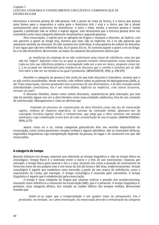 Capítulo	3
LEITURA	LITERÁRIA	E	CONHECIMENTO	LINGUÍSTICO:	CAMINHOS	QUE	SE
ENTRECRUZAM
40
denomina	a	terceira	pessoa	de	não-pessoa.	Sob	o	ponto	de	vista	da	forma,	é	a	única	que	possui
uma	 forma	 para	 o	 masculino	 e	 outra	 para	 o	 feminino	 (ele	 /	 ela)	 e	 a	 única	 que	 faz	 o	 plural
normalmente	 pelo	 acréscimo	 da	 desinência	 -s	 (eles	 /	 elas).	 Ainda:	 a	 terceira	 pessoa	 é	 usada
quando	o	predicado	não	se	refere	a	sujeito	algum.	Isso	demonstra	que	a	terceira	pessoa	deve	ser
entendida	como	uma	categoria	diferente	da	primeira	e	segunda	pessoas.
Pela	enunciação,	o	sujeito	(eu)	se	apropria	da	língua	e	instaura	o	discurso.	Ao	fazê-lo,	cria
um	 parceiro	 a	 quem	 se	 dirige	 (tu),	 mesmo	 que	 esse	 não	 se	 explicite.	 Eu	 e	 tu	 são	 palavras	 que
assumem	sentido	no	discurso.	Eu	não	nomeia	um	indivíduo,	é	uma	palavra	da	ordem	do	discurso,
é	um	signo	que	não	tem	referente	fixo.	Eu	é	quem	diz	eu.	Tu	nomeia	aquele	a	quem	o	eu	se	dirige.
Eu	e	tu	são	reversíveis.	Benveniste,	ao	tratar	da	natureza	dos	pronomes	afirma	que
as	instâncias	de	emprego	de	eu	não	constituem	uma	classe	de	referência,	uma	vez	que
não	há	“objeto”	definível	como	eu	ao	qual	se	possam	remeter	identicamente	essas	instâncias.
Cada	eu	tem	sua	referência	própria	e	corresponde	cada	vez	a	um	ser	único,	proposto	como	tal.
[...]	eu	só	pode	ser	identificado	pela	instância	de	discurso	que	o	contém	e	somente	por	aí.	Não
tem	valor	a	não	ser	na	instância	na	qual	é	produzido.	(BENVENISTE,	1995,	p.	278-279)
Perceber	a	categoria	de	pessoa	é	dar	conta	de	que	todo	discurso	é	interativo,	mesmo	que	o
tu	não	venha	manifestado.	Nesse	sentido,	vale	refletir	sobre	as	palavras	de	Maingueneau	(2006,	p.
41) "Toda	enunciação,	mesmo	produzida	sem	a	presença	de	um	destinatário,	é	de	fato	tomada	numa
interatividade	 constitutiva;	 ela	 é	 um	 intercâmbio,	 explícito	 ou	 implícito,	 com	 outros	 locutores,
virtuais	ou	reais".
O	 discurso	 literário,	 assim	 como	 outros	 discursos,	 caracteriza-se	 pela	 interação,	 por	 isso
não	há	sentido	algum	em	ver	a	obra	literária	como	uma	entidade	autônoma,	fora	de	um	contexto
de	interlocução.	Maingueneau	é	claro	ao	afirmar	que
	Tratando	do	processo	de	comunicação	da	obra	literária	como	um	ato	de	enunciação
sujeito,	 embora	 de	 maneira	 específica,	 às	 normas	 da	 interação	 verbal,	 afastamo-nos	 da
concepção	 literária	 vigente	 desde	 o	 romantismo,	 que	 julga	 que	 a	 obra	 constitui	 um	 mundo
autárquico	cuja	colaboração	ocorre	fora	de	toda	consideração	de	sua	recepção.	(MAINGUENEAU,
2006,	p.75)
Assim	 como	 eu	 e	 tu,	 outras	 categorias	 gramaticais	 têm	 seu	 sentido	 dependente	 da
enunciação,	como	certos	pronomes,	tempos	verbais	e	alguns	advérbios.	São	os	chamados	dêiticos,
expressões	linguísticas	cuja	interpretação	depende	da	pessoa,	do	lugar	e	do	momento	em	que	são
enunciadas.
A	categoria	de	tempo
Quando	falamos	em	tempo,	estamos	nos	referindo	ao	tempo	linguístico	e	não	ao	tempo	físico	ou
cronológico.	 Tempo	 físico	 é	 o	 intervalo	 entre	 o	 início	 e	 o	 fim	 de	 um	 movimento.	 Usamos,	 por
exemplo,	o	tempo	físico	para	marcar	o	dia	e	o	ano,	levando	em	conta	a	duração	do	movimento	da
Terra	em	torno	de	seu	próprio	eixo	e	em	torno	do	Sol	(24	horas	e	365	dias,	respectivamente).	Tempo
cronológico	 é	 aquele	 que	 estabelece	 uma	 sucessão	 a	 partir	 de	 um	 marco	 de	 referência,	 como	 o
nascimento	 de	 Cristo,	 por	 exemplo.	 O	 tempo	 cronológico	 é	 marcado	 pelo	 calendário.	 O	 tempo
linguístico	é	aquele	que	é	estabelecido	pela	enunciação.
O	 tempo	 é	 uma	 categoria	 da	 língua	 que	 usamos	 indicar	 a	 posição	 dos	 acontecimentos,
tomando	como	referência	o	momento	da	enunciação	(ME),	que	é	o	presente.	O	tempo	linguístico	é,
portanto,	 uma	 categoria	 dêitica.	 Em	 relação	 ao	 caráter	 dêitico	 dos	 tempos	 verbais,	 Benveniste
ressalta	que	
Poder-se-ia	 supor	 que	 a	 temporalidade	 é	 um	 quadro	 inato	 do	 pensamento.	 Ela	 é
produzida,	na	verdade,	na	e	pela	enunciação.	Da	enunciação	procede	a	instauração	da	categoria
 