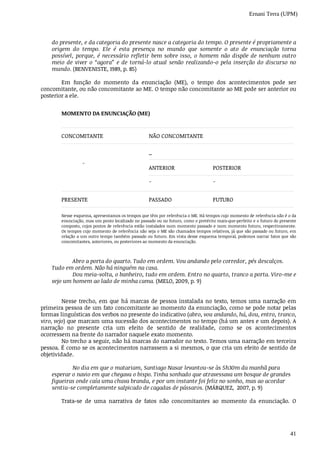 Ernani Terra (UPM)
41
do	presente,	e	da	categoria	do	presente	nasce	a	categoria	do	tempo.	O	presente	é	propriamente	a
origem	 do	 tempo.	 Ele	 é	 esta	 presença	 no	 mundo	 que	 somente	 o	 ato	 de	 enunciação	 torna
possível,	porque,	é	necessário	refletir	bem	sobre	isso,	o	homem	não	dispõe	de	nenhum	outro
meio	de	viver	o	“agora”	e	de	torná-lo	atual	senão	realizando-o	pela	inserção	do	discurso	no
mundo.	(BENVENISTE,	1989,	p.	85)
Em	 função	 do	 momento	 da	 enunciação	 (ME),	 o	 tempo	 dos	 acontecimentos	 pode	 ser
concomitante,	ou	não	concomitante	ao	ME.	O	tempo	não	concomitante	ao	ME	pode	ser	anterior	ou
posterior	a	ele.
MOMENTO	DA	ENUNCIAÇÃO	(ME)
CONCOMITANTE NÃO	CONCOMITANTE
¯
_	
ANTERIOR POSTERIOR
¯ ¯
PRESENTE PASSADO FUTURO
Nesse	esquema,	apresentamos	os	tempos	que	têm	por	referência	o	ME.	Há	tempos	cujo	momento	de	referência	não	é	o	da
enunciação,	mas	um	ponto	localizado	no	passado	ou	no	futuro,	como	o	pretérito	mais-que-perfeito	e	o	futuro	do	presente
composto,	cujos	pontos	de	referência	estão	instalados	num	momento	passado	e	num	momento	futuro,	respectivamente.
Os	tempos	cujo	momento	de	referência	não	seja	o	ME	são	chamados	tempos	relativos,	já	que	são	passado	ou	futuro,	em
relação	a	um	outro	tempo	também	passado	ou	futuro.	Em	vista	desse	esquema	temporal,	podemos	narrar	fatos	que	são
concomitantes,	anteriores,	ou	posteriores	ao	momento	da	enunciação.
Abro	a	porta	do	quarto.	Tudo	em	ordem.	Vou	andando	pelo	corredor,	pés	descalços.
Tudo	em	ordem.	Não	há	ninguém	na	casa.
Dou	meia-volta,	o	banheiro,	tudo	em	ordem.	Entro	no	quarto,	tranco	a	porta.	Viro-me	e
vejo	um	homem	ao	lado	de	minha	cama.	(MELO,	2009,	p.	9)
Nesse	trecho,	em	que	há	marcas	de	pessoa	instalada	no	texto,	temos	uma	narração	em
primeira	pessoa	de	um	fato	concomitante	ao	momento	da	enunciação,	como	se	pode	notar	pelas
formas	linguísticas	dos	verbos	no	presente	do	indicativo	(abro,	vou	andando,	há,	dou,	entro,	tranco,
viro,	vejo)	que	marcam	uma	sucessão	dos	acontecimentos	no	tempo	(há	um	antes	e	um	depois).	A
narração	 no	 presente	 cria	 um	 efeito	 de	 sentido	 de	 realidade,	 como	 se	 os	 acontecimentos
ocorressem	na	frente	do	narrador	naquele	exato	momento.
No	trecho	a	seguir,	não	há	marcas	do	narrador	no	texto.	Temos	uma	narração	em	terceira
pessoa.	É	como	se	os	acontecimentos	narrassem	a	si	mesmos,	o	que	cria	um	efeito	de	sentido	de
objetividade.
No	dia	em	que	o	matariam,	Santiago	Nasar	levantou-se	às	5h30m	da	manhã	para
esperar	o	navio	em	que	chegava	o	bispo.	Tinha	sonhado	que	atravessava	um	bosque	de	grandes
figueiras	onde	caía	uma	chuva	branda,	e	por	um	instante	foi	feliz	no	sonho,	mas	ao	acordar
sentiu-se	completamente	salpicado	de	cagadas	de	pássaros.	(MÁRQUEZ,		2007,	p.	9)
Trata-se	 de	 uma	 narrativa	 de	 fatos	 não	 concomitantes	 ao	 momento	 da	 enunciação.	 O
 