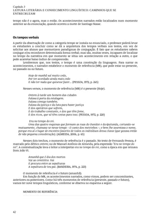 Capítulo	3
LEITURA	LITERÁRIA	E	CONHECIMENTO	LINGUÍSTICO:	CAMINHOS	QUE	SE
ENTRECRUZAM
42
tempo	não	é	o	agora,	mas	o	então.	Os	acontecimentos	narrados	estão	localizados	num	momento
anterior	ao	da	enunciação,	quando	ocorreu	a	morte	de	Santiago	Nasar.
Os	tempos	verbais	
A	partir	da	observação	de	como	a	categoria	tempo	se	instala	no	enunciado,	o	professor	poderá	levar
os	 estudantes	 a	 concluir	 como	 se	 dá	 a	 arquitetura	 dos	 tempos	 verbais	 nos	 textos,	 em	 vez	 de
solicitar	aos	alunos	que	memorizem	paradigmas	de	conjugação.	É	fato	que	os	estudantes	sabem
conjugar	e/ou	reconhecer	determinada	forma	verbal;	mas	são,	muitas	vezes,	incapazes	de	localizar
no	tempo	da	narrativa	em	que	momento	se	situa	um	acontecimento	em	relação	a	outro,	o	que
pode	acarretar	baixo	índice	de	compreensão.
Lembremos	 que,	 nos	 textos,	 o	 tempo	 é	 uma	 construção	 da	 linguagem.	 Para	 narrar	 os
acontecimentos,	o	narrador	estabelece	o	momento	de	referência	(MR),	que	pode	estar	no	presente,
no	passado	ou	no	futuro.
Hoje	de	manhã	saí	muito	cedo,
Por	ter	acordado	ainda	mais	cedo
E	não	ter	nada	que	quisesse	fazer...	(PESSOA,	1972,	p.	245)
Nesses	versos,	o	momento	de	referência	(MR)	é	o	presente	(Hoje).
Ontem	à	tarde	um	homem	das	cidades
Falava	à	porta	da	estalagem.
Falava	comigo	também.
Falava	da	justiça	e	da	luta	para	haver	justiça
E	dos	operários	que	sofrem,
E	do	trabalho	constante,	e	dos	que	têm	fome,
E	dos	ricos,	que	só	têm	costas	para	isso.	(PESSOA,	1972,	p.	220)
	Era	no	tempo	do	rei.
Uma	das	quatro	esquinas	que	formam	as	ruas	do	Ouvidor	e	da	Quitanda,	cortando-se
mutuamente,	chamava-se	nesse	tempo	-	O	canto	dos	meirinhos	-;	e	bem	lhe	assentava	o	nome,
porque	era	aí	o	lugar	de	encontro	favorito	de	todos	os	indivíduos	dessa	classe	(que	gozava	então
de	não	pequena	consideração).	(ALMEIDA,	2006,	p.	65)
Nesses	dois	trechos,	o	momento	de	referência	é	o	passado.	No	texto	de	Fernando	Pessoa,	é
marcado	pelo	dêitico	ontem;	no	de	Manuel	Antônio	de	Almeida,	pela	expressão	"Era	no	tempo	do
rei".	A	contextualização	leva	o	leitor	a	interpretar	era	no	tempo	do	rei,	como	a	época	em	que	reinava
Dom	João	VI.
Amanhã	que	é	dia	dos	mortos
Vai	ao	cemitério.	Vai
E	procura	entre	as	sepulturas
A	sepultura	de	teu	pai.	(BANDEIRA,	1974,	p.	223)
O	momento	de	referência	é	o	futuro	(amanhã).
Em	função	do	MR,	os	acontecimentos	narrados,	como	vimos,	podem	ser	concomitantes,
anteriores	ou	posteriores.	Como	há	três	momentos	de	referência	(presente,	passado	e	futuro),
vamos	ter	nove	tempos	linguísticos,	conforme	se	observa	no	esquema	a	seguir.	
MOMENTO	DE	REFERÊNCIA
 