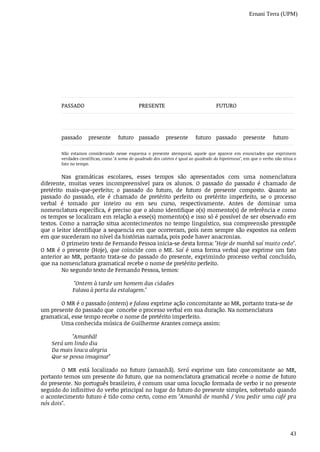 Ernani Terra (UPM)
43
PASSADO PRESENTE FUTURO
passado presente futuro passado presente futuro passado presente futuro
Não	 estamos	 considerando	 nesse	 esquema	 o	 presente	 atemporal,	 aquele	 que	 aparece	 em	 enunciados	 que	 exprimem
verdades	científicas,	como	"A	soma	do	quadrado	dos	catetos	é	igual	ao	quadrado	da	hipotenusa",	em	que	o	verbo	não	situa	o
fato	no	tempo.
Nas	 gramáticas	 escolares,	 esses	 tempos	 são	 apresentados	 com	 uma	 nomenclatura
diferente,	 muitas	 vezes	 incompreensível	 para	 os	 alunos.	 O	 passado	 do	 passado	 é	 chamado	 de
pretérito	 mais-que-perfeito;	 o	 passado	 do	 futuro,	 de	 futuro	 de	 presente	 composto.	 Quanto	 ao
passado	 do	 passado,	 ele	 é	 chamado	 de	 pretérito	 perfeito	 ou	 pretérito	 imperfeito,	 se	 o	 processo
verbal	 é	 tomado	 por	 inteiro	 ou	 em	 seu	 curso,	 respectivamente.	 Antes	 de	 dominar	 uma
nomenclatura	específica,	é	preciso	que	o	aluno	identifique	o(s)	momento(s)	de	referência	e	como
os	tempos	se	localizam	em	relação	a	esse(s)	momento(s)	e	isso	só	é	possível	de	ser	observado	em
textos.	Como	a	narração	situa	acontecimentos	no	tempo	linguístico,	sua	compreensão	pressupõe
que	o	leitor	identifique	a	sequencia	em	que	ocorreram,	pois	nem	sempre	são	expostos	na	ordem
em	que	sucederam	no	nível	da	histórias	narrada,	pois	pode	haver	anacronias.
O	primeiro	texto	de	Fernando	Pessoa	inicia-se	desta	forma:	"Hoje	de	manhã	saí	muito	cedo".
O	MR	é	o	presente	(Hoje),	que	coincide	com	o	ME.	Saí	é	uma	forma	verbal	que	exprime	um	fato
anterior	ao	MR,	portanto	trata-se	do	passado	do	presente,	exprimindo	processo	verbal	concluído,
que	na	nomenclatura	gramatical	recebe	o	nome	de	pretérito	perfeito.
No	segundo	texto	de	Fernando	Pessoa,	temos:
	"Ontem	à	tarde	um	homem	das	cidades
Falava	à	porta	da	estalagem."
O	MR	é	o	passado	(ontem)	e	falava	exprime	ação	concomitante	ao	MR,	portanto	trata-se	de
um	presente	do	passado	que		concebe	o	processo	verbal	em	sua	duração.	Na	nomenclatura
gramatical,	esse	tempo	recebe	o	nome	de	pretérito	imperfeito.
Uma	conhecida	música	de	Guilherme	Arantes	começa	assim:
"Amanhã!
Será	um	lindo	dia
Da	mais	louca	alegria
Que	se	possa	imaginar"
O	 MR	 está	 localizado	 no	 futuro	 (amanhã).	 Será	 exprime	 um	 fato	 concomitante	 ao	 MR,
portanto	temos	um	presente	do	futuro,	que	na	nomenclatura	gramatical	recebe	o	nome	de	futuro
do	presente.	No	português	brasileiro,	é	comum	usar	uma	locução	formada	de	verbo	ir	no	presente
seguido	do	infinitivo	do	verbo	principal	no	lugar	do	futuro	do	presente	simples,	sobretudo	quando
o acontecimento	futuro	é	tido	como	certo,	como	em	"Amanhã	de	manhã	/	Vou	pedir	uma	café	pra
nós	dois".
 