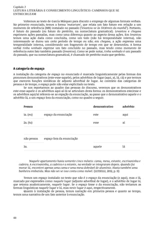 Capítulo	3
LEITURA	LITERÁRIA	E	CONHECIMENTO	LINGUÍSTICO:	CAMINHOS	QUE	SE
ENTRECRUZAM
44
Voltemos	ao	texto	de	García	Márquez	para	discutir	o	emprego	de	algumas	formais	verbais.
No	 primeiro	 enunciado,	 temos	 a	 forma	 'matariam',	 que	 relata	 um	 fato	 futuro	 em	 relação	 a	 um
momento	de	referência	(MR)	instalado	no	passado	("levantou-se	às	5h30min	da	manhã").	Portanto,
é	 futuro	 do	 passado	 (ou	 futuro	 do	 pretérito,	 na	 nomeclatura	 gramatical).	 Levantou	 e	 chegava
exprimem	ações	passadas,	mas	como	uma	diferença	quanto	ao	aspecto	dessa	ações.	Em	levantou
temos	 uma	 ação	 dada	 como	 concluída,	 como	 um	 todo	 (não	 há	 temporalidade	 interna),	 não
interessando	 se	 durou	 um	 certo	 período	 de	 tempo	 ou	 não;	 em	 chegava,	 a	 ação	 expressa	 uma
temporalidade	 interna,	 considerando	 um	 fragmento	 de	 tempo	 em	 que	 se	 desenrolou.	 A	 forma
verbal	 tinha	 sonhado	 exprime	 um	 fato	 concluído	 no	 passado,	 mas	 tendo	 como	 momento	 de
referência	outro	fato	também	passado	(levantou).	Como	se	pode	notar,	tinha	sonhado	é	um	passado
do	passado,	que	na	nomeclatura	gramatical,	é	chamado	de	pretérito	mais-que-perfeito.
A	categoria	de	espaço
A	instalação	da	categoria	de	espaço	no	enunciado	é	marcada	linguisticamente	pelas	formas	dos
pronomes	demonstrativos	(este-esse-aquele),	pelos	advérbios	de	lugar	(aqui,	aí,	lá,	cá)	e	por	termos
que	 exercem	 funções	 sintáticas	 de	 adjunto	 adverbial	 de	 lugar.	 Ao	 contrário	 das	 categorias	 de
pessoa	e	de	tempo,	o	espaço	pode	não	estar	explicitado	no	texto.
Se	 nos	 reportarmos	 ao	 quadro	 das	 pessoas	 do	 discurso,	 veremos	 que	 os	 demonstrativos
este-esse-aquele	e	os	advérbios	aqui-aí-lá	se	articulam	desta	forma:	os	demonstrativos	este/esse	e
os	advérbios	aqui/aí	referem-se	ao	espação	da	enunciação,	ao	passo	que	o	demonstrativo	aquele	e	o
advérbio	lá,	a	um	espaço	fora	da	enunciação,	como	no	quadro	a	seguir.	
Pessoa demonstrativo advérbio
1a.	(eu) espaço	da	enunciação este aqui
2a.	(tu) esse aí
não	pessoa espaço	fora	da	enunciação
3a. aquele lá
Naquele	apartamento	havia	somente	cinco	móveis:	cama,	mesa,	estante,	escrivaninha	e
cadeira.	A	escrivaninha,	a	cadeira	e	a	estante,	na	verdade	se	integraram	depois.	Quando	fui
morar	lá,	encontrei	apenas	uma	cama	e	uma	mesa	dobrável	de	alumínio.	Havia	também	uma
banheira	embutida.	Mas	não	sei	se	isso	conta	como	móvel.	(LUISELLI,	2012,	p.	11)
Temos	um	espaço	instalado	no	texto	que	não	é	o	espaço	da	enunciação	(o	aqui),	mas	o	lá,
marcado	por	expressões	como:	naquele	lugar	(adjunto	adverbial	de	lugar),	e	o	advérbio	de	lugar	lá,
que	 retoma	 anaforicamente,	 naquele	lugar.	 Se	 o	 espaço	 fosse	 o	 da	 enunciação,	 não	 teríamos	 as
formas	linguísticas	naquele	lugar	e	lá,	mas	neste	lugar	e	aqui,	respectivamente.
Quanto	 à	 instalação	 de	 pessoa,	 temos	 narração	 em	 primeira	 pessoa	 e	 quanto	 ao	 tempo,
temos	uma	narrativa	de	um	fato	anterior	à	enunciação.
 