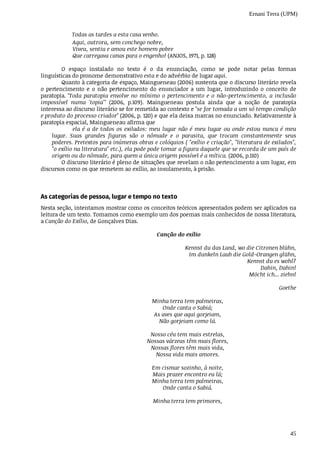 Ernani Terra (UPM)
45
Aqui,	outrora,	sem	conchego	nobre,
Viveu,	sentiu	e	amou	este	homem	pobre
Que	carregava	canas	para	o	engenho!	(ANJOS,	1971,	p.	128)
O	 espaço	 instalado	 no	 texto	 é	 o	 da	 enunciação,	 como	 se	 pode	 notar	 pelas	 formas
linguísticas	do	pronome	demonstrativo	esta	e	do	advérbio	de	lugar	aqui.							
Quanto	à	categoria	de	espaço,	Maingueneau	(2006)	sustenta	que	o	discurso	literário	revela
o pertencimento	 e	 o	 não	 pertencimento	 do	 enunciador	 a	 um	 lugar,	 introduzindo	 o	 conceito	 de
paratopia.	"Toda	paratopia	envolve	no	mínimo	o	pertencimento	e	o	não-pertencimento,	a	inclusão
impossível	 numa	 'topia'"	 (2006,	 p.109).	 Maingueneau	 postula	 ainda	 que	 a	 noção	 de	 paratopia
interessa	ao	discurso	literário	se	for	remetida	ao	contexto	e	"se	for	tomada	a	um	só	tempo	condição
e	produto	do	processo	criador"	(2006,	p.	120)	e	que	ela	deixa	marcas	no	enunciado.	Relativamente	à
paratopia	espacial,	Maingueneau	afirma	que
ela	é	a	de	todos	os	exilados:	meu	lugar	não	é	meu	lugar	ou	onde	estou	nunca	é	meu
lugar.	 Suas	 grandes	 figuras	 são	 o	 nômade	 e	 o	 parasita,	 que	 trocam	 constantemente	 seus
poderes.	Pretextos	para	inúmeras	obras	e	colóquios	(	"exílio	e	criação",	"literatura	de	exilados",
"o	exílio	na	literatura"	etc.),	ela	pode	pode	tomar	a	figura	daquele	que	se	recorda	de	um	país	de
origem	ou	do	nômade,	para	quem	a	única	origem	possível	é	a	mítica.	(2006,	p.110)
O	discurso	literário	é	pleno	de	situações	que	revelam	o	não	pertencimento	a	um	lugar,	em
discursos	como	os	que	remetem	ao	exílio,	ao	insulamento,	à	prisão.
As	categorias	de	pessoa,	lugar	e	tempo	no	texto
Nesta	seção,	intentamos	mostrar	como	os	conceitos	teóricos	apresentados	podem	ser	aplicados	na
leitura	de	um	texto.	Tomamos	como	exemplo	um	dos	poemas	mais	conhecidos	de	nossa	literatura,
a	Canção	do	Exílio,	de	Gonçalves	Dias.
Canção	do	exílio
Kennst	du	das	Land,	wo	die	Citronen	blühn,
Im	dunkeln	Laub	die	Gold-Orangen	glühn,
Kennst	du	es	wohl?
Dahin,	Dahin!
Möcht	ich...	ziehn!
Goethe
	Minha	terra	tem	palmeiras,
							Onde	canta	o	Sabiá;
			As	aves	que	aqui	gorjeiam,
						Não	gorjeiam	como	lá.
				Nosso	céu	tem	mais	estrelas,
	Nossas	várzeas	têm	mais	flores,
				Nossas	flores	têm	mais	vida,
							Nossa	vida	mais	amores.
	Em	cismar	sozinho,	à	noite,
		Mais	prazer	encontro	eu	lá;
	Minha	terra	tem	palmeiras,
							Onde	canta	o	Sabiá.
	Minha	terra	tem	primores,
Todas	as	tardes	a	esta	casa	venho.
 