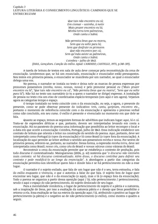Capítulo	3
LEITURA	LITERÁRIA	E	CONHECIMENTO	LINGUÍSTICO:	CAMINHOS	QUE	SE
ENTRECRUZAM
46
		Que	tais	não	encontro	eu	cá;
	Em	cismar	–	sozinho,	à	noite
			Mais	prazer	encontro	eu	lá;
		Minha	terra	tem	palmeiras,
							Onde	canta	o	Sabiá.
	Não	permita	Deus	que	eu	morra,
	Sem	que	eu	volte	para	lá;
	Sem	que	desfrute	os	primores
	Que	não	encontro	por	cá;
	Sem	qu’inda	aviste	as	palmeiras,
	Onde	canta	o	Sabiá.
Coimbra	–	julho	de	1843.
(DIAS,	Gonçalves.	Canção	do	exílio.	Apud:	CANDIDO;	CASTELLO,	1973,	p.318-319).
A	tarefa	de	leitura	de	textos	em	sala	de	aula	deve	começar	pela	reconstituição	da	cena	de
enunciação.	Lembremos	que,	se	há	um	enunciado,	enunciação	e	enunciador	estão	pressupostos.
Nos	textos	em	primeira	pessoa,	o	enunciador	se	manifesta	por	um	narrador,	ao	qual	o	enunciador
delega	uma	voz.
No	poema,	o	narrador	se	instala	no	texto	e	deixa	nele	as	marcas	de	pessoa	expressas	por
pronomes	 possessivos	 (minha,	 nosso,	 nossas,	 nossa)	 e	 pelo	 pronome	 pessoal	 eu	 ("Mais	 prazer
encontro	eu	lá",	"Que	tais	não	encontro	eu	cá",	"Não	permita	Deus	que	eu	morra",	"Sem	que	eu	volte
para	lá").	Não	há	no	texto	um	narratário	(o	tu	a	quem	o	narrador	se	dirige)	expresso.	A	instalação
de	pessoa	no	texto	cria	um	eixo	de	coordenadas	espácio-temporais	(um	aqui	e	um	agora).	Vejamos
agora	as	categorias	tempo	e	espaço.
O	tempo	instalado	no	texto	coincide	com	o	da	enunciação,	ou	seja,	o	agora,	o	presente	do
presente,	 como	 se	 pode	 observar	 presente	 do	 indicativo:	 tem,	 canta,	 gorjeiam,	 encontro	 etc.,
portanto	o	momento	de	referência	coincide	com	o	da	enunciação	e	apresenta	o	processo	verbal
como	não	concluído,	em	seu	curso.	O	exílio	é	presente	e	vivenciado	no	momento	em	que	dele	se
fala.
Quanto	ao	espaço,	temos	as	seguintes	formas	de	advérbios	que	indicam	lugar:	aqui,	lá	e	cá.
Trata-se	 de	 expressões	 dêiticas	 e	 que,	 portanto,	 devem	 ser	 interpretadas	 levando	 em	 conta	 a
enunciação.	Há	no	paratexto	do	poema	uma	informação	que	possibilita	ao	leitor	recompor	o	local	e
a	data	em	que	ocorre	a	enunciação:	Coimbra,	Portugal,	julho	de	1843.	Essa	indicação	estabelece	um
contrato	de	leitura	que	orienta	o	leitor	na	construção	do	sentido	do	poema.	Aqui,	portanto,	deve	ser
interpretado	como	Portugal	(o	topos	da	enunciação)	e	lá	como	Brasil	(o	topos	fora	da	enunciação).	A
localização	do	aqui	permite	ao	leitor	atribuir	o	sentido	aos	possessivos	minha	e	nossa.	Por	serem	de
primeira	pessoa,	referem-se,	portanto,	ao	narrador.	Dessa	forma,	a	expressão	minha	terra,	deve	ser
interpretada	como	Brasil;	nosso	céu,	como	céu	do	Brasil	e	nossas	várzeas	como	várzeas	do	Brasil.
Reconstruir	a	cena	da	enunciação	permite	que	se	estabeleça	o	contexto	de	produção,	pois
todo	discurso	é	contextualizado.	Maingueneau	(2006,	p.	42)	sustenta	que	"o	discurso	não	intervém
num	contexto:	só	há	discurso	contextualizado.	Além	disso,	o	discurso	contribui	para	definir	seu
contexto	 e	 pode	 modificá-lo	 ao	 longo	 da	 enunciação".	 A	 abordagem	 a	 partir	 das	 categorias	 da
enunciação	permitiu-nos	identificar	quem	fala	e	donde	fala	e	se	há	pertencimento	ou	não	a	esse
lugar.
O	narrador	é	o	sujeito	exilado,	que	fala	de	um	lugar	que	não	é	o	seu,	terra	estranha,	e	fala
do	 exílio	 enquanto	 o	 vivencia,	 o	 que	 o	 autoriza	 a	 falar	 do	 que	 fala.	 O	 sujeito	 fora	 de	 lugar	 quer
encontrar	seu	lugar,	que	não	é	o	da	enunciação	(o	aqui),	mas	o	lá	(o	espaço	fora	da	enunciação).
Todo	o	poema	se	organiza	a	partir	dessa	oposição	(aqui	/	lá;	não	pertencimento	/	pertencimento),
sendo	o	aqui	o	espaço	do	não	pertencimento,	do	sujeito	deslocado	de	seu	lugar.
Para	a	mentalidade	romântica,	o	lugar	de	pertencimento	do	sujeito	é	a	pátria	e	a	natureza,
sob	a	inspiração	de	Deus,	por	isso	a	exaltação	da	natureza	pátria	e	o	desejo	que	Deus	possibilite	o
retorno	a	ela.	Essa	exaltação	se	faz	na	esteira	da	oposição	aqui	/	lá,	atribuindo	o	positivo	ao	lugar	de
pertencimento	(a	pátria)	e	o	negativo	ao	de	não	pertencimento	(o	exílio),	como	mostra	o	quadro	a
seguir.
 