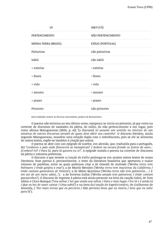 Ernani Terra (UPM)
47
	LÁ AQUI	(CÁ)
PERTENCIMENTO NÃO	PERTENCIMENTO
MINHA	TERRA	(BRASIL) EXÍLIO	(PORTUGAL)
Palmeiras não	palmeiras
Sabiá não	sabiá
+ estrelas - estrelas
+ flores - flores
+ vida - vida
+ amores - amores
+ prazer - prazer
Primores não	primores
Essa	exaltação	remete	ao	discurso	nacionalista,	próprio	do	Romantismo.
O	poema	não	termina	no	seu	último	verso,	tampouco	se	inicia	no	primeiro,	já	que	entra	na
corrente	 de	 discursos	 de	 saudades	 da	 pátria,	 do	 exílio,	 do	 não	 pertencimento	 a	 um	 lugar,	 pois
como	 afirma	 Maingueneau	 (2006,	 p.	 42)	 "[o	 discurso]	 só	 assume	 um	 sentido	 no	 interior	 de	 um
universo	de	outros	discursos	através	do	quais	deve	abrir	seu	caminho".	O	discurso	literário,	ainda
segundo	Maingueneau,	mantém	uma	relação	dupla	com	o	interdiscurso,	pois	se	ele	se	alimenta
de	outros	textos,	expõe-se	também	à	citação	por	outros.
O	poema	se	abre	com	um	epígrafe	de	Goethe,	em	alemão,	que,	traduzida	para	o	português,
diz	"Conheces	o	país	onde	florescem	as	laranjeiras?	/	Ardem	na	escura	fronde	os	frutos	de	ouro...
/Conhecê-lo?	/	Para	lá,	para	lá	quisera	eu	ir!".	A	epígrafe	instala	o	poema	na	corrente	de	discursos
da	pátria	e	natureza	protetoras.
O	discurso	a	que	remete	a	Canção	do	Exílio	prolonga-se	em	muitos	outros	textos	de	nossa
literatura.	 Esse	 poema	 é,	 provavelmente,	 o	 texto	 da	 literatura	 brasileira	 que	 apresenta	 o	 maior
número	 de	 paródias,	 entre	 as	 quais	 podemos	 citar	 a	 de	 Oswald	 de	 Andrade	 ("Minha	 terra	 tem
Palmares	/	Onde	gorjeia	o	mar");	a	de	Murilo	Mendes	("Minha	terra	tem	macieiras	da	Califórnia	/
Onde	cantam	gaturamos	de	Veneza");	a	de	Mário	Quintana	("Minha	terra	não	tem	palmeiras...	/	E
em	vez	de	um	mero	sabiá...");	 	a	de	Ferreira	Gullar	("Minha	amada	tem	palmeiras	/	Onde	cantam
passarinhos").	O	discurso	de	regresso	à	pátria	está	ainda	presente	na	letra	da	canção	Sabiá,	de	Tom
Jobim	e	Chico	Buarque	("Vou	voltar	/	Sei	que	ainda	vou	voltar	/	Para	o	meu	lugar	/	Foi	lá	e	é	ainda	lá
/	Que	eu	hei	de	ouvir	cantar	/	Uma	sabiá")	e	na	letra	da	Canção	do	Expedicionário,	de	Guilherme	de
Almeida,	(	"Por	mais	terras	que	eu	percorra	/	Não	permita	Deus	que	eu	morra	/	Sem	que	eu	volte
para	lá").
 