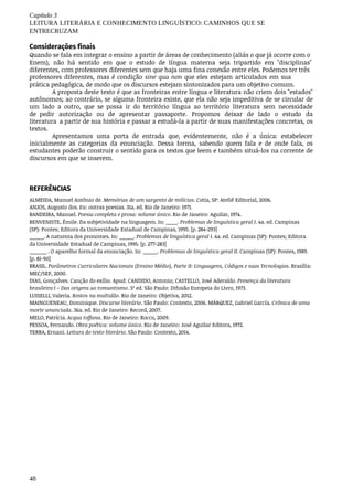48
Capítulo	3
LEITURA	LITERÁRIA	E	CONHECIMENTO	LINGUÍSTICO:	CAMINHOS	QUE	SE
ENTRECRUZAM
Considerações finais
Quando	se	fala	em	integrar	o	ensino	a	partir	de	áreas	de	conhecimento	(aliás	o	que	já	ocorre	com	o
Enem),	 não	 há	 sentido	 em	 que	 o	 estudo	 de	 língua	 materna	 seja	 tripartido	 em	 "disciplinas"
diferentes,	com	professores	diferentes	sem	que	haja	uma	fina	conexão	entre	eles.	Podemos	ter	três
professores	diferentes,	mas	é	condição	sine	qua	non	que	eles	estejam	articulados	 em	sua	
prática pedagógica,	de	modo	que	os	discursos	estejam	sintonizados	para	um	objetivo	comum.
A	proposta	deste	texto	é	que	as	fronteiras	entre	língua	e	literatura	não	criem	dois	"estados"
autônomos;	ao	contrário,	se	alguma	fronteira	existe,	que	ela	não	seja	impeditiva	de	se	circular	de
um	 lado	 a	 outro,	 que	 se	 possa	 ir	 do	 território	 língua	 ao	 território	 literatura	 sem	 necessidade	
de pedir	 autorização	 ou	 de	 apresentar	 passaporte.	 Propomos	 deixar	 de	 lado	 o	 estudo	 da	
literatura	 a partir	de	sua	história	e	passar	a	estudá-la	a	partir	de	suas	manifestações	concretas,	os	
textos.
Apresentamos	 uma	 porta	 de	 entrada	 que,	 evidentemente,	 não	 é	 a	 única:	 estabelecer
inicialmente	 as	 categorias	 da	 enunciação.	 Dessa	 forma,	 sabendo	 quem	 fala	 e	 de	 onde	 fala,	 os
estudantes	poderão	construir	o	sentido	para	os	textos	que	leem	e	também	situá-los	na	corrente	de
discursos	em	que	se	inserem.
REFERÊNCIAS
ALMEIDA,	Manuel	Antônio	de.	Memórias	de	um	sargento	de	milícias.	Cotia,	SP:	Ateliê	Editorial,	2006.
ANJOS,	Augusto	dos.	Eu:	outras	poesias.	31a.	ed.	Rio	de	Janeiro:	1971.
BANDEIRA,	Manuel.	Poesia	completa	e	prosa:	volume	único.	Rio	de	Janeiro:	Aguilar,	1974.
BENVENISTE,	Émile.	Da	subjetividade	na	linguagem.	In:	____.	Problemas	de	linguística	geral	I.	4a.	ed.	Campinas
(SP):	Pontes;	Editora	da	Universidade	Estadual	de	Campinas,	1995.	[p.	284-293]
_____.	A	natureza	dos	pronomes.	In:	_____.	Problemas	de	linguística	geral	I.	4a.	ed.	Campinas	(SP):	Pontes;	Editora
da	Universidade	Estadual	de	Campinas,	1995.	[p.	277-283]
______	.	O	aparelho	formal	da	enunciação.	In:	_____.	Problemas	de	linguística	geral	II.	Campinas	(SP):	Pontes,	1989.
[p.	81-90]
BRASIL.	Parâmetros	Curriculares	Nacionais	(Ensino	Médio),	Parte	II:	Linguagens,	Códigos	e	suas	Tecnologias.	Brasília:
MEC/SEF,	2000.
DIAS,	Gonçalves.	Canção	do	exílio.	Apud:	CANDIDO,	Antonio;	CASTELLO,	José	Aderaldo.	Presença	da	literatura
brasileira	I	–	Das	origens	ao	romantismo.	5ª	ed.	São	Paulo:	Difusão	Europeia	do	Livro,	1973.
LUISELLI,	Valeria.	Rostos	na	multidão.	Rio	de	Janeiro:	Objetiva,	2012.
MAINGUENEAU,	Dominique.	Discurso	literário.	São	Paulo:	Contexto,	2006.	MÁRQUEZ,	Gabriel	García.	Crônica	de	uma
morte	anunciada.	36a.	ed.	Rio	de	Janeiro:	Record,	2007.
MELO,	Patrícia.	Acqua	toffana.	Rio	de	Janeiro:	Rocco,	2009.
PESSOA,	Fernando.	Obra	poética:	volume	único.	Rio	de	Janeiro:	José	Aguilar	Editora,	1972.
TERRA,	Ernani.	Leitura	do	texto	literário.	São	Paulo:	Contexto,	2014.
 