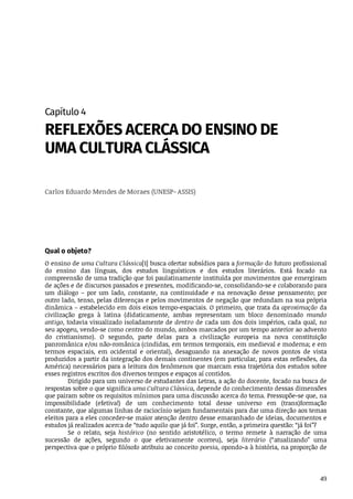 49
Capítulo	4
REFLEXÕES	ACERCA	DO	ENSINO	DE
UMA	CULTURA	CLÁSSICA
Carlos	Eduardo	Mendes	de	Moraes	(UNESP-	ASSIS)
Qual	o	objeto?
O	ensino	de	uma	Cultura	Clássica[1]	busca	ofertar	subsídios	para	a	formação	do	futuro	profissional
do	 ensino	 das	 línguas,	 dos	 estudos	 linguísticos	 e	 dos	 estudos	 literários.	 Está	 focado	 na
compreensão	de	uma	tradição	que	foi	paulatinamente	instituída	por	movimentos	que	emergiram
de	ações	e	de	discursos	passados	e	presentes,	modificando-se,	consolidando-se	e	colaborando	para
um	 diálogo	 –	 por	 um	 lado,	 constante,	 na	 continuidade	 e	 na	 renovação	 desse	 pensamento;	 por
outro	lado,	tenso,	pelas	diferenças	e	pelos	movimentos	de	negação	que	redundam	na	sua	própria
dinâmica	–	estabelecido	em	dois	eixos	tempo-espaciais.	O	primeiro,	que	trata	da	aproximação	da
civilização	 grega	 à	 latina	 (didaticamente,	 ambas	 representam	 um	 bloco	 denominado	 mundo
antigo,	todavia	visualizado	isoladamente	de	dentro	de	cada	um	dos	dois	impérios,	cada	qual,	no
seu	apogeu,	vendo-se	como	centro	do	mundo,	ambos	marcados	por	um	tempo	anterior	ao	advento
do	 cristianismo).	 O	 segundo,	 parte	 delas	 para	 a	 civilização	 europeia	 na	 nova	 constituição
panromânica	e/ou	não-românica	(cindidas,	em	termos	temporais,	em	medieval	e	moderna;	e	em
termos	 espaciais,	 em	 ocidental	 e	 oriental),	 desaguando	 na	 anexação	 de	 novos	 pontos	 de	 vista
produzidos	a	partir	da	integração	dos	demais	continentes	(em	particular,	para	estas	reflexões,	da
América)	necessários	para	a	leitura	dos	fenômenos	que	marcam	essa	trajetória	dos	estudos	sobre
esses	registros	escritos	dos	diversos	tempos	e	espaços	aí	contidos.
Dirigido	para	um	universo	de	estudantes	das	Letras,	a	ação	do	docente,	focado	na	busca	de
respostas	sobre	o	que	significa	uma	Cultura	Clássica,	depende	do	conhecimento	dessas	dimensões
que	pairam	sobre	os	requisitos	mínimos	para	uma	discussão	acerca	do	tema.	Pressupõe-se	que,	na
impossibilidade	 (efetiva!)	 de	 um	 conhecimento	 total	 desse	 universo	 em	 (trans)formação
constante,	que	algumas	linhas	de	raciocínio	sejam	fundamentais	para	dar	uma	direção	aos	temas
eleitos	para	a	eles	conceder-se	maior	atenção	dentro	desse	emaranhado	de	ideias,	documentos	e
estudos	já	realizados	acerca	de	“tudo	aquilo	que	já	foi”.	Surge,	então,	a	primeira	questão:	“já	foi”?
Se	 o	 relato,	 seja	 histórico	 (no	 sentido	 aristotélico,	 o	 termo	 remete	 à	 narração	 de	 uma
sucessão	 de	 ações,	 segundo	 o	 que	 efetivamente	 ocorreu),	 seja	 literário	 (“atualizando”	 uma
perspectiva	que	o	próprio	filósofo	atribuiu	ao	conceito	poesia,	opondo-a	à	história,	na	proporção	de
 