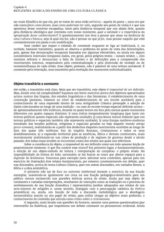 Capítulo	4
REFLEXÕES	ACERCA	DO	ENSINO	DE	UMA	CULTURA	CLÁSSICA
50
ser	mais	filosófica	do	que	ela,	por	se	tratar	de	uma	visão	artística	-	aquela	do	poeta	-,	uma	vez	que
não	narra	fatos	como	foram,	mas	como	poderiam	ter	sido,	segundo	seu	ponto	de	vista)	é	o	que	nos
aproxima	 desse	 universo	 escapadiço,	 tanto	 pela	 distância	 temporal	 que	 nos	 afasta	 dele,	 quanto
pela	distância	ideológica	que	contrasta	com	nosso	momento,	qual	a	validade	e	a	importância	da
apropriação	desse	conhecimento?	O	questionamento	nos	leva	a	pensar	que	atuar	na	docência	de
uma	Cultura	Clássica,	seja	lá	qual	ela	for,	não	é	pensar	no	que	já	foi,	mas	pensar	naquilo	que	está
constantemente	em	pauta	e	em	modificação.
Esse	 caráter	 que	 requer	 o	 estatuto	 de	 constante	 enquanto	 se	 liga	 ao	 tradicional,	 é,	 na
verdade,	bastante	transitório,	quando	se	observa	o	problema	do	ponto	de	vista	das	delimitações,
pois,	apesar	das	demarcações	temporais	baseadas	em	algumas	efemérides,	ou	ainda	em	alguns
consideráveis	intervalos	temporais	dados,	em	geral,	pelos	próprios	textos	–	nossos	relatos	–,	eles
mesmos	 referem	 e	 denunciam	 a	 falta	 de	 limites	 e	 de	 definições	 para	 a	 compreensão	 dos
movimentos	 internos,	 responsáveis	 pela	 contextualização	 e	 pela	 dimensão	 de	 verdade	 ou	 de
verossimilhança	de	cada	relato.	Esse	objeto,	portanto,	não	é	passível	de	uma	leitura	unilateral.	É
constante	pela	reiteração,	mas	transitório	pela	revelação	dos	momentos	individualizados.
Objeto	transitório	e	constante	
Até	então,	o	transitório	está	claro.	Mais	que	ser	transitório,	este	objeto	é	impossível	de	ser	definido.
Mas,	donde	vem	tal	complexidade?	Façamos	um	breve	exercício	acerca	dos	objetivos	apresentados
acima:	ensino	das	línguas,	dos	estudos	linguísticos	e	das	literaturas.	O	estabelecimento	de	uma
convenção	 (portanto,	 estamos	 no	 nível	 de	 estabelecimento	 de	 um	 recorte	 aceitável)	 para	 o
conhecimento	 de	 uma	 expressão	 dentro	 de	 uma	 Antiguidade	 Clássica	 pressupõe	 a	 seleção	 de
dados	colecionados	ao	longo	de	uma	tradição	–	no	caso	do	recorte	tempo-espacial	definido	acima	–
de	aproximadamente	três	milênios,	durante	os	quais	temos	em	foco	pelo	menos	quatro	momentos
diferentes	 em	 quatro	 espaços	 distintos:	 1)	 uma	 Grécia	 temporalmente	 longínqua	 (que	 tanto	 em
termos	políticos	quanto	espaciais	não	representa	unidade);	2)	uma	Roma	menos	distante	(que	em
termos	políticos	e	espaciais	também	não	representa	unidade);	3)	uma	Europa	medievo-moderna
(resultado	 das	 tensões	 políticas,	 religiosas	 e	 espaciais	 geradas	 no	 bojo	 daquele	 mundo	 antigo
greco-romano),	realinhando-se	a	partir	dos	desfechos	daqueles	movimentos	ocorridos	ao	longo	de
dois	 dos	 quase	 três	 milênios:	 fim	 do	 Império	 Romano,	 Cristianismo	 e	 todos	 os	 seus
desdobramentos;	 4)	 a	 expansão	 territorial	 para	 as	 Américas,	 África	 e	 demais	 continentes,	 mais
recentemente	 realinhando-se	 nas	 crises	 de	 produção	 e	 de	 regimes	 de	 governo	 desde	 o	 século
passado.	Em	todas	essas	tensões	se	encontram	vozes	dos	relatos	aos	quais	nos	referimos.
Sobre	a	constância	do	objeto,	o	impossível	de	ser	definido	como	um	todo	assume	feição	de
possivelmente	existente.	O	que	lhe	confere	esse	status?	Em	primeiro	lugar,	e	fundamentalmente,
a	 eleição	 de	 um	 objeto-método	 de	 leitura	 /	 interpretação	 do	 complexo:	 o	 próprio	 relato.	 Na
impossibilidade	 da	 leitura	 do	 todo,	 necessário	 se	 faz	 buscar	 as	 vozes	 que	 abrem	 espaços	 para	 a
digestão	 do	 fenômeno.	 Tomemos	 para	 exemplo	 (sem	 adentrar	 seus	 conteúdos,	 apenas	 para	 um
exercício	de	ilustração)	dois	relatos	fundamentais,	por	estarem	constantemente	em	debate,	quer
nas	discussões,	acerca	do	tema	Cultura	Clássica,	quer	em	outras	discussões,	em	variados	fóruns:	a
Bíblia	e	a	obra	aristotélica.
O	 primeiro	 não	 sai	 de	 foco	 no	 universo	 intelectual	 durante	 o	 exercício	 da	 sua	 função
exemplar,	 mantendo-se	 igualmente	 em	 cena	 na	 sua	 função	 pedagógico-doutrinária	 para	 um
público	 menos	 esclarecido	 nas	 questões	 teóricas	 acerca	 do	 relato.	 Ainda	 que	 seja	 objeto	 de
constantes	e	variadas	interpretações,	resultantes	de	intenções	como	as	traduções	ou	o	processo	de
arrebatamento	 de	 sua	 função	 dramática	 /	 representativa	 (ambos	 adequados	 aos	 relatos	 de	 um
sem-número	 de	 religiões	 e,	 nesse	 sentido,	 dialogam	 com	 a	 preocupação	 catártica	 da	 Poética
aristotélica)	 ou,	 ainda,	 em	 função	 de	 toda	 a	 discussão	 metodológica	 que	 a	 abordagem
hermenêutica	 suscita	 no	 seu	 papel	 de	 relato,	 para	 enfim	 chegar	 ao	 objetivo	 mais	 profundo,	 o
conhecimento	do	conteúdo	que	veicula	como	relato	sobre	o	cristianismo.
O	segundo,	mais	focado	nas	questões	do	homem,	assume	uma	postura	questionadora	(por
intermédio	da	dialética),	que	impulsiona	um	debate	constante	no	pensamento	ocidental.	Ainda
 
