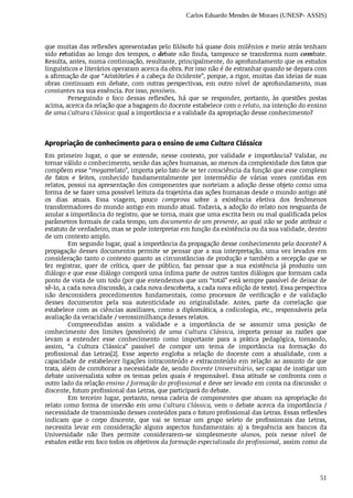 Carlos Eduardo Mendes de Moraes (UNESP- ASSIS)
51
que	muitas	das	reflexões	apresentadas	pelo	filósofo	há	quase	dois	milênios	e	meio	atrás	tenham
sido	rebatidas	ao	longo	dos	tempos,	o	debate	não	finda,	tampouco	se	transforma	num	combate.
Resulta,	antes,	numa	continuação,	resultante,	principalmente,	do	aprofundamento	que	os	estudos
linguísticos	e	literários	operaram	acerca	da	obra.	Por	isso	não	é	de	estranhar	quando	se	depara	com
a	afirmação	de	que	“Aristóteles	é	a	cabeça	do	Ocidente”,	porque,	a	rigor,	muitas	das	ideias	de	suas
obras	 continuam	 em	 debate,	 com	 outras	 perspectivas,	 em	 outro	 nível	 de	 aprofundamento,	 mas
constantes	na	sua	essência.	Por	isso,	possíveis.
Perseguindo	 o	 foco	 dessas	 reflexões,	 há	 que	 se	 responder,	 portanto,	 às	 questões	 postas
acima,	acerca	da	relação	que	a	bagagem	do	docente	estabelece	com	o	relato,	na	intenção	do	ensino
de	uma	Cultura	Clássica:	qual	a	importância	e	a	validade	da	apropriação	desse	conhecimento?
Apropriação	de	conhecimento	para	o	ensino	de	uma	Cultura	Clássica
Em	 primeiro	 lugar,	 o	 que	 se	 entende,	 nesse	 contexto,	 por	 validade	 e	 importância?	 Validar,	 ou
tornar	válido	o	conhecimento,	senão	das	ações	humanas,	ao	menos	da	complexidade	dos	fatos	que
compõem	esse	“megarrelato”,	importa	pelo	fato	de	se	ter	consciência	da	função	que	esse	complexo
de	 fatos	 e	 feitos,	 conhecido	 fundamentalmente	 por	 intermédio	 de	 várias	 vozes	 contidas	 em
relatos,	possui	na	apresentação	dos	componentes	que	norteiam	a	adoção	desse	objeto	como	uma
forma	de	se	fazer	uma	possível	leitura	da	trajetória	das	ações	humanas	desde	o	mundo	antigo	até
os	 dias	 atuais.	 Essa	 viagem,	 pouco	 comprova	 sobre	 a	 existência	 efetiva	 dos	 fenômenos
transformadores	do	mundo	antigo	em	mundo	atual.	Todavia,	a	adoção	do	relato	nos	resguarda	de
anular	a	importância	do	registro,	que	se	torna,	mais	que	uma	escrita	bem	ou	mal	qualificada	pelos
parâmetros	formais	de	cada	tempo,	um	documento	de	um	presente,	ao	qual	não	se	pode	atribuir	o
estatuto	de	verdadeiro,	mas	se	pode	interpretar	em	função	da	existência	ou	da	sua	validade,	dentro
de	um	contexto	amplo.
Em	segundo	lugar,	qual	a	importância	da	propagação	desse	conhecimento	pelo	docente?	A
propagação	desses	documentos	permite	se	pensar	que	a	sua	interpretação,	uma	vez	levados	em
consideração	tanto	o	contexto	quanto	as	circunstâncias	de	produção	e	também	a	recepção	que	se
fez	 registrar,	 quer	 de	 crítica,	 quer	 de	 público,	 faz	 pensar	 que	 a	 sua	 existência	 já	 produziu	 um
diálogo	e	que	esse	diálogo	comporá	uma	ínfima	parte	de	outros	tantos	diálogos	que	formam	cada
ponto	de	vista	de	um	todo	(por	que	entendemos	que	um	“total”	está	sempre	passível	de	deixar	de
sê-lo,	a	cada	nova	discussão,	a	cada	nova	descoberta,	a	cada	nova	edição	de	texto).	Essa	perspectiva
não	 desconsidera	 procedimentos	 fundamentais,	 como	 processos	 de	 verificação	 e	 de	 validação
desses	 documentos	 pela	 sua	 autenticidade	 ou	 originalidade.	 Antes,	 parte	 da	 correlação	 que
estabelece	com	as	ciências	auxiliares,	como	a	diplomática,	a	codicologia,	etc.,	responsáveis	pela
avaliação	da	veracidade	/	verossimilhança	desses	relatos.
Compreendidas	 assim	 a	 validade	 e	 a	 importância	 de	 se	 assumir	 uma	 posição	 de
conhecimento	 dos	 limites	 (possíveis)	 de	 uma	 Cultura	 Clássica,	 importa	 pensar	 as	 razões	 que
levam	 a	 entender	 esse	 conhecimento	 como	 importante	 para	 a	 prática	 pedagógica,	 tornando,
assim,	 “a	 Cultura	 Clássica”	 passível	 de	 compor	 um	 tema	 de	 importância	 na	 formação	 do
profissional	 das	 Letras[2].	 Esse	 aspecto	 engloba	 a	 relação	 do	 docente	 com	 a	 atualidade,	 com	 a
capacidade	de	estabelecer	ligações	intraconteúdo	e	extraconteúdo	em	relação	ao	assunto	de	que
trata,	além	de	corroborar	a	necessidade	de,	sendo	Docente	Universitário,	ser	capaz	de	instigar	um
debate	 universalista	 sobre	 os	 temas	 pelos	 quais	 é	 responsável.	 Essa	 atitude	 se	 confronta	 com	 o
outro	lado	da	relação	ensino	/	formação	do	profissional	e	deve	ser	levado	em	conta	na	discussão:	o
discente,	futuro	profissional	das	Letras,	que	participará	do	debate.
Em	terceiro	lugar,	portanto,	nessa	cadeia	de	componentes	que	atuam	na	apropriação	do
relato	como	forma	de	imersão	em	uma	Cultura	Clássica,	 vem	 o	 debate	 acerca	 da	 importância	 /
necessidade	de	transmissão	desses	conteúdos	para	o	futuro	profissional	das	Letras.	Essas	reflexões
indicam	 que	 o	 corpo	 discente,	 que	 vai	 se	 tornar	 um	 grupo	 seleto	 de	 profissionais	 das	 Letras,
necessita	 levar	 em	 consideração	 alguns	 aspectos	 fundamentais:	 a)	 a	 frequência	 aos	 bancos	 da
Universidade	 não	 lhes	 permite	 considerarem-se	 simplesmente	 alunos,	 pois	 nesse	 nível	 de
estudos	estão	em	foco	todos	os	objetivos	da	formação	especializada	do	profissional,	assim	como	da
 