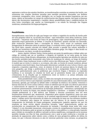 Carlos Eduardo Mendes de Moraes (UNESP- ASSIS)
53
aspirantes	a	teóricos	dos	estudos	literários,	as	transformações	ocorridas	no	estatuto	dos	heróis,	nos
momentos	 das	 criações	 literárias	 tomadas	 para	 exemplo	 permitem	 discussões	 nos	 âmbitos
contextual,	comparativo,	ético,	moral,	ideológico,	etc;	no	campo	dos	estudos	linguísticos,	por	seu
turno,	cabem	as	discussões	no	campo	do	conhecimento	das	línguas	suporte,	das	quais	os	poemas
épicos	 são	 documentos	 importantes	 e	 também	 abrem	 possibilidades	 para	 o	 estabelecimento	 de
uma	 linha	 cronológica	 que	 auxilie	 na	 historiografia	 e	 no	 estudo	 da	 formação	 das	 línguas
modernas,	notadamente	da	língua	portuguesa.
Possibilidades
Exemplificamos:	uma	linha	de	ação	que	busque	nos	relatos	a	trajetória	da	escolha	de	heróis	pode
ser	uma	proposta	viável	se,	na	escolha	dos	relatos	–	aqui	entendidos	como	obras	canônicas,	nesse
momento	–	traçarmos	uma	linha	de	busca	de	personagens,	cujas	caracterizações	nos	permitam
apreender	traços	pertinentes	ao	debate.	O	conceito	de	heroísmo,	quando	colocado	em	discussão,
pode	 evidenciar	 diferentes	 fases	 e	 concepções	 de	 leitura,	 como	 ocorre	 no	 confronto	 entre
protagonistas	de	diferentes	obras	do	panteon	grego.	O	confronto	entre	a	ação	de	um	herói	trágico	e
um	 herói	 épico,	 quando	 colocado	 em	 debate,	 pode	 acender	 a	 questão	 dos	 valores	 atribuídos	 à
religião	em	momentos	distintos,	dentro	da	própria	literatura	grega.	Um	trágico	é	obra	focada	na
ação	do	homem,	um	épico,	na	ação	de	semideuses.
Assim,	Aquiles,	Odisseu,	Heitor,	Eneias	podem	ser	ponto	de	partida	para	o	debate	sobre	um
código	 de	 conduta	 que	 vai	 se	 modificar,	 a	 despeito	 da	 tradição,	 se	 na	 outra	 ponta	 da	 linha
estiverem	Gama,	Diogo	Álvares,	Albuquerque.	As	transformações	operadas	nas	atitudes	de	cada	um
dos	heróis	arrolados	pode	demonstrar	uma	linha	de	mudanças	de	valores,	ao	longo	da	história
desses	relatos.	Essas	mudanças	levam	a	refletir	acerca	das	diferenças	que	“fazem	o	mundo	girar”.
O	modelo	que	se	imita	é	o	mesmo	e,	no	entanto,	não	cabe,	no	limiar	do	mundo	moderno,	pensar
no	semideus	como	herói	épico.	Essa	linha	pode	determinar	a	seleção	de	uma	Cultura	Clássica,	que
responda	 a	 requisitos	 específicos,	 como:	 a)	 estatuto	 do	 herói	 em	 poemas	 épicos;	 b)	 relação	 com
uma	 geografia,	 que	 dirige	 a	 problemática	 do	 herói	 desde	 a	 Antiguidade	 Clássica	 até	 o	 Mundo
Moderno,	 particularmente	 para	 os	 problemas	 que	 envolvem	 língua	 e	 literatura	 na	 expressão
lusófona;	 c)	 as	 inovações	 no	 estatuto	 do	 herói	 que	 se	 permitem	 fundar	 com	 o	 advento	 do
cristianismo;	 d)	 as	 relações	 que	 se	 estabelecem	 entre	 os	 heróis	 e	 as	 armas	 utilizadas	 nos
combates;	e)	em	última	instância,	as	guerras.
Outra	possibilidade	nasce,	ainda,	na	esfera	dos	exemplos	de	temas	que	ofereçam	subsídios
para	uma	Cultura	Clássica	que	responda	a	questões	de	uma	determinada	esfera,	num	determinado
momento,	apoiada,	por	exemplo	no	debate	sobre	a	utilidade	da	retórica	e	da	oratória.	Tomemos	o
famoso	discurso	de	Cícero	contra	Catilina	e	todos	os	subsídios	que	ele	pode	nos	oferecer	para	tornar
o conhecimento	 de	 aspectos	 do	 mundo	 antigo	 que	 podem	 pautar	 discussões	 atuais,	 as	 quais
envolvam	primeiramente	características	da	formação	profissional	–	reiteramos	a	perseguição	aos
interesses	 de	 ensino	 da	 língua,	 dos	 estudos	 linguísticos	 e	 literários	 –	 e	 também	 a	 formação	 do
cidadão	 profissional:	 a)	 a	 arte	 retórica,	 que	 embasa	 o	 discurso	 ciceroniano,	 tem	 em	 seus
fundamentos	 elementos	 que,	 atualmente,	 respondem	 pelos	 estudos	 linguísticos,	 tanto	 nas	 suas
realizações	pontuais,	quanto	no	conjunto,	ao	se	analisar	especificamente	a	produção	do	discurso.
Assim,	o	debate	acerca	dos	elementos	da	esfera	da	construção	do	texto	em	sua	estrutura	sintática
pode	 ser	 ilustrativo,	 pela	 riqueza	 de	 recursos	 que	 ele	 oferece;	 b)	 da	 mesma	 maneira,	 os
componentes	 da	 formação	 da	 língua	 portuguesa,	 notadamente	 naqueles	 aspectos	 em	 que	 ela
empresta	 ao	 latim	 escrito	 alguns	 elementos	 tornados	 “regra”	 posteriormente,	 podem	 ser
reconhecidos	 na	 compreensão	 dos	 elementos	 de	 imitação	 /	 emulação	 desse	 texto,	 tido	 como
“clássico”;	c)	em	discussão	transversal,	relacionada	a	temas	do	comportamento	humano,	tratados
no	âmbito	da	literatura,	pode-se	pensar	na	relação	entre	a	coisa	pública	e	a	coisa	privada,	trazendo
para	o	debate	as	concepções	de	público	e	privado	na	Roma	republicana,	contrapondo-as	às	mesmas
questões	 tratadas	 nos	 dias	 de	 hoje,	 procedimento	 com	 o	 qual	 se	 pode	 evidenciar	 a	 inversão	 na
produção	 de	 argumentos	 sobre	 valores	 como	 a	 defesa	 de	 uma	 perspectiva	 pública	 de	 defesa	 da
causa,	em	que	o	discurso	denuncia	os	atos	de	interesse	particular	como	escusos,	na	perspectiva
 