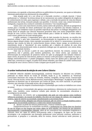 Capítulo	4
REFLEXÕES	ACERCA	DO	ENSINO	DE	UMA	CULTURA	CLÁSSICA
54
ciceroniana,	em	oposição	a	discursos	políticos	ou	publicitários	do	presente,	nos	quais	se	defendem
interesses	particulares	em	detrimento	da	coisa	pública.
Essa	 atuação	 pode	 vir	 a	 ser	 eficaz	 se	 a	 discussão	 envolver	 a	 relação	 docente	 /	 futuro
profissional	e	a	“cobrança”	da	leitura	deixar	de	ter	meramente	um	caráter	obrigatório	de	exigência
de	conhecimento	do	texto,	para	engrossar	o	debate,	com	a	inclusão	dos	pontos	de	vista	dos	futuros
profissionais	das	Letras,	tomando	posição	nas	questões.	O	docente,	nesse	caso,	estará	formando	e
instigando,	enquanto	dá	a	conhecer	conteúdos	recorrentes	e	“em	transformação”.
Assim	como	com	esses	breves	recortes,	tantos	outros	são	possíveis,	abrindo-se	perspectivas
muitas	 para	 a	 imersão	 do	 futuro	 profissional	 das	 Letras	 no	 repertório	 dos	 Estudos	 Clássicos.	 A
correlação	que	se	estabelece	entre	as	questões	específicas	das	Letras	e	os	diálogos	obrigatórios	com
outras	 áreas	 de	 atuação	 nas	 Ciências	 Humanas	 permitem	 falar	 com	 maior	 propriedade	 sobre	 a
eleição	 de	 uma	 Cultura	 Clássica	 como	 objeto-método	 para	 o	 debate	 de	 relatos.	 E	 esses	 relatos,
como	vimos,	podem	ser	da	mais	variada	gama.
A	 opção,	 portanto,	 é	 responsável	 pela	 ação	 do	 lado	 inovador	 do	 docente,	 na	 escolha	 dos
possíveis	 relatos,	 e	 pelo	 lado	 conservador,	 na	 demonstração	 da	 importância	 de	 se	 conhecer	 ao
menos	alguns	desses	relatos.	Outro	exemplo	necessário	de	se	referir	é	o	anacronismo,	recorrente
equívoco	 que	 resulta	 da	 falta	 de	 conhecimento	 desses	 relatos.	 Nesse	 campo,	 as	 ocorrências	 se
manifestam	 desde	 a	 “descoberta”	 de	 uma	 metáfora	 até	 o	 trabalho	 de	 análise	 de	 uma	 obra
contemporânea	desconsiderando	todos	os	possíveis	diálogos	que	ela	apresente	com	outras	obras,
ou	com	uma	tradição	literária.
Tudo	 isso	 se	 discute	 a	 partir	 de	 uma	 experiência	 docente.	 No	 entanto,	 mesmo	 essa
experiência	 não	 é	 gratuita,	 pois	 existem	 parâmetros,	 em	 vários	 níveis,	 que	 auxiliam	 na
determinação	 da	 composição	 de	 possíveis	 linhas	 de	 ação	 na	 propagação	 dos	 Estudos	 Clássicos.
Esses	níveis,	do	ponto	de	vista	formal,	podem	se	resumir	a	três	principais:	a	legislação	em	vigor,	o
diálogo	interinstitucional	e	o	projeto	pedagógico,	dando	conta	dos	ajustes	para	a	aplicação	local.
Sobre	eles,	comenta-se	a	seguir,	na	parte	final	dessas	reflexões,	que	tratará	do	caráter	institucional
da	eleição	de	uma	Cultura	Clássica	e	todo	o	amparo	que	ela	pode	vir	a	ter.
O	caráter	institucional	da	eleição	de	uma	Cultura	Clássica
O	 PARECER	 CNE/CES	 492/2001	 (homologado)[3],	 conforme	 Despacho	 do	 Ministro	 em	 4/7/2001,
publicado	 no	 Diário	 Oficial	 da	 União	 de	 9/7/2001,	 Seção	 1e,	 p.	 50,	 estabelece	 as	 “Diretrizes
Curriculares	 Nacionais	 dos	 cursos	 de	 Filosofia,	 História,	 Geografia,	 Serviço	 Social,	 Comunicação
Social,	Ciências	Sociais,	Letras,	Biblioteconomia,	Arquivologia	e	Museologia”.	Às	páginas	29-31,	estão
expressas	as	diretrizes	que	se	relacionam	aos	Cursos	de	Letras,	em	nível	nacional.	Os	principais
excertos,	que	orientam	a	discussão	acima,	são	os	seguintes[4]:
1) No	que	diz	respeito	à	fundamentação	e	à	orientação	que	conduz	os	trabalhos	nos	cursos
de	Letras:	
Concebe-se	a	Universidade	não	apenas	como	produtora	e	detentora	do	conhecimento	e	do
saber,	 mas,	 também,	 como	 instância	 voltada	 para	 atender	 às	 necessidades	 educativas	 e
tecnológicas	da	sociedade.
Ressalta-se,	 no	 entanto,	 que	 a	 Universidade	 não	 pode	 ser	 vista	 apenas	 como	 instância
reflexa	da	sociedade	e	do	mundo	do	trabalho.	Ela	deve	ser	um	espaço	de	cultura	e	de	imaginação
criativa,	capaz	de	intervir	na	sociedade,	transformando-a	em	termos	éticos.
	A	área	de	Letras,	abrigada	nas	ciências	humanas,	põe	em	relevo	a	relação	dialética	entre	o
pragmatismo	da	sociedade	moderna	e	o	cultivo	dos	valores	humanistas.
2) Quanto	ao	perfil	dos	futuros	profissionais,	o	Parecer	estabelece	que:
Independentemente	da	modalidade	escolhida,	o	profissional	em	Letras	deve	ter	domínio
do	uso	da	língua	ou	das	línguas	que	sejam	objeto	de	seus	estudos,	em	termos	de	sua	estrutura,
funcionamento	e	manifestações	culturais,	além	de	ter	consciência	das	variedades	lingüísticas	e
culturais.	 Deve	 ser	 capaz	 de	 refletir	 teoricamente	 sobre	 a	 linguagem,	 de	 fazer	 uso	 de	 novas
tecnologias	 e	 de	 compreender	 sua	 formação	 profissional	 como	 processo	 contínuo,	 autônomo	 e
permanente.	 A	 pesquisa	 e	 a	 extensão,	 além	 do	 ensino,	 devem	 articular-se	 neste	 processo.	 O
 