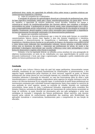Carlos Eduardo Mendes de Moraes (UNESP- ASSIS)
55
profissional	 deve,	 ainda,	 ter	 capacidade	 de	 reflexão	 crítica	 sobre	 temas	 e	 questões	 relativas	 aos
conhecimentos	lingüísticos	e	literários.
3) Sobre	as	competências	e	habilidades:
O	resultado	do	processo	de	aprendizagem	deverá	ser	a	formação	de	profissional	que,	além
da	base	específica	consolidada,	esteja	apto	a	atuar,	interdisciplinarmente,	em	áreas	afins.	Deverá
ter,	 também,	 a	 capacidade	 de	 resolver	 problemas,	 tomar	 decisões,	 trabalhar	 em	 equipe	 e
comunicar-se	 dentro	 da	 multidisciplinaridade	 dos	 diversos	 saberes	 que	 compõem	 a	 formação
universitária	em	Letras.	O	profissional	de	Letras	deverá,	ainda,	estar	compromissado	com	a	ética,
com	a	responsabilidade	social	e	educacional,	e	com	as	conseqüências	de	sua	atuação	no	mundo	do
trabalho.	Finalmente,	deverá	ampliar	o	senso	crítico	necessário	para	compreender	a	importância
da	busca	permanente	da	educação	continuada	e	do	desenvolvimento	profissional.
4) Quanto	aos	conteúdos	curriculares:
Considerando	 os	 diversos	 profissionais	 que	 o	 curso	 de	 Letras	 pode	 formar,	 os	 conteúdos
caracterizadores	 básicos	 devem	 estar	 ligados	 à	 área	 dos	 Estudos	 Lingüísticos	 e	 Literários,
contemplando	 o	 desenvolvimento	 de	 competências	 e	 habilidades	 específicas.	 Os	 estudos
lingüísticos	e	literários	devem	fundar-se	na	percepção	da	língua	e	da	literatura	como	prática	social
e	 como	 forma	 mais	 elaborada	 das	 manifestações	 culturais.	 Devem	 articular	 a	 reflexão	 teórico-
crítica	 com	 os	 domínios	 da	 prática	 –	 essenciais	 aos	 profissionais	 de	 Letras,	 de	 modo	 a	 dar
prioridade	à	abordagem	intercultural,	que	concebe	a	diferença	como	valor	antropológico	e	como
forma	de	desenvolver	o	espírito	crítico	frente	à	realidade.	
Portanto,	à	luz	da	legislação	federal,	as	reflexões	acima	resultam	de	uma	perseguição	de
objetivos	 fundamentados	 no	 texto	 da	 lei,	 trabalhados	 em	 suas	 especificidades	 de	 acordo	 com
demanda	 institucional	 e	 local,	 que	 exige	 a	 aproximação	 /	 adaptação	 a	 perfis	 estabelecidos	 pelo
público	de	futuros	profissionais	das	Letras.
Conclusão
A	 eleição	 de	 uma	 Cultura	 Clássica	 (seja	 ela	 qual	 for)	 segue	 parâmetros,	 demonstrados	 nessas
reflexões,	 resultantes	 de	 um	 conjunto	 fundamental	 de	 conformações:	 a)	 primeiramente,	 a	 dos
aspectos	 legais,	 estabelecidos	 pelas	 diretrizes	 de	 nível	 nacional,	 segundo	 as	 quais,	 os	 futuros
profissionais	das	Letras	devem	ter	sua	formação	baseada	em	conteúdos	específicos	 da	área,	em
conteúdos	 referentes	 à	 formação	 do	 educador,	 no	 caso	 das	 licenciaturas	 além	 de	 olhar	 e	 ação
interdisciplinares	e	multidisciplinares,	responsáveis	pelos	aspectos	da	relação	intrínseca	entre	as
Letras	e	as	Ciências	Humanas;	b)	em	segundo	lugar,	a	conformação	do	perfil	desse	profissional	aos
movimentos	constantes	que	a	atividade	humana	experimenta,	tanto	como	sujeito	no	exercício	de
uma	 profissão	 de	 nível	 superior,	 quanto	 na	 condição	 de	 cidadão,	 formado	 em	 instituição
universitária.	 Desse	 ponto	 de	 vista,	 o	 profissional	 formador,	 responsável	 pelos	 conteúdos	 dos
Estudos	Clássicos,	necessita	da	flexibilidade	para	ser	transmissor	de	conhecimento	acumulado	ao
longo	 de	 milênios,	 os	 quais	 deverão	 ser	 processados	 pela	 sua	 ação	 pedagógica	 e	 pelas	 suas
estratégias	 de	 inovação	 /	 integração	 dos	 futuros	 profissionais.	 Nesse	 exercício,	 esse	 docente
transita	 pelas	 esferas	 do	 conhecimento	 aprofundado	 das	 matérias,	 pela	 flexibilidade	 das
aplicações	 inovadoras	 e	 conservadoras,	 fundamentais	 para	 o	 cumprimento	 de	 sua	 função	 de
educador.
.
 