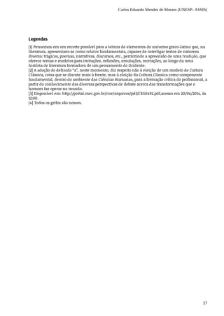 Carlos Eduardo Mendes de Moraes (UNESP- ASSIS)
57
Legendas
[1] Pensemos	em	um	recorte	possível	para	a	leitura	de	elementos	do	universo	greco-latino	que,	na
literatura,	apresentam-se	como	relatos	fundamentais,	capazes	de	interligar	textos	de	natureza
diversa:	trágicos,	poemas,	narrativas,	discursos,	etc.,	permitindo	a	apreensão	de	uma	tradição,	que
oferece	temas	e	modelos	para	imitações,	reflexões,	emulações,	recriações,	ao	longo	da	uma
história	de	literatura	formadora	de	um	pensamento	do	Ocidente.
[2] A	adoção	do	definido	“a”,	neste	momento,	diz	respeito	não	à	eleição	de	um	modelo	de	Cultura
Clássica,	coisa	que	se	discute	mais	à	frente,	mas	à	eleição	da	Cultura	Clássica	como	componente
fundamental,	dentro	do	ambiente	das	Ciências	Humanas,	para	a	formação	crítica	do	profissional,	a
partir	do	conhecimento	das	diversas	perspectivas	de	debate	acerca	das	transformações	que	o
homem	faz	operar	no	mundo.
[3] Disponível	em:	http://portal.mec.gov.br/cne/arquivos/pdf/CES0492.pdf,acesso	em	20/06/2014,	às
12:00.
[4] Todos	os	grifos	são	nossos.
 
