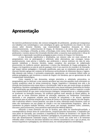 5
Apresentação
No	exercício	profissional	escolar,	são	comuns	indagações	de	professores,		geradas	por	insegurança
em	trabalhar	com	metodologias	e	com	estratégias	de	apoio,	que	beneficiem	seu	estudo	e	de	seus
alunos	 sobre	 discurso	 literário,	 cuja	 materialidade	 linguística	 demanda	 do	 leitor,
concomitantemente,	 	 conhecimentos	 de	 língua,	 de	 literatura	 e	 de	 outras	 áreas,	 tais	 como,	 a
História,	a	Sociologia,	a	Filosofia,	as	Artes,	a	Psicologia,	entre	outras.	Neste	sentido,	pesquisadores,
professores	e	mesmo	alunos	têm	levantado	dúvidas	sobre	a	maneira	mais	producente	e	eficaz	de
intervenção	e	organização	nas	práticas	pedagógicas	para	o	ensino	de	língua	e	de	literatura.
A	 essa	 demanda	 significativa	 e	 desafiadora,	 um	 número	 cada	 vez	 mais	 sensível	 de
pesquisadores	 vem	 se	 preocupando	 e	 refletindo	 sobre	 alternativas,	 que	 consigam	 tornar,
paulatinamente,	 mais	 preciso	 o	 trabalho,	 que	 professores	 e	 alunos	 realizam	 em	 sala	 de	 aula,
quando	 trabalham	 o	 discurso	 literário,	 espaço	 complexo	 dos	 processos	 de	 subjetivação
provenientes	 da	 instância	 autoral.	 Aproximar	 o	 ensino	 das	 literaturas	 de	 língua	 portuguesa,	 da
língua	e	da	linguística	na	sala	de	aula	de	qualquer	nível	é	um	exercício	de	conexão	e	de	interação,
que	 requer	 talento	 pedagógico	 e	 formação	 qualificada,	 para	 que	 os	 estudantes	 percebam	 que	 o
discurso	literário	agrupa	um	conjunto	de	fenômenos	socioculturais	de	diferentes	épocas	e	lugares.
Não	obstante	este	esforço,	é	necessário	empreender,	igualmente,	um	constante	refletir	sobre	as
práticas	pedagógicas,	que	envolvem	o	ensino	de	língua	e	de	literatura,	que	se	apresentam	de	alta
complexidade	metodológica.
Como	 resposta	 a	 tais	 demandas,	 sempre	 provisória	 e,	 sobretudo,	 provocativa,	 os
pesquisadores	que	se	dedicam	a	esse	assunto	percebem	que	uma	das	questões	mais	relevantes	no
cenário	 acadêmico	 atual	 de	 Letras	 (entenda-se:	 língua,	 linguística	 e	 literatura)	 tem	 sido	 a	 da
diluição	das	fronteiras	entre	essas	áreas	e	a	da	Educação.	Sabe-se	que,	por	muito	tempo,	os	estudos
linguísticos,	literários	e	pedagógicos	foram	observados	como	áreas	estanques	destituídas	de	fluidez
e	de	ramificações	que	pudessem	dar	aos	alunos	do	ensino	fundamental,	médio	e	superior	a	noção
hoje	imprescindível	de	que	esses	conhecimentos	dialogam,	interpenetram-se	e	complementam-
se	 ricamente	 na	 formação	 humana.	 Tal	 evidência	 ganhou	 mais	 atenção	 do	 fórum	 público,	 de
modo	 que	 as	 novas	 diretrizes	 federais	 de	 educação,	 expressas	 em	 Parâmetros	 Curriculares
Nacionais	 e	 em	 programas	 voltados	 para	 formação	 de	 educadores	 e	 de	 alunos,	 apontam
claramente	para	as	estreitas	relações	que	as	áreas	de	Letras	e	de	Educação	exigem.	Por	este	ângulo,
não	é	suficiente	refletir	e	tornar	presente,	nas	salas	de	aulas,	diferentes	textos	literários,	como	se
estes	 não	 mediassem	 em	 seu	 projeto	 de	 criação	 e	 em	 sua	 materialidade	 linguística,	 	 além	 de
intertextos	 da	 própria	 tradição	 literária,	 como	 pensa,	 por	 exemplo,	 Jonathan	 Culler,	 contextos,
discursos,	posicionamentos,	como	ponderou	especialmente	Mikhail	Bakhtin.
Aderindo	 a	 essas	 diretrizes	 em	 que	 se	 focaliza,	 para	 além	 da	 interdisciplinaridade,	 a
interdependência	dessas	áreas	de	conhecimento,	inequivocamente	humanistas,	e	inspirados	por
uma	 pauta	 de	 discussão,	 que	 considera	 a	 importância	 da	 fluidez	 de	 fronteiras	 e	 de	 valores	 dos
saberes	em	geral,	e	dos	linguísticos,	literários	e	pedagógicos,	em	particular,	trazemos	a	público	este
livro	 não	 aleatoriamente	 intitulado	 Língua,	 Literatura	 e	 Ensino.	 Seu	 norte	 será	 o	 de	 fomentar
reflexões	sobre	a	leitura	de	discursos	literários	em	estreita	consonância	com	o	que	se	pensa,	em
termos	linguísticos	e	pedagógicos,	nos	últimos	anos,	em	variada	perspectiva	metodológica.
 
