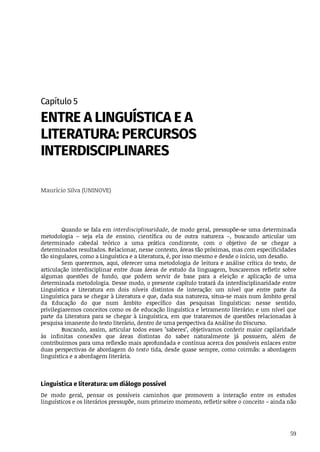 59
Capítulo	5
ENTRE	A	LINGUÍSTICA	E	A
LITERATURA:	PERCURSOS
INTERDISCIPLINARES
Maurício	Silva	(UNINOVE)
Quando	se	fala	em	interdisciplinaridade,	de	modo	geral,	pressupõe-se	uma	determinada
metodologia	 –	 seja	 ela	 de	 ensino,	 científica	 ou	 de	 outra	 natureza	 –,	 buscando	 articular	 um
determinado	 cabedal	 teórico	 a	 uma	 prática	 condizente,	 com	 o	 objetivo	 de	 se	 chegar	 a
determinados	resultados.	Relacionar,	nesse	contexto,	áreas	tão	próximas,	mas	com	especificidades
tão	singulares,	como	a	Linguística	e	a	Literatura,	é,	por	isso	mesmo	e	desde	o	início,	um	desafio.
Sem	querermos,	aqui,	oferecer	uma	metodologia	de	leitura	e	análise	crítica	do	texto,	de
articulação	 interdisciplinar	 entre	 duas	 áreas	 de	 estudo	 da	 linguagem,	 buscaremos	 refletir	 sobre
algumas	 questões	 de	 fundo,	 que	 podem	 servir	 de	 base	 para	 a	 eleição	 e	 aplicação	 de	 uma
determinada	metodologia.	Desse	modo,	o	presente	capítulo	tratará	da	interdisciplinaridade	entre
Linguística	 e	 Literatura	 em	 dois	 níveis	 distintos	 de	 interação:	 um	 nível	 que	 entre	 parte	 da
Linguística	para	se	chegar	à	Literatura	e	que,	dada	sua	natureza,	situa-se	mais	num	âmbito	geral
da	 Educação	 do	 que	 num	 âmbito	 específico	 das	 pesquisas	 linguísticas:	 nesse	 sentido,
privilegiaremos	conceitos	como	os	de	educação	linguística	e	letramento	literário;	e	um	nível	que
parte	 da	 Literatura	 para	 se	 chegar	 à	 Linguística,	 em	 que	 trataremos	 de	 questões	 relacionadas	 à
pesquisa	imanente	do	texto	literário,	dentro	de	uma	perspectiva	da	Análise	do	Discurso.
Buscando,	assim,	articular	todos	esses	"saberes",	objetivamos	conferir	maior	capilaridade
às	 infinitas	 conexões	 que	 áreas	 distintas	 do	 saber	 naturalmente	 já	 possuem,	 além	 de
contribuirmos	para	uma	reflexão	mais	aprofundada	e	contínua	acerca	dos	possíveis	enlaces	entre
duas	perspectivas	de	abordagem	do	texto	tida,	desde	quase	sempre,	como	coirmãs:	a	abordagem
linguística	e	a	abordagem	literária.
Linguística	e	literatura:	um	diálogo	possível
De	 modo	 geral,	 pensar	 os	 possíveis	 caminhos	 que	 promovem	 a	 interação	 entre	 os	 estudos
linguísticos	e	os	literários	pressupõe,	num	primeiro	momento,	refletir	sobre	o	conceito	–	ainda	não
 