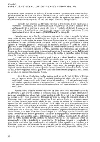 Capítulo	5
ENTRE	A	LINGUÍSTICA	E	A	LITERATURA:	PERCURSOS	INTERDISCIPLINARES
62
fundamente,	prioritariamente,	no	estímulo	à	leitura,	em	especial	na	leitura	de	textos	literários,
principalmente	 por	 ser	 esse	 um	 gênero	 discursivo	 que,	 de	 modo	 mais	 abrangente,	 trata	 não
apenas	 da	 infinita	 variabilidade	 linguística,	 mas	 também	 da	 representação	 estética	 de	 um
incomensurável	universo	cognitivo.	Por	isso,	para	Regina	Zilberman	e	Ezequiel	Silva,
compete	 hoje	 ao	 ensino	 da	 literatura	 não	 mais	 a	 transmissão	 de	 um	 patrimônio	 já
constituído	 e	 consagrado,	 mas	 a	 responsabilidade	 pela	 formação	 do	 leitor.	 A	 execução	 dessa
tarefa	 depende	 de	 se	 conceber	 a	 leitura	 não	 como	 o	 resultado	 satisfatório	 do	 processo	 de
alfabetização	 e	 decodificação	 de	 matéria	 escrita,	 mas	 como	 atividade	 propiciadora	 de	 uma
experiência	única	com	o	texto	literário.	(ZILBERMAN	&	SILVA,	2008,	p.	23)
Particularmente	 no	 âmbito	 do	 ensino,	 uma	 política	 de	 incentivo	 e	 promoção	 da	 leitura
deve,	 antes	 de	 tudo,	 levar	 em	 consideração	 um	 amplo	 processo	 de	 letramento	 literário,	 que
envolva	 desde	 os	 mediadores	 de	 leitura	 e	 instâncias	 educacionais	 até	 instituições	 diretamente
relacionadas	 ao	 livro,	 como	 bibliotecas	 e	 editoras.	 	 Enfim,	 uma	 política	 que	 envolva	 os	 vários
agentes	 de	 produção,	 promoção	 e	 veiculação	 da	 literatura.	 Incentivar	 o	 hábito	 de	 leitura	 e
promover	 o	 texto	 literário	 como	 centro	 integrador	 de	 conhecimentos	 diversos	 torna-se,	 assim,
uma	maneira	de	reconfigurar	a	prática	da	leitura,	a	partir	do	conceito	nuclear,	aqui	aludido,	de
letramento	literário,	que	passa	a	atuar,	então,	como	instrumento	de	desenvolvimento	da	leitura	na
escola,	além	de	ampliar	as	possibilidades	do	emprego	da	escrita	e	a	capacidade	crítica	do	aluno
diante	da	sociedade	em	que	se	insere.
O	letramento	–	termo	que,	de	maneira	geral,	denota	“o	resultado	da	ação	de	ensinar	ou	de
aprender	a	ler	e	escrever:	o	estado	ou	a	condição	que	adquire	um	grupo	social	ou	um	indivíduo
como	 consequência	 de	 ter-se	 apropriado	 da	 escrita”	 (SOARES,	 2004,	 p.18)	 –	 conheceu,	 desde	 sua
formulação,	 desdobramentos	 diversos,	 sendo	 possível	 falar	 em	 letramento	 não	 num	 sentido
absoluto	 do	 termo,	 mas	 em	 letramentos,	 no	 plural.	 Rildo	 Cosson,	 por	 exemplo,	 pesquisou,	 em
especial,	o	chamado	letramento	literário,	particularmente	voltado	aos	“usos”	da	literatura	em	sala
de	aula.	O	autor	propõe	um	trabalho	que	leve	o	aluno	a	se	tornar	letrado,	apropriando-se	da	leitura
de	Literatura	na	escola.	Assim,	segundo	Cosson,
ser	leitor	de	literatura	na	escola	é	mais	do	que	fruir	um	livro	de	ficção	ou	se	deliciar
com	 as	 palavras	 exatas	 da	 poesia.	 É	 também	 posicionar-se	 diante	 da	 obra	 literária,
identificando	e	questionando	protocolos	de	leitura,	afirmando	ou	retificando	valores	culturais,
elaborando	e	expandindo	sentidos.	Esse	aprendizado	crítico	da	leitura	literária	[...]	não	se	faz
sem	o	encontro	pessoal	com	o	texto	enquanto	princípio	de	toda	experiência	estética.	(COSSON,
2006,	p.	120)
Não	sem	razão,	uma	das	maiores	discussões	em	torno	desse	tema	é	como	se	dá	o	ensino
da	Literatura,	já	que,	convém	lembrar,	os	textos	que	estão	na	escola	nem	sempre	estão	também
presentes	no	cotidiano	do	aluno,	e	vice-versa.	Isso	tem	relação	direta	com	o	que	chamamos	aqui
de	 diálogo	 possível	 entre	 Linguística	 e	 Literatura:	 por	 meio	 do	 estudo	 da	 linguagem	 chega-se	 à
literatura	e	vice-versa;	evidentemente,	não	se	trata	de	um	percurso	direto,	sem	percalços,	mas	de
um	 percurso	 indireto,	 mais	 amplo,	 cheio	 de	 idas-e-vindas,	 carregados	 de	 entroncamentos	 e
desvios.	Por	isso,	mais	interessante	e	promissor.		Desse	modo,	para	que	o	aluno	possa	se	formar
plenamente	 como	 cidadão	 crítico	 e	 consciente,	 faz-se	 necessário	 –	 entre	 outras	 coisas	 –	 que	 a
escola	promova	uma	prática	de	leitura	interdisciplinar,	ampla,	sobretudo	relacionada	à	realidade
desse	leitor.	Isso,	a	nosso	ver,	levaria	ao	desenvolvimento	da	própria	competência	discursiva	do
aluno,	criando,	além	disso,	condições	de	aprendizagem	e	de	socialização	a	partir	do	contato	direto
com	a	literatura	e	seus	diversos	promotores	–	eis	aí	um	diálogo	possível	e	frutífero	entre	as	duas
áreas	do	saber	aqui	aludidas:	oferecer	ao	leitor	uma	gama	variada	de	possibilidades	de	interação
com	 os	 textos	 literários	 resulta	 também	 no	 desenvolvimento	 de	 sua	 capacidade	 plena	 de
comunicação	 escrita,	 estimulando	 o	 conhecimento	 de	 culturas	 variadas	 e	 resgatando	 a
consciência	 integradora	 das	 manifestações	 interculturais.	 Enfim,	 considerar	 a	 linguística	 e	 a
literatura	 como	 áreas	 articuladoras	 de	 aspectos	 diversos	 do	 conhecimento,	 promovendo	 a
interdisciplinaridade,	 devem	 ser	 alguns	 dos	 propósitos	 da	 educação,	 já	 que	 todo	 diálogo,	 como
 