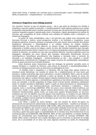 Maurício Silva (UNINOVE)
63
alerta	 Paulo	 Freire,	 é	 também	 um	 caminho	 para	 a	 conscientização	 e	 para	 a	 libertação	 (FREIRE,
2009),	em	particular	–	completaríamos	–	no	contexto	discursivo.
Literatura	e	linguística:	outro	diálogo	possível
Um	 caminho	 "inverso"	 ao	 que	 foi	 proposto	 acima	 –	 isto	 é,	 que	 parta	 da	 Literatura	 em	 direção	 à
Linguística,	mas	sem	rigidez	no	percurso	–	é	também	possível:	nesse	aspecto,	propomo-nos	a	tratar
de	questões	relacionadas	tanto	à	análise	imanente	do	texto	que	não	prescinde	de	considerações	de
natureza	linguística	quanto	à	aproximação	entre	a	Literatura	e	alguns	pressupostos	da	Análise	do
Discurso,	 que	 compartilha	 de	 modo	 evidente	 seus	 métodos	 de	 trabalho	 entre	 a	 Literatura	 e	 os
estudos	da	linguagem.
Do	 ponto	 de	 vista	 metodológico,	 esse	 é	 um	 percurso	 que	 projeta	 uma	 intersecção	 dos
discursos	 ficcional	 e	 teórico,	 numa	 perspectiva	 restrita,	 e	 da	 Literatura	 e	 Linguística,	 numa
perspectiva	genérica.	Promove,	portanto,	a	interação	entre,	pelo	menos,	duas	vertentes	dos	estudos
linguísticos	 (discursiva	 e	 historiográfica)	 e	 os	 estudos	 teóricos	 de	 análise	 literária.
Especificamente,	 sua	 base	 teórica	 apoia-se,	 ao	 mesmo	 tempo,	 na	 Historiografia	 Linguística,
enfatizando	 a	 história	 externa	 da	 língua	 a	 partir	 da	 ótica	 dos	 literatos	 brasileiros	 (por	 exemplo,
enfatizando	determinado	ideário	linguístico);	e	em	alguns	pressupostos	teóricos	estabelecidos	pela
Análise	do	Discurso,	na	medida	em	que	esta	nos	permite	observar	conceitos	explícitos	acerca	da
linguagem,	 advogados	 por	 esses	 autores	 (por	 exemplo,	 observando	 determinado	 discurso
metalinguístico).	 Semelhante	 procedimento	 não	 dispensa	 a	 interação	 entre	 o	 universo	 da
educação	 e	 as	 múltiplas	 linguagens	 –	 institucionalizadas	 ou	 não	 –	 que	 compõem	 o	 mundo
contemporâneo,	entendendo	por	linguagens	um	amplo	universo	de	manifestações	semiológicas,
dentre	as	quais	encontra-se	os	estudos	literários.
Como	 dissemos	 antes,	 buscaremos	 aqui	 dar	 destaque	 às	 possíveis	 conexões	 entre	 os
estudos	 literários	 e	 a	 Análise	 do	 Discurso,	 como	 forma	 de	 promover	 a	 interdisciplinaridade	 e
valorizar	os	diálogos	possíveis	entre	as	duas	áreas	de	abordagem	do	texto.
	 As	 relações	 entre	 a	 Linguística	 e	 a	 Literatura	 vêm	 de	 longa	 data:	 alguns	 teóricos	 da
Literatura	 ainda	 defendiam,	 em	 meados	 do	 século	 XX,	 o	 estabelecimento	 de	 uma	 teoria	 que
tornasse	a	análise	formalista	algo	mais	sistemático	e	incisivo	(TODOROV,	1965),	o	que	foi	melhor
formulado	 pelos	 estruturalistas,	 sobretudo	 a	 partir	 da	 década	 de	 1960,	 quando	 se	 inicia	 um
movimento	que	aplica	à	análise	literária	alguns	métodos	fundamentais	da	Linguística	Estrutural
de	Saussure;	em	muitos	aspectos,	o	estruturalismo	aproxima-se	das	ideias	dos	formalistas	russos
(com,	por	exemplo,	o	Círculo	Linguístico	de	Praga,	tendo	à	frente	Roman	Jakobson),	enfatizando
ainda	 os	 estudos	 semióticos	 (MACHADO,	 2007).	 A	 partir	 do	 desenvolvimento	 do	 estruturalismo,
outras	 disciplinas	 –	 que,	 fundamentalmente,	 conciliavam	 Literatura	 e	 Linguística	 –	 foram
surgindo,	 como	 a	 narratologia	 (BARTHES,	 1970).	 Um	 pouco	 como	 extensão	 dessa	 tendência,	 um
pouco	 como	 reação	 à	 sua	 rigidez,	 alguns	 teóricos	 promoveram	 uma	 "passagem"	 dos	 métodos
analíticos	 fundamentados,	 grosso	 modo,	 na	 língua	 para	 aqueles	 fundamentados	 no	 discurso,
tendência	que	teve	em	Bakthin	uma	das	figuras	mais	expressivas,	na	medida	em	que	defendia
que	"a	linguagem	era	um	campo	de	luta	ideológica,	não	um	sistema	monolítico;	os	signos	eram,
na	verdade,	o	próprio	veículo	material	da	ideologia,	já	que	sem	eles	não	poderiam	existir	valores
ou	ideias"	(EAGLETON,	s.d.,	p.	125).
Com	 efeito,	 o	 quadro	 da	 teoria	 literária	 –	 que	 até	 meados	 do	 século	 XX	 parece	 ter
permanecido	excessivamente	subserviente	às	abordagens	imanentistas	–	modificou-se	bastante	a
partir	das	teorias	pós-estruturalistas	(LODGE,	1988;	YOUNG,	1987),	principalmente	a	partir	das	teorias
formuladas	por	Bakhtin,	que	vincula	os	atos	de	enunciação	à	situação	social	em	que	os	mesmos	se
inscrevem.	 No	 rastro	 dessa	 ideia,	 o	 próprio	 teórico	 russo	 pôde	 formular	 um	 novo	 conjunto	 de
conceitos,	a	partir	dos	quais	sugere	a	impossibilidade	de	se	estudar	uma	obra	literária	fora	de	sua
contextualização	social	(BAKHTIN,	1988;	BAKHTIN,	1990).	De	fato,	para	Bakhtin,	os	estudos	literários
devem	 ser	 considerados	 uma	 manifestação	 prática	 do	 conceito	 de	 ideologia	 (TODOROV,	 1981;
LODGE,	1990),	sendo	a	literatura	uma	criação	ideológica	que	se	concretiza	no	processo	de	relação
social,	 daí	 a	 necessidade	 de	 se	 levar	 em	 conta	 aspectos	 exteriores	 na	 tarefa	 de	 interpretação
 