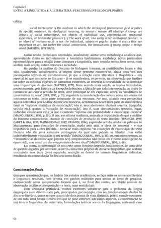 Capítulo	5
ENTRE	A	LINGUÍSTICA	E	A	LITERATURA:	PERCURSOS	INTERDISCIPLINARES
64
crítica:	
social	intercourse	is	the	medium	in	which	the	ideological	phenomenon	first	acquires
its	 specific	 existence,	 its	 ideological	 meaning,	 its	 semiotic	 nature.	 All	 ideological	 things	 are
objects	 of	 social	 intercourse,	 not	 objects	 of	 individual	 use,	 contemplation,	 emotional
experience,	or	hedonistic	pleasure	[...]	The	work	of	art,	like	every	other	ideological	product,	is
an	 object	 of	 intercourse.	 It	 is	 not	 the	 individual,	 subjective	 psychic	 states	 it	 elicits	 that	 are
important	in	art,	but	rather	the	social	connections,	the	interactions	of	many	people	it	brings
about	(BAKHTIN,	1978:	08/11).	
Assim	sendo,	parece-nos	necessário,	atualmente,	adotar	uma	metodologia	analítica	que,
aproveitando	 direta	 ou	 indiretamente	 a	 heurística	 bakhtiniana,	 estabeleça	 novos	 parâmetros
epistemológicos	para	a	relação	entre	Literatura	e	Linguística,	num	sentido	estrito,	bem	como,	num
sentido	mais	amplo,	entre	Literatura	e	sociedade.
No	 quadro	 da	 Análise	 do	 Discurso	 de	 linhagem	 francesa,	 as	 contribuições	 foram	 e	 têm
sido,	 igualmente,	 consideráveis.	 A	 origem	 desse	 percurso	 encontra-se,	 ainda	 uma	 vez,	 nos
pressupostos	 teóricos	 do	 estruturalismo,	 já	 que	 a	 relação	 entre	 Literatura	 e	 Linguística	 –	 em
especial	no	que	concerne	ao	discurso	–	já	se	manifestava,	in	germine,	na	observação	que	Barthes
faz	sobre	as	infinitas	espécies	de	narrativas	existentes,	ao	observar	a	necessidade	de	se	formular
uma	linguistique	du	discours	 (BARTHES,	 1977).	 Num	 sentido	 mais	 amplo,	 as	 teorias	 formuladas,
posteriormente,	pela	Estética	da	Recepção	defendem	a	ideia	de	que	toda	interpretação,	ao	invés	de
comunicar	ao	leitor	o	sentido	do	texto,	deve	preocupar-se	em	explicitar,	antes,	as	“conditions	de
constituition	du	sens”	(ISER,	1997,	p.	33),	sugerindo	a	consideração	do	contexto	como	um	elemento
intrínseco	 ao	 texto,	 como	 parte	 integrante	 de	 sua	 estrutura.	 Por	 isso,	 aliando	 essa	 perspectiva
àquela	defendida	pela	Análise	do	Discurso	francesa,	acreditamos	dever	fazer	parte	da	obra	literária
tanto	 os	 “suportes	 materiais	 da	 enunciação”,	 isto	 é,	 seus	 elementos	 técnicos	 (escrita,	 tipografia,
veículo	 etc.),	 quanto	 a	 “situação	 de	 enunciação”,	 isto	 é,	 suas	 circunstâncias	 (período,	 lugar,
indivíduo	 enunciador	 etc.),	 já	 que	 o	 contexto	 “informa	 em	 profundidade	 a	 enunciação	 literária”
(MAINGUENEAU,	1995,	p.	101).	O	que,	em	última	instância,	assinala	a	importância	do	que	a	Análise
do	 Discurso	 convencionou	 chamar	 de	 condições	 de	 produção	 do	 texto	 literário	 (BRANDÃO,	 1997;
GADET	&	HAK,	1993;	MAINGUENEAU,	1997;	ORLANDI,	1994),	expressão	vertida,	ainda	nas	palavras	de
Maingueneau,	 para	 condições	 de	 enunciação,	 modo	 pelo	 qual	 a	 ideia	 de	 contexto	 –	 e	 sua
importância	para	a	obra	literária	–	torna-se	mais	explícita:	“as	condições	de	enunciação	do	texto
literário	 não	 são	 uma	 estrutura	 contingente	 da	 qual	 este	 poderia	 se	 libertar,	 mas	 estão
indefectivelmente	vinculadas	a	seu	sentido”	(MAINGUENEAU,	1995,	p.	19);	ou,	em	outros	termos,	as
“circunstâncias	da	enunciação	[devem	ser]	compreendidas	não	como	um	entorno	contingente	do
enunciado,	mas	como	um	dos	componentes	de	seu	ritual”	(MAINGUENEAU,	1995,	p.	66).
Em	suma,	a	constituição	de	um	texto	como	literário	depende,	basicamente,	de	uma	série
de	questões	ligadas,	por	contraste,	a	outros	elementos	próprios	do	universo	linguístico,	que	acabam
instituindo	 esse	 texto	 como	 expansão,	 restrição	 ou	 desvio	 de	 normas	 linguísticas	 definidas,
resultando	na	consolidação	do	discurso	como	ficção.
Considerações	finais
Qualquer	aproximação	que,	no	âmbito	dos	estudos	acadêmicos,	se	faça	entre	os	universos	literário
e	 linguístico	 resultará,	 com	 certeza,	 em	 ganhos	 múltiplos	 para	 ambas	 as	 áreas	 de	 pesquisa,
enriquecendo	 nossa	 compreensão	 daquele	 que	 é,	 no	 final	 das	 contas,	 seu	 objeto	 comum	 de
observação,	análise	e	interpretação	–	o	texto,	num	sentido	lato.
Com	 desusada	 pertinácia,	 muitos	 escritores	 voltam-se	 para	 o	 problema	 da	 língua
empregada	num	determinado	país,	preocupados,	por	exemplo,	com	seu	funcionamento	dentro	do
discurso	literário,	quase	sempre	a	partir	de	dois	pontos	de	vista	distintos,	porém	complementares:
de	um	lado,	uma	fatura	literária	em	que	se	pode	entrever,	sob	vários	aspectos,	a	concretização	de
um	ideário	linguístico;	de	outro	lado,	formulações	teóricas	acerca	da	linguagem,	norteando	esse
 