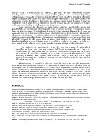 Maurício Silva (UNINOVE)
65
mesmo	 ideário	 e	 manifestando-se,	 sobretudo,	 por	 meio	 de	 um	 determinado	 discurso
metalinguístico.													Assim,	questões	que,	na	aparência,	são	de	natureza	puramente	linguística,
extrapolam,	na	verdade,	tal	perspectiva,	quando	então	se	busca	conceber	a	linguagem	não	como
objeto	 ideologicamente	 neutro,	 mas	 como	 manifestação	 intencional	 de	 um	 sujeito	 produtor	 de
discursos	e	detentor	de	códigos	de	funcionamento	e	usos	da	própria	língua.	O	inverso	é,	também,
verdadeiro,	 com	 a	 crítica	 literária	 atuando	 de	 modo	 a	 precisar	 aspectos	 da	 língua	 nem	 sempre
evidentes	numa	abordagem	privilegiadamente	linguística.
Como	 partimos	 da	 educação,	 ao	 fazer	 nossas	 primeiras	 considerações	 acerca	 das
possibilidades	 de	 um	 trabalho	 interdisciplinar	 entre	 os	 estudos	 literários	 e	 linguísticos,	 parece
justo	que	voltemos,	depois	de	trilhado	esse	fecundo	percurso,	à	questão	da	educação:	de	maneira
geral,	dizemos	que	a	dimensão	pedagógica	dos	estudos	literários	e	linguísticos	só	é	plenamente
alcançada	–	acreditamos	–	por	meio	da	prática	da	interdisciplinaridade:	é	no	encontro	entre	áreas
distintas,	mas	coirmanadas,	do	saber	humano	que	o	conhecimento	atinge,	por	assim	dizer,	sua
plenitude,	 tornando-se	 não	 apenas	 fonte	 de	 prazer,	 mas	 também	 de	 intervenção	 social	 em
benefício	da	cidadania	plena.	Tudo	isso	tem	a	ver,	em	última	instância,	com	o	exercício	da	leitura,
num	sentido	amplo,	tal	como	prescreve,	de	maneira	simples	e	objetiva,	a	pedagogia	crítica:
os	 estudantes	 precisam	 aprender	 a	 ler	 não	 como	 um	 processo	 de	 submissão	 à
autoridade	 do	 texto,	 mas	 como	 um	 processo	 dialético	 de	 compreensão,	 de	 crítica	 e	 de
transformação.	Eles	precisam	escrever	e	reescrever	as	histórias	nos	textos	que	leem,	de	forma	a
serem	 capazes	 de	 identificar	 e	 desafiar,	 se	 for	 o	 caso,	 as	 maneiras	 pelas	 quais	 tais	 textos
funcionam	 ativamente	 para	 construir	 suas	 histórias	 e	 vozes.	 Ler	 um	 texto	 deve	 ser	 uma
maneira	de	aprender	a	fazer	escolhas,	a	construir	uma	voz	e	a	localizar	a	si	próprios	na	história
(MCLAREN,	2000,	p.	38).	
Não	sem	razão,	é	a	consciência	crítica	do	ensino	da	língua	–	por	exemplo,	ao	promover
uma	revisão	do	modo	como	a	linguagem	é	trabalhada	em	sala	de	aula,	em	especial	da	maneira
como	a	gramática	é	instrumentalizada,	em	prol	da	renovação	de	seus	sentidos	–	que	poderá	levar	o
aluno	a	se	tornar	um	usuário	consciente	das	possibilidades	do	idioma.	O	mesmo	se	poderá	dizer
acerca	da	literatura	e	seu	ensino:	se	um	dos	objetivos	da	escola	é	formar	o	aluno	como	cidadão
crítico	e	autônomo,	um	estudo	consciente	da	obra	literária	pode	ser	um	dos	instrumentos	que,	sem
dúvida,	 potencializa	 a	 concretização	 desse	 objetivo:	 a	 articulação	 interdisciplinar	 entre	 a
Linguística	e	a	Literatura	pode	ser	um	dos	mais	eficazes	caminhos	para	isso.
REFERÊNCIAS
ALMEIDA,	Anita	Correia	Lima	de.	“Aulas	régias	no	império	colonial	português:o	global	e	o	local”.	In:	LIMA,	Ivana
Stolze	&	CARMO,	Laura	do.	História	Social	da	Língua	Nacional.	Rio	de	Janeiro,	Casa	de	Rui	Barbosa,	2008,	p.	65-90.
BAKHTIN,	Mikhail/MEDVEDEV,	P.	The	Formal	Method	in	Literay	Scholarship.	A	Critical	Introduction	to	Sociological
Poetics.	London,	Johns	Hopkins,	1978
BAKHTIN,	Mikhail.	Marxismo	e	Filosofia	da	Linguagem.	Problemas	Fundamentais	do	Método	Sociológico	na	Ciência	da
Linguagem.	São	Paulo,	Hucitec,	1988.
_______________.	Questões	de	Literatura	e	de	Estética.	A	Teoria	do	Romance.	São	Paulo,	Hucitec,	1990.
BARTHES,	Roland	et	alii.	Poétique	du	Récit.	Paris,	Seuil,	1977.
BARTHES	et	alii.	Estructuralismo	y	Literatura.	Ediciones	Nueva	Visión,	Buenos	Aires,	1970.
BECHARA,	Evanildo.	Ensino	da	Gramática.	Liberdade?	Opressão?	São	Paulo,	Ática,	2000.
BRANDÃO,	Helena	H.	Nagamine.	Introdução	à	Análise	do	Discurso.	Campinas,	Unicamp,	1997.
COSSON,	Rildo.	Letramento	Literário.	São	Paulo,	Contexto,	2006.
EAGLETON,	Terry.	Teoria	Literária.	Uma	Introdução.	São	Paulo,	Martins	Fontes,	s.d.
FLORES,	Valdir	do	Nascimento	e	TEIXEIRA,	Marlene.	Introdução	à	Lingüística	da	Enunciação.	São	Paulo,	Contexto,
2006.
FREIRE,	Paulo.	Pedagogia	da	Autonomia.	Saberes	Necessários	à	Prática	Educativa.	São	Paulo,	Paz	e	Terra,	2009.
 