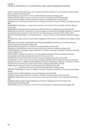 Capítulo	5
ENTRE	A	LINGUÍSTICA	E	A	LITERATURA:	PERCURSOS	INTERDISCIPLINARES
66
GADET,	Françoise	&	HAK,	Tony	(orgs.).	Por	uma	Análise	Automática	do	Discurso.	Uma	Introdução	à	Obra	de	Michel
Pêcheux.	Campinas,	Unicamp,	1993.
ISER,	Wolfgang.	L'Acte	de	Lecture.	Théorie	de	l'Effet	Esthétique.	Sprimont,	Mardaga,	1997.
LODGE,	David.	After	Bakhtin.	Essays	on	Fiction	and	Criticsm.	London/New	York,	Routledge,	1990.
LODGE,	David	(ed.).	Modern	Criticism	and	Theory.	A	Reader.	London/New	York,	Longman,	1988.
MACHADO,	Irene.	O	Filme	que	Saussure	não	viu.	O	Pensamento	Semiótico	de	Roman	Jakobson.	São	Paulo,	Horizonte,
2007.
MAINGUENEAU,	Dominique.	O	Contexto	da	Obra	Literária.	Enunciação,	Escritor,	Sociedade.	São	Paulo,	Martins
Fontes,	1995.
MAINGUENEAU,	Dominique.	Novas	Tendências	em	Análise	do	Discurso.	Campinas,	Pontes,	Unicamp,	1997.
MARCUSCHI,	Luiz	Antônio.	“A	gramática	e	o	ensino	de	língua	no	contexto	da	investigação	lingüística”.	In:	BASTOS,
Neusa	Barbosa	(org.).	Discutindo	a	Prática	Docente	em	Língua	Portuguesa.	São	Paulo,	IP-PUC,	2000,	p.	83-94.
MATTOS	E	SILVA,	Rosa	Virgínia.	“O	Português	são	Dois”...	Novas	Fronteiras,	Velhos	Problemas.	São	Paulo,	Parábola,
2004.
MCLAREN,	Peter.	Multicuralismo	Revolucionário.	Pedagogia	do	Dissenso	para	o	Novo	Milênio.	Porto	Alegre,	Artmed,
2000.
MINISTÉRIO	DA	EDUCAÇÃO	/	SECRETARIA	DE	EDUCAÇAO	FUNDAMENTAL.	Parâmetros	Curriculares	Nacionais:
Língua	Portuguesa.	Rio	de	Janeiro,	DP&A,	2000.
MOURA	NEVES,	Maria	Helena	de.	Gramática	na	Escola.	São	Paulo,	Contexto,	1994.
ORLANDI,	Eni	Puccinelli	(org.).	Gestos	de	Leitura.	Da	História	no	Discurso.	Campinas,	Unicamp,	1994.
PETTER,	Margarida.	“Linguagem,	Língua,	Lingüística”.	In:	FIORIN,	J.	Luiz	(org.).	Introdução	à	Lingüística.	São	Paulo,
Contexto,	2002,	p.	11-24.
PILETTI,	Nelson.	“Evolução	do	Currículo	do	Curso	Secundário	no	Brasil”.	Revista	da	Faculdade	de	Educação,
Universidade	de	São	Paulo,	São	Paulo,	Vol.	13,	No.	02:	27-72,	jul.-dez.	1987.
POSSENTI,	Sírio.	Por	Que	Não	Ensinar	Gramática	na	Escola.	Campinas,	Mercado	de	Letras,	1996.
SILVA,	Maurício.	“Entre	o	uso	e	a	norma:	uma	introdução	à	gramaticografia	da	língua	portuguesa	no	Brasil	da
passagem	do	século”.	In:	SIMÕES,	Darcilia	&	MENESES,	Eliana	de	Melo	(orgs.).	Linguagens,	criatividade	e	sentidos:
pelos	percursos	da	semiótica	do	cotidiano.	Rio	de	Janeiro,	Dialogarts/UERJ,	2010,	p.	204-218.
SOARES,	Magda.	Linguagem	e	Escola.	Uma	Perspectiva	Social.	São	Paulo,	Ática,	2001.
______________.	Letramento	um	Tema	em	Três	Gêneros.	Belo	Horizonte:	Autêntica,	2004.
TATIT,	Luiz.	“A	abordagem	do	texto”.	In:	FIORIN,	J.	Luiz	(org.).	Introdução	à	Lingüística.	São	Paulo,	Contexto,	2002,	p.
186-209.
TODOROV,	Tzvetan.	Mikhaïl	Bakhtine.	Le	Principe	Dialogique.	Paris,	Seuil,	1981.
TODOROV,	Tzvetan	(org.).	Théorie	de	la	Littérature.	Textes	des	Formalistes	Russes.	Paris,	Seuil,	1965
ZILBERMAN,	Regina	(org.).	Leitura	em	Crise	na	Escola:	As	Alternativas	do	Professor.	Porto	Alegre,	Mercado	Aberto,
1988.
ZILBERMAN,	Regina	e	SILVA,	Ezequiel	Theodoro	da.	Literatura	e	Pedagogia.	Ponto	&	Contraponto.	São
Paulo/Campinas,	Global/ALB,	2008.
YOUNG,	Robert	(ed.,	int.).	Untying	the	Text:	A	Pos-Structuralist	Reader.	London/New	York,	Routledge,	1987.
 