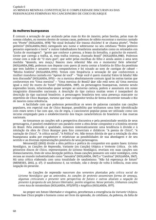 Capítulo	6
AS	MINHAS	MENINAS:	CONSTITUIÇÃO	E	COMPLEXIDADE	DISCURSIVAS	DAS
PERSONAGENS	FEMININAS	NO	CANCIONEIRO	DE	CHICO	BUARQUE
68
As	mulheres	buarqueanas
É	comum	a	sensação	de	que	andando	pelas	ruas	do	Rio	de	Janeiro,	pelas	favelas,	pelas	ruas	de
nossas	cidades,	ou	mesmo	dentro	de	nossas	casas,	podemos	de	súbito	encontrar	o	menino	cantado
em	“Pivete”	(HOLLANDA,	1978)	“No	sinal	fechado/	Ele	transa	chiclete/	E	se	chama	pivete”,	“Pedro
pedreiro”	(HOLLANDA,1965)	 carregando	 seu	 nome	 e	 sobrenome	 no	 seu	 cotidiano	 “Pedro	 pedreiro
penseiro	esperando	o	trem”	e	outros	trabalhadores	brasileiros	assalariados	como	os	retratados	em
“Linha	de	montagem”:		“gente	que	conhece	a	prensa,	a	brasa	da	fornalha,	o	guincho	do	esmeril.
Gente	 que	 carrega	 a	 tralha,	 ai,	 essa	 tralha	 imensa,	 chamada	 Brasil”	 (HOLLANDA,1980).	 Podemos
cruzar	com	a	mãe	de	“O	meu	guri”,	que	sofre	pelas	escolhas	do	filho	e	ainda	assim	o	ama	sem
medida:	 “Quando,	 seu	 moço,/	 Nasceu	 meu	 rebento/	 Não	 era	 o	 momento/	 Dele	 rebentar”
(HOLLANDA,1981),	podemos	nos	deparar	com	quem	já	ouviu	contar	a	história	do	filho	da	prostituta
que	 tem	 ladrões	 e	 amantes	 como	 companheiros	 e	 foi	 ninado	 ao	 som	 de	 cantigas	 de	 cabaré	 –
“Minha	 história”	 (HOLLANDA,1970).	 Temos	 com	 frequência	 a	 sensação	 de	 que	 conhecemos	 a
mulher	mandona	cantada	em	“Apesar	de	você”	–	“Hoje	você	é	quem	manda/	Falou	tá	falado/	Não
tem	discussão”	(HOLLANDA,	1970)	–	ou	a	menina	absolutamente	comum	igual	às	outras	tantas	que
conhecemos	em	“Uma	menina”	–	“Uma	menina	do	Brasil/	Que	não	está	nem	aí/	Uma	menina
igual	 a	 mil/	 Do	 morro	 do	 Tuiuti”	 (HOLLANDA,	 1987).	 As	 personagens	 buarquenas,	 mesmo	 sendo
expressões	locais,	relacionadas	quase	sempre	ao	universo	carioca,	podem	e	assumem	em	nosso
imaginário	 dimensões	 nacionais.	 A	 descrição	 do	 tipo	 carioca	 muitas	 vezes	 é	 inseparável	 da
descrição	 do	 tipo	 nacional	 brasileiro.	 A	 personagem	 brasileira	 tem	 uma	 presença	 marcante	 no
repertório	de	Chico	Buarque,	mesmo	que	esse	compositor	tenha	de	forma	recorrente	tomado	o	Rio
de	Janeiro	como	referência.
A	 facilidade	 com	 que	 podemos	 personificar	 os	 seres	 de	 palavras	 cantados	 nas	 canções
populares,	 em	 especial	 nas	 de	 Chico	 Buarque,	 possibilita	 que	 tenhamos	 uma	 forte	 identificação
com	esses	seres	e	faz	com	que,	via	de	regra,	o	cancioneiro	popular	possa	ser	utilizado	como	um
recurso	 empregado	 para	 o	 estabelecimento	 dos	 traços	 característicos	 do	 brasileiro	 e	 das	 marcas
nacionais.
Ao	tomarmos	as	canções	sob	a	perspectiva	discursiva	e	pela	proximidade	sentida	de	seus
personagens,	é	possível	estabelecer	um	paralelo	entre	a	obra	desse	compositor	e	a	história	recente
do	 Brasil.	 Pela	 extensão	 e	 qualidade,	 notamos	 sistematicamente	 uma	 tendência	 à	 divisão	 e	 à
rotulação	 da	 obra	 de	 Chico	 Buarque	 para	 fins	 comerciais	 e	 didáticos:	 “A	 poesia	 de	 Chico”,	 “A
narração	de	Chico”,	“A	crítica	social”,	“A	Política”	etc.	Não	temos	dúvida	de	que	a	rotulação	da	obra
buarqueana	 acaba	 por	 empobrecer	 e	 relativizar	 as	 possibilidades	 de	 sua	 abordagem	 e	 de	 seu
sentido	e	as	diversas	representações	possíveis	de	seus	personagens.
Meneses[2]	(2002)	divide	a	obra	política	e	poética	do	compositor	em	quatro	fases:	Lirismo
Nostálgico,	 as	 Canções	 de	 Repressão,	 Variante	 (ou	 Canção)	 Utópica	 e	 Vertente	 Crítica.	 	 Os	 três
primeiros	 discos	 de	 Chico,	 representantes	 do	 Lirismo	 Nostálgico,	 revelam	 em	 suas	 canções	 um
distanciamento,	fruto	de	uma	decepção	política.	Essas	canções	possuem	um	valor	nostálgico,	certa
recusa	ao	mundo	industrializado	como	“Januária”	(HOLLANDA,	1967)	e	“Carolina”	(HOLLANDA,	1967).
Há	 uma	 crítica	 elaborada	 com	 uma	 tonalidade	 de	 saudosismo.	 “Não	 há	 esperança	 de	 futuro”
(MENESES,	2002,	p.	47).	O	saudosismo	é,	na	verdade,	não	o	desejo	de	volta	à	infância,	mas	uma
negação	do	presente.
As	 Canções	 de	 repressão	 nasceram	 das	 sementes	 plantadas	 pela	 crítica	 social	 do
Lirismo	 Nostálgico	 que	 as	 antecedeu.	 As	 canções	 de	 protesto	 assumiram	 forma	 de	 ameaça,
algumas	 criticaram	 o	 presente	 sem	 perspectiva	 de	 futuro	 e	 outras	 aliaram	 a	 negação	 do
presente	à	proposta	de	um	futuro	libertador,	porém	vingativo.	Nesse	período,	tínhamos	canções
como	Ana	de	Amsterdam	(HOLLANDA,	1972/1973)	e	Angélica	(HOLLANDA,	1977).
Ao	propor	um	futuro	libertador	e	vingativo,	percebemos	a	emergência	da	Variante	Utópica.
Nessa	fase	Chico	propõe	o	homem	como	ser	livre	da	opressão,	do	cotidiano,	da	pobreza,	da	falta	de
 