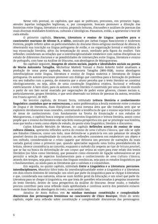 6
Nesse	 viés	 pontual,	 os	 capítulos,	 que	 aqui	 se	 publicam,	 procuram,	 em	 primeiro	 lugar,	
atender	 àquelas	 indagações	 legítimas,	 e,	 por	 conseguinte,	 buscam	 promover	 a	 diluição	 das	
fronteiras	entre	língua,	literatura	e	ensino,	propondo	leituras,	discussões	e	análises	de	poemas	das	
mais	diversas	realidades	históricas,	culturais	e	ideológicas.	Passamos,	então,	a	apresentar	o	teor	de	
cada	estudo.
O	 primeiro	 capítulo,	 Discurso,	 Literatura	 e	 ensino	 de	 Língua:	 questões	 para	 o	
cancioneiro	mariano	de	Afonso	X,	o	sábio,	assinado	por	Jarbas	Vargas	Nascimento	e	Anderson	
Ferreira,	propõe	refletir	sobre	as	particularidades	do	discurso	lítero-religioso	medieval	de	Afonso	X,	
observando	sua	inscrição	na	língua	portuguesa	de	então,	e	na	organização	formal	e	estilística	de	
sua	 enunciação	 literária,	 além	 da	 tematização	 do	 amor,	 mediado	 pela	 figura	 da	 mulher.	 Tais	
reflexões	consideram	as	relações	que	a	interdisciplinaridade	estabelece	com	outras	disciplinas	no	
estudo	de	diferentes	discursos	e	as	possibilidades	de	intersecções	entre	língua,	literatura	e	ensino	
de	português,	com	base	na	Análise	do	Discurso,	nas	abordagens	de	Maingueneau.
No	capítulo	seguinte,	Imagens	de	atores	sociais,	papeis	e	identidades	sociais	na	poesia	
de	 Maria	 Antonieta	 Tatagiba,	 Micheline	 Mattedi	 Tomazi	 e	 Paulo	 Roberto	 Sodré	 analisam	 a	
produção	 de	 uma	 poeta	 capixaba,	 Maria	 Antonieta	 Tatagiba	 (1895-1928),	 numa	 abordagem	
interdisciplinar	 entre	 língua,	 literatura	 e	 ensino	 de	 língua	 materna	 e	 literaturas	 de	 língua	
portuguesa.	Os	autores	procuram	promover	um	diálogo	que	contribua	para	a	formação	do	professor	
em	seu	trabalho	com	a	poesia,	de	maneira	que	o	aluno	perceba	que	o	texto	literário	se	constitui	
ideologicamente,	 ou	 seja,	 além	 de	 uma	 construção	 linguística	 criativa,	 ficcional	 e	 refinada	
esteticamente.	A	bem	dizer,	para	os	autores,	o	texto	literário	é	construído	por	uma	visão	de	mundo	
a	 partir	 de	 um	 fato	 social	 marcado	 por	 negociações	 de	 poder	 entre	 gêneros,	 classes	 sociais	 e,	
particularmente,	grupos	literários,	o	que	será	observado	na	leitura	de	poemas	da	autora,	reunidos	
em	Frauta	agreste,	de	1927.
No	 terceiro	 capítulo,	 de	 Ernani	 Terra,	 intitulado	 Leitura	 literária	 e	 conhecimento	
linguístico:	caminhos	que	se	entrecruzam,	o	autor	problematiza	a	fenda	existente	entre	o	ensino	
de	 língua	 e	 de	 literatura,	 duas	 disciplinas	 de	 uma	 mesma	 área	 que	 são	 tratadas	 sem	 que	 se	
explorem	devidamente	suas	conexões,	contrariando	a	tendência	de	que	o	ensino	seja	feito	a	partir	
de	 áreas	 de	 conhecimento.	 Com	 fundamento	 na	 Teoria	 da	 Enunciação	 e	 nos	 estudos	 de	
Maingueneau,	o	capítulo	busca	integrar	conhecimentos	linguísticos	e	leitura	literária,	assim	como	
propõe	que	o	ensino	da	literatura	não	seja	feito	numa	perspectiva	em	que	se	privilegie	sua	história,	
mas	que	tenha	o	texto	como	objeto	de	estudo,	do	ponto	vista	linguístico,	literário	e	discursivo.
Carlos	 Eduardo	 Mendes	 de	 Moraes,	 no	 capítulo	 Reflexões	 acerca	 do	 ensino	 de	 uma	
cultura	clássica,	apresenta	reflexões	acerca	do	ensino	de	uma	Cultura	Clássica,	que	não	se	opõe	
aos	 Estudos	 Clássicos,	 como	 um	 todo,	 mas	 delimita-se	 a	 praticá-la	 em	 um	 patamar	 de	 atuação	
possível	dentro	da	complexidade	do	conceito.	As	reflexões	consistem	em	estabelecer	um	objeto	e	
um	 método,	 considerando-se	 o	 relato	 (aquele	 que	 delineia	 um	 percurso	 de	 narrações	 da	 mais	
variada	 gama)	 como	 o	 primeiro	 que,	 quando	 apreciadas	 segundo	 uma	 linha	 preestabelecida	 de	
leitura,	oferece	consistência	ao	conceito,	enquanto	o	método	diz	respeito	ao	tipo	de	leitura	possível,	
que	se	faz	na	busca	da	delimitação	de	um	corpus	que	reúna	as	vozes	para	esse	relato	dos	textos	
literários	(ou	lidos	como	literários),	que	possuem	como	elemento	de	ligação	sobressaírem-se	por	
permitir	 a	 seleção	 de	 aspectos	 fundamentais	 para	 o	 conhecimento	 de	 uma	 Cultura	 Clássica,	
através	dos	tempos,	seja	para	o	ensino	das	línguas	românicas,	seja	para	os	estudos	linguísticos	que
o fundamentam,	ou	ainda	para	as	literaturas	que	o	validam	e	o	consolidam.
Em	seguida,	no	quinto	capítulo,	intitulado	Entre	a	Linguística	e	a	Literatura:	percursos
interdisciplinares,	Maurício	Silva	trata	da	interdisciplinaridade	entre	a	Linguística	e	a	Literatura
em	dois	níveis	distintos	de	interação:	um	nível	que	parte	da	Linguística	para	se	chegar	à	Literatura
e	que,	considerada	sua	natureza,	situa-se	num	âmbito	geral	da	Educação;	e	um	nível	que	parte	da
Literatura	para	se	chegar	à	Linguística,	em	que	trata	de	questões	relacionadas	à	pesquisa	imanente
do	 texto	 literário,	 dentro	 de	 uma	 perspectiva	 da	 Análise	 do	 Discurso.	 Desse	 modo,	 o	 trabalho
procura	contribuir	para	uma	reflexão	mais	aprofundada	e	contínua	acerca	dos	possíveis	enlaces
entre	duas	formas	de	abordagem	do	texto,	num	sentido	lato.
Janaína	 de	 Assis	 Rufino,	 em	 As	 minhas	 meninas:	 constituição	 e	 complexidade
discursivas	 das	 personagens	 femininas	 no	 cancioneiro	 de	 Chico	 Buarque,	 título	 do	 sexto
capítulo,	 expõe	 uma	 reflexão	 sobre	 constituição	 e	 complexidade	 discursivas	 das	 personagens
 