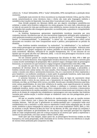 Janaína de Assis Rufino (UEMG)
69
cultura	etc.	“A	Rosa”	(HOLLANDA,	1979)	e	“Luísa”	(HOLLANDA,	1979)	exemplificam	a	produção	desse
momento.
A	produção	mais	recente	de	Chico	encontra-se	na	chamada	Vertente	Crítica,	que	faz	crítica
social,	 caracterizando-se	 como	 denúncia	 clara	 e	 direta	 não	 mais	 pela	 linguagem	 indireta	 e
metafórica	das	Canções	de	Repressão.	Sua	atual	obra	é	marcada	por	ironia,	sátira	e	paródia.
Essa	 divisão	 proposta	 em	 Meneses	 (2002),	 por	 seu	 aspecto	 cronológico,	 possibilita-nos
enfatizar	o	caráter	sócio-histórico	subjacente	em	nossa	pesquisa.	Por	outro	lado,	entendemos	que
se	trata	de	um	ponto	de	vista	que	escolhemos	como	referência,	mesmo	cientes	de	que	as	divisões
e	rotulações	das	canções	não	conseguem	apreender,	na	medida	justa,	a	grandeza	e	a	singularidade
de	uma	obra	de	arte.			
As	 histórias	 buarqueanas	 apresentam	 regularidades	 temáticas	 marcadas	 por	 seus
conjuntos	lexicais.	Percebemos	que	um	dos	mecanismos	largamente	utilizados	pelo	compositor	é
criar	ambientes	temáticos	recorrentes.	Temos,	na	obra	de	Chico,	“o	carnaval”,	“a	malandragem”,	“a
favela”,	 “a	 homossexualidade”,	 “a	 prostituição”,	 “a	 rotina”	 etc.	 Ele	 construiu	 sua	 crítica	 social
alicerçada	 em	 temática	 com	 forte	 compromisso	 social	 e	 político,	 principalmente	 no	 período	 da
ditadura.
Suas	 histórias	 também	 tematizam	 “os	 malandros”,	 “os	 trabalhadores”	 e	 “as	 mulheres”
entre	outros	personagens	que	representam	os	diversos	grupos	de	nossa	sociedade.		Podemos	notar
uma	 tendência	 por	 grupos	 marginais	 que	 sofrem	 pressões	 ou	 discriminações	 sociais	 de	 forma
mais	 consistente.	 Meneses,	 referindo-se	 às	 canções	 buarqueanas,	 diz:	 “O	 seu	 discurso	 dá	 voz
àqueles	que	em	geral	não	têm	voz”	(Meneses,	2001).		A	voz	de	seus	personagens	vincula-se	a	uma
temática	da	marginalidade	social.
Há	 um	 número	 grande	 de	 canções	 buarqueanas	 das	 décadas	 de	 1960,	 1970	 e	 1980	 que
remetem	ao	universo	feminino.	Essa	regularidade	temática	feminina	nos	indicou	o	caminho	para
o nosso	recorte	metodológico	de	pesquisa[3].	Não	é	possível	negar	o	destaque	dado	às	personagens
femininas,	no	momento	em	que	tomamos	o	espaço	temporal	compreendido	entre	1964	e	1986.
As	canções	em	que	Chico	trata	das	mulheres	têm	sido	elemento	de	análise	para	muitos
estudiosos	 de	 diversas	 áreas	 do	 conhecimento	 como	 a	 música,	 a	 psicologia,	 a	 psicanálise,	 a
história	cultural	entre	outras	tantas.	Em	suas	canções,	Chico	Buarque	de	Hollanda	procurou	ver	e
cantar	o	mundo	com	olhos	e	sentimentos	femininos.	Ora,	se	o	cancioneiro	de	Chico	representa	o
povo	brasileiro	e	as	mulheres	constituem	a	maior	parte	da	população	brasileira,	nada	mais	justo
que	um	compositor	do	modus	vivendi	brasileiro	leve-as	em	conta.
O	 universo	 feminino	 é	 um	 tema	 que	 atravessa	 todas	 as	 fases	 do	 cancioneiro	 desse
compositor	desde	o	início	da	sua	carreia	com	o	lançamento	do	Long-Play	(LP)	Chico	 Buarque	 de
Hollanda,	em	1966,	ao	CD-Player	(CD)	Carioca,	em	2006.	Decerto	que	a	temática	feminina	seja	fruto,
entre	outras	possibilidades,	de	uma	forte	influência	do	samba,	mais	especificamente	do	samba-
canção	 e	 de	 expoentes	 como	 Noel	 Rosa,	 que	 tinham	 o	 cotidiano	 e	 o	 prosaico	 como	 fonte	 de
inspiração	temática.	Assim	como	Noel	Rosa,	Chico	compunha	sobre	os	encontros	e	desencontros
amorosos	característicos	do	samba-canção[4]	e	seus	contornos	entoacionais	que	imitavam	a	dor	da
perda	ou	do	desejo	de	conjunção	dos	compositores	e	personagens	com	suas	amadas.	Nas	histórias
cantadas	pelo	samba-canção,	a	mulher	sempre	se	estabelece	como	um	dos	protagonistas,	pois	o
assunto	é	amor.
Há	 que	 se	 ressaltar	 também	 a	 influência	 do	 samba-samba	 em	 que	 as	 canções	 tentam
associar	 o	 canto	 rítmico	 com	 a	 dança	 das	 meninas,	 denominadas	 como	 cabrochas,	 morenas,
mulatas,	baianas...	Tatit	diz	que	“é	geralmente	no	samba-samba[5]	que	o	compositor	exibe	seus
malabarismos	com	a	melodia	e	a	letra,	uma	se	reportando	à	outra	numa	adequação	que,	de	certo
modo,	simboliza	a	plena	integração	da	música	com	a	sua	musa	inspiradora”	(TATIT,	2004,	p.	155).
Ao	analisar	a	canção	“Morena	da	Boca	de	Ouro”	de	Ary	Barroso,	de	1941,	cujo	tempo	do	compasso	e
pulso	 regular	 assinalam	 as	 peculiaridades	 de	 uma	 dança	 cuja	 marcação	 principal	 fica	 sugerida
(cabe	ao	corpo	complementar),	para	ele	a	dança	encarna-se	na	morena	que	“passa	a	representar	o
samba	em	sua	plenitude,	com	suas	causas	e	efeitos”	(TATIT,	2004).		
Onde	quer	que	elas	estejam,	sejam	quem	for,	as	personagens	femininas	criadas	na	obra
buarquena,	em	nossa	pesquisa[6],	serão	chamadas	de	As	minhas	meninas	em	referência	à	canção
de	mesmo	título	produzida	pelo	compositor	em	1986.
 