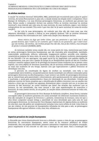 Capítulo	6
AS	MINHAS	MENINAS:	CONSTITUIÇÃO	E	COMPLEXIDADE	DISCURSIVAS	DAS
PERSONAGENS	FEMININAS	NO	CANCIONEIRO	DE	CHICO	BUARQUE
70
As	minhas	meninas
A	canção	“As	minhas	meninas”	(HOLLANDA,	1986),	produzida	por	encomenda	para	a	peça	As	quatro
meninas,	de	Lenita	Plonczynscki	é,	para	nós,	a	canção	síntese	da	relação	entre	o	compositor,	Chico
Buarque	 de	 Hollanda,	 e	 as	 suas	 diversas	 personagens	 femininas,	 as	 mulheres	 que	 povoam	 sua
obra.	 Nessa	 canção	 o	 compositor	 declara	 sua	 autoria	 (“Olha	 as	 minhas	 meninas/	 As	 minhas
meninas”),	mas	entende	que	cada	uma	de	suas	meninas,	de	suas	mulheres,	segue	o	seu	destino
independente	de	sua	vontade	(“Pra	onde	é	que	elas	vão/	Se	já	saem	sozinhas/	As	notas	da	minha
canção”).
Ao dar	 vida	 às	 suas	 personagens,	 ele	 entende	 que	 elas	 não	 são	 mais	 suas,	 que	 elas
adquirem	 identidade	 e	 passam	 a	 buscar	 os	 seus	 próprios	 destinos	 “Vão	 as	 minhas	 meninas/
Levando	destinos/	Tão	iluminados	de	sim”.	Sobre	essa	canção	Chico	Buarque	declara:
Nessa	 música	 eu	 digo	 que	 tenho	 ciúme,	 que	 sou	 possessivo	 e	 que	 tudo	 isso	 é	 uma
grande	besteira.	Que	é	inútil	eu	ser	ciumento,	que	é	inútil	eu	ser	possessivo,	que	é	inútil	dizer
que	são	minhas,	são	minhas,	são	minhas	porque	elas	não	são,	elas	já	vão	embora,	essa	sensação
de	perda	é	constante	(HOMEM,	2009).
As	meninas	cantadas	nessa	canção	são,	em	nosso	ponto	de	vista,	metonímias	para	todas
as	 outras	 personagens	 femininas	 buarqueanas,	 que	 são	 marcadas	 pela	 sexualidade,	 santidade,
maternidade,	 prostituição,	 silêncio,	 submissão,	 engajamento	 político,	 servidão	 e/ou	 rebeldia,
características	próprias	de	seres	reais,	de	seres	do	mundo.	Elas	retratam	mulheres	estereotipadas
de	um	lá/então	e	de	um	aqui/agora,	cujo	papel	social	foi	de	fragilidade	com	padrões	rígidos	de
comportamento,	mas	que	com	o	passar	do	tempo	foi	se	flexibilizando	devido	ao	fato	de	a	mulher
começar	a	assumir	espaços	antes	só	de	privilégio	do	homem?	Essas	mulheres	ora	se	portam	como
sujeitos,	ora	como	objetos	de	discursos	construídos;	são	de	tal	forma	emblemáticas,	que	assumem
as	 vozes	 das	 mulheres	 de	 seu	 tempo,	 fazendo	 com	 que	 especialmente	 o	 público	 feminino	 se
identifique	com	elas.
O	 percurso	 da	 constituição	 da	 figura	 da	 mulher	 na	 sociedade,	 com	 toda	 a	 sua
complexidade	sócio-histórica,	vai	paulatinamente	dando	tonalidade	aos	reflexos	instaurados	pelas
personagens	femininas	na	obra	buarqueana.	O	que	vemos	é	um	desfile	de	personagens	femininas
que	se	caracterizam	pela	passividade	e	silenciamento,	pelo	questionamento	de	valores	patriarcais
e	machistas,	e	ainda	pela	autodescoberta	e	busca	de	valorização	de	sua	identidade.	Contudo	não
podemos	concluir	de	forma	simplista	que	a	identificação	do	público	feminino	com	as	canções	nos
autoriza	a	dizer	que	as	canções	nos	apontam	diretamente	para	o	mundo	real	em	si	ou	para	um
universo	 de	 fato	 feminino.	 Ao	 contar	 histórias	 que	 falam	 das	 relações	 das	 mulheres	 com	 os
homens,	 da	 sua	 sexualidade,	 das	 suas	 crenças	 e	 das	 suas	 representações	 de	 masculino	 e
feminino,	de	suas	classes	sociais,	do	seu	poder,	as	canções	falam	metonimicamente	de	todos	nós,
brasileiros.
As	personagens	femininas	de	Chico	Buarque	de	Hollanda	compõem,	dessa	forma,	variadas
concepções	sobre	as	mulheres	presentes	em	nossa	sociedade	em	diferentes	momentos	históricos.
Elas	são	variações	de	imagens	do	feminino	e,	portanto,	metonímias	do	humano,	uma	vez	que	a
obra	 desse	 compositor	 sempre	 delega	 a	 autoridade	 de	 uma	 identidade	 para	 cada	 uma	 de	 suas
personagens	femininas.	As	meninas	de	Chico	Buarque	representam	de	alguma	forma	as	mulheres
da	vida	real,	mas	não	podem	ser	simplesmente	tomadas	como	mero	reflexo	do	real.	Como	fruto	de
um	ato	criativo,	de	um	processo	de	transposições	refratadas	da	vida	para	a	arte,	as	personagens
buarqueanas	não	apenas	refletem	a	vida,	mas,	sim,	refratam-na.
Aspectos	prosaicos	da	canção	buarqueana
A	discussão	que	vimos	desenvolvendo	leva-nos	a	defender	o	ponto	e	vista	de	que	as	personagens
femininas	 do	 cancioneiro	 buarqueano,	 assim	 como	 as	 do	 romance	 polifônico	 de	 Fiódor
Dostoievski,	têm	sua	própria	identidade,	possuem	autonomia	e	exprimem	sua	própria	concepção,
pouco	 importando	 se	 ela	 coincide	 ou	 não	 com	 a	 ideologia	 de	 seu	 autor.	 Para	 a	 construção	 das
 