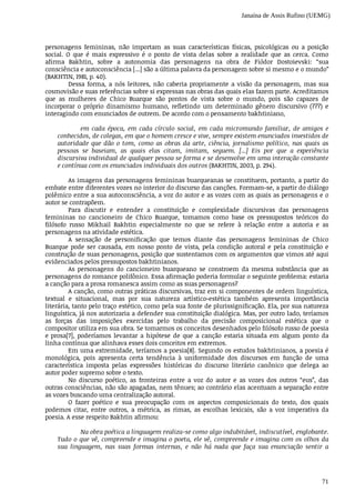 Janaína de Assis Rufino (UEMG)
71
personagens	 femininas,	 não	 importam	 as	 suas	 características	 físicas,	 psicológicas	 ou	 a	 posição
social.	 O	 que	 é	 mais	 expressivo	 é	 o	 ponto	 de	 vista	 delas	 sobre	 a	 realidade	 que	 as	 cerca.	 Como
afirma	 Bakhtin,	 sobre	 a	 autonomia	 das	 personagens	 na	 obra	 de	 Fiódor	 Dostoievski:	 “sua
consciência	e	autoconsciência	[...]	são	a	última	palavra	da	personagem	sobre	si	mesmo	e	o	mundo”
(BAKHTIN,	1981,	p.	40).
Dessa	 forma,	 a	 nós	 leitores,	 não	 caberia	 propriamente	 a	 visão	 da	 personagem,	 mas	 sua
cosmovisão	e	suas	referências	sobre	si	expressas	nas	obras	das	quais	elas	fazem	parte.	Acreditamos
que	 as	 mulheres	 de	 Chico	 Buarque	 são	 pontos	 de	 vista	 sobre	 o	 mundo,	 pois	 são	 capazes	 de
incorporar	 o	 próprio	 dinamismo	 humano,	 refletindo	 um	 determinado	 gênero	 discursivo	 (???)	 e
interagindo	com	enunciados	de	outrem.	De	acordo	com	o	pensamento	bakhtiniano,
em	 cada	 época,	 em	 cada	 círculo	 social,	 em	 cada	 micromundo	 familiar,	 de	 amigos	 e
conhecidos,	de	colegas,	em	que	o	homem	cresce	e	vive,	sempre	existem	enunciados	investidos	de
autoridade	que	dão	o	tom,	como	as	obras	da	arte,	ciência,	jornalismo	político,	nas	quais	as
pessoas	 se	 baseiam,	 as	 quais	 elas	 citam,	 imitam,	 seguem.	 [...]	 Eis	 por	 que	 a	 experiência
discursiva	individual	de	qualquer	pessoa	se	forma	e	se	desenvolve	em	uma	interação	constante
e	contínua	com	os	enunciados	individuais	dos	outros	(BAKHTIN,	2003,	p.	294).
As	imagens	das	personagens	femininas	buarqueanas	se	constituem,	portanto,	a	partir	do
embate	entre	diferentes	vozes	no	interior	do	discurso	das	canções.	Formam-se,	a	partir	do	diálogo
polêmico	entre	a	sua	autoconsciência,	a	voz	do	autor	e	as	vozes	com	as	quais	as	personagens	e	o
autor	se	contrapõem.
Para	 discutir	 e	 entender	 a	 constituição	 e	 complexidade	 discursivas	 das	 personagens
femininas	 no	 cancioneiro	 de	 Chico	 Buarque,	 tomamos	 como	 base	 os	 pressupostos	 teóricos	 do
filósofo	 russo	 Mikhail	 Bakhtin	 especialmente	 no	 que	 se	 refere	 à	 relação	 entre	 a	 autoria	 e	 as
personagens	na	atividade	estética.
A	 sensação	 de	 personificação	 que	 temos	 diante	 das	 personagens	 femininas	 de	 Chico
Buarque	 pode	 ser	 causada,	 em	 nosso	 ponto	 de	 vista,	 pela	 condição	 autoral	 e	 pela	 constituição	 e
construção	de	suas	personagens,	posição	que	sustentamos	com	os	argumentos	que	vimos	até	aqui
evidenciados	pelos	pressupostos	bakhtinianos.
As	 personagens	 do	 cancioneiro	 buarqueano	 se	 constroem	 da	 mesma	 substância	 que	 as
personagens	do	romance	polifônico.	Essa	afirmação	poderia	formular	o	seguinte	problema:	estaria
a	canção	para	a	prosa	romanesca	assim	como	as	suas	personagens?
A	canção,	como	outras	práticas	discursivas,	traz	em	si	componentes	de	ordem	linguística,
textual	 e	 situacional,	 mas	 por	 sua	 natureza	 artístico-estética	 também	 apresenta	 importância
literária,	tanto	pelo	traço	estético,	como	pela	sua	fonte	de	plurissignificação.	Ela,	por	sua	natureza
linguística,	já	nos	autorizaria	a	defender	sua	constituição	dialógica.	Mas,	por	outro	lado,	teríamos
as	 forças	 das	 imposições	 exercidas	 pelo	 trabalho	 da	 precisão	 composicional	 estética	 que	 o
compositor	utiliza	em	sua	obra.	Se	tomarmos	os	conceitos	desenhados	pelo	filósofo	russo	de	poesia
e	prosa[7],	 poderíamos	 levantar	 a	 hipótese	 de	 que	 a	 canção	 estaria	 situada	 em	 algum	 ponto	 da
linha	contínua	que	alinhava	esses	dois	conceitos	em	extremos.
Em	uma	extremidade,	teríamos	a	poesia[8].	Segundo	os	estudos	bakhtinianos,	a	poesia	é
monológica,	 pois	 apresenta	 certa	 tendência	 à	 uniformidade	 dos	 discursos	 em	 função	 de	 uma
característica	 imposta	 pelas	 expressões	 históricas	 do	 discurso	 literário	 canônico	 que	 delega	 ao
autor	poder	supremo	sobre	o	texto.
No	 discurso	 poético,	 as	 fronteiras	 entre	 a	 voz	 do	 autor	 e	 as	 vozes	 dos	 outros	 “eus”,	 das
outras	consciências,	não	são	apagadas,	nem	tênues;	ao	contrário	elas	acentuam	a	separação	entre
as	vozes	buscando	uma	centralização	autoral.
O	 fazer	 poético	 e	 sua	 preocupação	 com	 os	 aspectos	 composicionais	 do	 texto,	 dos	 quais
podemos	 citar,	 entre	 outros,	 a	 métrica,	 as	 rimas,	 as	 escolhas	 lexicais,	 são	 a	 voz	 imperativa	 da
poesia.	A	esse	respeito	Bakhtin	afirmou:
Na	obra	poética	a	linguagem	realiza-se	como	algo	indubitável,	indiscutível,	englobante.
Tudo	o	que	vê,	compreende	e	imagina	o	poeta,	ele	vê,	compreende	e	imagina	com	os	olhos	da
sua	 linguagem,	 nas	 suas	 formas	 internas,	 e	 não	 há	 nada	 que	 faça	 sua	 enunciação	 sentir	 a
 