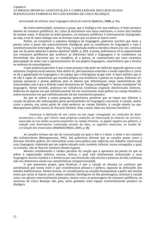 Capítulo	6
AS	MINHAS	MENINAS:	CONSTITUIÇÃO	E	COMPLEXIDADE	DISCURSIVAS	DAS
PERSONAGENS	FEMININAS	NO	CANCIONEIRO	DE	CHICO	BUARQUE
72
necessidade	de	utilizar	uma	linguagem	alheia	de	outrem	(Bakhtin,	1988b,	p.	94).
Na	outra	extremidade,	teríamos	a	prosa,	que	é	dialógica	em	sua	essência.	O	texto	prosaico
através	do	romance	polifônico,	foi,	como	já	discutimos	nos	itens	anteriores,	o	centro	dos	estudos
do	mestre	russo.	O	discurso	no	texto	prosaico,	ou	romance	polifônico	é	internamente	dialogizado,
ou	seja,	a	voz	do	autor	dialoga	com	as	demais	vozes	que	na	prosa	se	fazem	ouvir.
Porém,	 ao	 considerar	 a	 natureza	 dialógica	 da	 linguagem,	 podemos	 concluir	 que	 tanto	 a
poesia	 como	 a	 prosa	 são	 essencialmente	 dialógicas,	 pois	 se	 constituem	 de	 linguagem	 e	 esta	 é
constitutivamente	heterogênea.		Para	Tezza,	“a	produção	estética	literária	estaria	em	um	contínuo
que	vai	da	prosa	absoluta	à	poesia	absoluta”	(2006,	p.	203).	A	prosa,	poderíamos	vê-la	representada
nos	 romances	 polifônicos	 que	 acolhem	 as	 diferentes	 falas	 e	 linguagens	 e	 se	 constituem	 na
diversidade	 dos	 discursos	 que	 os	 compõem,	 já	 a	 poesia,	 se	 caracterizaria	 por	 uma	 excessiva
preocupação	do	autor	com	o	aprimoramento	da	sua	própria	linguagem,	característica	que	o	levaria
ao	extremo	do	monologismo.
O	que	pudemos	perceber	é	que	o	texto	prosaico	não	pode	ser	definido	segundo	apenas	a	sua
estrutura	composicional	externa.	Para	defini-lo,	precisaríamos	entender	o	modo	específico	e	como
se	dá	a	apropriação	da	linguagem	e	do	espaço	que	o	dialogismo	ocupa	nele.	O	fazer	artístico	por	si
só	não	é	capaz	de	caracterizar	por	escolha	própria	sua	tendência	à	poesia	ou	à	prosa.	Podemos	ter
poesias	 prosaicas	 e	 prosas	 poéticas,	 pois	 os	 fatores	 que	 determinam	 essas	 características	 são
relacionadas	com	o	que	o	filósofo	russo	denominou	de	“forças	centrífugas”	e	“forças	centrípetas”	da
linguagem.	 Nesse	 sentido,	 podemos	 ter	 influências	 históricas	 impondo	 determinado	 extremo.
Podemos	ter	épocas	em	que	estilisticamente	há	um	movimento	mais	poético	no	campo	literário	e
outros	momentos	em	que	estilisticamente	há	um	movimento	prosaico.
No	 que	 se	 refere	 a	 nossa	 pesquisa,	 poderíamos	 ponderar	 que	 os	 traços	 que	 diferem	 a
canção	da	poesia	são	esfumaçados	pelas	peculiaridades	da	linguagem	cancional.	A	canção,	assim
como	 a	 poesia,	 em	 nosso	 ponto	 de	 vista	 pertence	 ao	 campo	 literário.	 A	 canção	 estaria	 no	 que
Maingueneau	(2005)	chama	de	discurso	literário.	Para	o	autor,	falar	em	discurso	literário	é
renunciar	 à	 definição	 de	 um	 centro	 ou	 um	 lugar	 consagrado.	 As	 condições	 do	 dizer
atravessam	o	dito,	que	investe	suas	próprias	condições	de	enunciação	(o	estatuto	do	escritor,
associado	ao	seu	modo	ou	posicionamento	no	campo	literário,	os	papéis	ligados	aos	gêneros,	a
relação	 com	 destinatário	 construída	 através	 da	 obra,	 os	 suportes	 materiais,	 os	 modos	 de
circulação	dos	enunciados	(MAINGEUNEAU,	2005,	p.	18).
As	canções	seriam	um	ato	de	comunicação	no	qual	o	dito	e	o	dizer,	o	texto	e	seu	contexto
são	 indissociáveis	 (Maingueneau,	 1995).	 Daí	 podermos	 afirmar	 que	 as	 canções	 assim	 como	 o
discurso	literário	podem	ser	entendidas	como	uma	prática	que	explicita	um	trabalho	intencional
com	linguagem,	elaborado	por	um	sujeito	situado	num	contexto	cultural,	numa	cenografia,	o	qual,
no	entanto,	não	se	fixa	em	nenhum	desses	lugares.	
Mesmo	 considerando	 o	 caráter	 peculiar	 da	 canção	 que	 a	 aproxima	 da	 poesia	 no	 que	 se
refere	 à	 organização	 métrica,	 sonora,	 rímica,	 o	 qual	 está	 diretamente	 relacionado	 a	 uma
linguagem	escrita	cuidada	e	a	distancia	por	sua	dimensão	não-escrita	e	próxima	da	fala	cotidiana,
não	nos	deteremos	ainda	nas	características	composicionais[9].
O	 que	 queremos	 propor,	 para	 finalizar,	 é	 que	 a	 canção	 se	 situaria	 no	 contínuo	 que
acreditamos	 que	 exista	 entre	 o	 que	 consideramos	 prosaico	 e	 poético,	 segundo	 as	 definições	 dos
estudos	bakthinianos.	Nestes	termos,	se	consideramos	as	canções	buarqueanas	a	partir	das	muitas
vozes	que	nelas	se	fazem	ouvir,	sejam	autorais,	ideológicas	ou	das	personagens,	teremos	a	canção
como	um	gênero	essencialmente	prosaico.	Assim	como	as	personagens	do	romance	polifônico,	as
meninas	 de	 Chico	 Buarque	 são,	 pois,	 seres	 gestados	 num	 espaço	 eminentemente	 prosaico	 ou
dialógico.
 