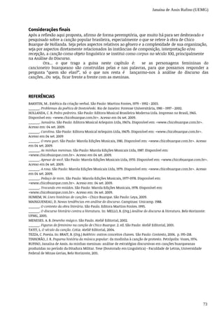 Janaína de Assis Rufino (UEMG)
73
Considerações finais
Após	a	reflexão	aqui	proposta,	afirmo	de	forma	peremptória,	que	muito	há	para	ser	desbravado	e
pesquisado	sobre	a	canção	popular	brasileira,	especialmente	o	que	se	refere	à	obra	de	Chico
Buarque	de	Hollanda.	Seja	pelos	aspectos	relativos	ao	gênero	e	a	complexidade	de	sua	organização,
seja	por	aspectos	diretamente	relacionados	às	instâncias	de	composição,	interpretação	e/ou
recepção,	a	canção	como	objeto	linguístico	se	institui	como	corpus	no	século	XXI,	principalmente
na	Análise	do	Discurso.
Ora...	 o	 que	 trago	 a	 guisa	 neste	 capítulo	 é:	 	 se	 as	 personagens	 femininas	 do	
cancioneiro buarqueano	 são	 construídas	 pelas	 e	 nas	 palavras,	 para	 que	 possamos	 responder	 a	
pergunta	 “quem são	 elas?”,	 só	 o	 que	 nos	 resta	 é	 	 lançarmo-nos	 à	 análise	 do	 discurso	 das	
canções...Ou	 seja,	 ficar frente	a	frente	com	as	meninas.
REFERÊNCIAS
BAKHTIN,	M..	Estética	da	criação	verbal.	São	Paulo:	Martins	Fontes,	1979	-	1992	-	2003.
______.	Problemas	da	poética	de	Dostoiévski.	Rio	de	Janeiro:	Forense	Universitária,	1981	-	1997	-	2002.
HOLLANDA,	C.	B.	Pedro	pedreira.	São	Paulo:	Editora	Musical	Brasileira	Moderna	Ltda.	Impresso	no	Brasil,	1965.
Disponível	em:	<www.chicobuarque.com.br>.	Acesso	em	04	set.	2009.
______.	Januária.	São	Paulo:	Editora	Musical	Arlequim	Ltda,	1967a.	Disponível	em:	<www.chicobuarque.com.br>.
Acesso	em:	04	set.	2009.
______.	Carolina.	São	Paulo:	Editora	Musical	Arlequim	Ltda,	1967b.	Disponível	em:	<www.chicobuarque.com.br>.
Acesso	em	04	set.	2009
______.	O	meu	guri.	São	Paulo:	Marola	Edições	Musicais,	1981.	Disponível	em:	<www.chicobuarque.com.br>.	Acesso
em	04	set.	2009.
______.	As	minhas	meninas.	São	Paulo:	Marola	Edições	Musicais	Ltda,	1987.	Disponível	em:
<www.chicobuarque.com.br>.	Acesso	em	04	set.	2009.
______.	Apesar	de	você.	São	Paulo:	Marola	Edições	Musicais	Ltda,	1970.	Disponível	em:	<www.chicobuarque.com.br>.
Acesso	em	04	set.	2009.
______.	A	rosa.	São	Paulo:	Marola	Edições	Musicais	Ltda,	1979.	Disponível	em:	<www.chicobuarque.com.br>.	Acesso
em	04	set.	2009.
______.	Pedaço	de	mim.	São	Paulo:	Marola	Edições	Musicais,	1977-1978.	Disponível	em:
<www.chicobuarque.com.br>.	Acesso	em:	04	set.	2009.
______.	Trocando	em	miúdos.	São	Paulo:	Marola	Edições	Musicais,	1978.	Disponível	em:
<www.chicobuarque.com.br>.	Acesso	em:	04	set.	2009.
HOMEM,	W.	Livro	histórias	de	canções	-	Chico	Buarque.	São	Paulo:	Leya,	2009.
MAINGUENEAU,	D.	Novas	tendências	em	análise	do	discurso.	Campinas:	Unicamp.	1988.
______.	O	contexto	da	obra	literária.	São	Paulo.	Editora	Martins	Fontes.	1995.
______.	O	discurso	literário	contra	a	literatura.	In:	MELLO,	R.	(Org.)	Análise	do	discurso	&	literatura.	Belo	Horizonte:
UFMG,	2005.
MENESES.	A.	B.	Desenho	mágico.	São	Paulo.	Ateliê	Editorial,	2002.
______.	Figuras	do	feminino	na	canção	de	Chico	Buarque.	2.	ed.	São	Paulo:	Ateliê	Editorial,	2001.
TATIT,	L.	O	século	da	canção.	Cotia:	Ateliê	Editorial,	2004.
TEZZA,	C.	Poesia.	In:	BRAIT,	B.	(Org.)	Bakhtin:	outros	conceitos	chaves.	São	Paulo:	Contexto,	2006.		p.	195-218.
TINHORÃO,	J.	R.	Pequena	história	da	música	popular:	da	modinha	à	canção	de	protesto.	Petrópolis:	Vozes,	1974.
RUFINO,	Janaína	de	Assis.	As	minhas	meninas:	análise	de	estratégias	discursivas	em	canções	buarqueanas
produzidas	no	período	da	Ditadura	Militar.	Tese	(Doutorado	em	Linguística)	-	Faculdade	de	Letras,	Universidade
Federal	de	Minas	Gerias,	Belo	Horizonte,	2011.
 