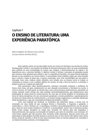 75
Capítulo	7
O	ENSINO	DE	LITERATURA:	UMA
EXPERIÊNCIA	PARATÓPICA
Márcio	Rogério	de	Oliveira	Cano	(UFLA)
Luciana	Soares	da	Silva	(UFLA)
Este	capítulo	insere-se	nas	discussões	acerca	do	ensino	de	literatura	nas	escolas	de	ensino
fundamental	e	médio	e	nos	estudos	da	Análise	do	Discurso	(doravante,	AD)	e	as	suas	contribuições
para	 reflexão	 de	 uma	 metodologia	 de	 ensino	 que	 enfoque	 o	 desenvolvimento	 do	 sujeito	 e	 da
experiência	com	o	universo	literário.	O	objetivo	central	é	utilizar	o	princípio	de	paratopia	(noção
que	veremos	mais	adiante)	para	refletir	o	que	é	a	experiência	literária	e	de	quais	formas	podemos
pensar	na	sua	existência	no	ensino	básico.	A	necessidade	desse	trabalho	surgiu	por	uma	situação
que	é	comum	a	todas	as	áreas	que	o	ensino	contempla:	uma	crise	metodológica	por	que	passa	a
educação.	 Essa	 crise,	 embora	 muito	 debatida,	 tem	 relação	 com	 as	 formas	 como	 se	 tratam	 os
conteúdos	no	ensino	e	com	o	próprio	objetivo	do	ensino,	ou	seja,	o	foco	da	escola	é	o	conteúdo,	o
próprio	ensino	ou	o	sujeito	que	aprende?
Para	 pensarmos	 esses	 questionamentos,	 achamos	 necessário	 instaurar	 o	 problema	 de
forma	mais	clara,	até	para	compreender	em	que	situação	encontramos	a	literatura	na	escola.	A
crise	no	ensino,	de	modo	geral,	se	dá	pelo	foco,	como	mencionamos	anteriormente,	priorizado	na
escola.	 Durante	 muito	 tempo,	 por	 uma	 tradição	 racionalista/positivista,	 que	 proporcionou	 uma
proliferação	de	várias	áreas	do	conhecimento,	fez	com	que	na	escola	também	se	construísse	por
meio	de	várias	disciplinas.	Por	um	movimento	paradoxal,	a	escola	possibilitou	o	aprofundamento
do	aluno	em	várias	áreas	do	conhecimento	e,	ao	mesmo	tempo,	fragmentou	o	conteúdo	olhado	por
várias	perspectivas,	o	que,	por	consequência	fragmenta	também	o	sujeito.
Com	 essa	 tradição	 em	 focalizar	 os	 conteúdos	 das	 diferentes	 áreas,	 a	 escola	 tem	 se
enraizado	 em	 uma	 ilusão	 de	 que	 consegue	 formar	 o	 historiador,	 o	 linguista,	 o	 geógrafo,	 o
matemático,	 o	 crítico	 literário	 etc.	 O	 paradigma	 científico	 racionalista/positivista	 nos	 fez	 pensar
que	o	ideal	de	uma	escola	é	fortalecer	o	intelecto,	a	racionalidade.	Tanto	é	que	a	estrutura	escolar,
desde	 muito	 tempo,	 disciplina	 os	 corpos	 que,	 sentados	 em	 fileiras	 para	 não	 atrapalhar	 o
desenvolvimento,	foca	apenas	na	formação	do	intelecto,	por	meio	do	conteúdo	a	ser	ensinado.	De
certa	forma,	aqueles	que	não	acessam	esse	conteúdo,	serão	reprovados,	seja	por	notas	ruins,	por
reprovação	ou	pela	própria	exclusão	quando	a	escola	diz	que	os	seus	alunos	não	sabem	nada.	Dessa
forma,	ainda	se	mantém	a	ideia	de	que	todos	deveriam	estar	no	mesmo	patamar	de	conteúdos	e
as	classes	deveriam,	portanto,	se	homogeneizar.
 