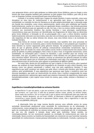Márcio Rogério de Oliveira Cano (UFLA)
Luciana Soares da Silva (UFLA)
77
com	perguntas	feitas	a	priori	pelo	professor	ou	dadas	pelos	livros	didáticos,	para	se	chegar	a	uma
leitura	que	fosse	proposta	também	pelo	professor	ou	pelo	próprio	livro	didático,	pois	este	já	vem
com	as	respostas	corretas,	encaminhando	para	uma	leitura	única.
Contudo,	é	no	ensino	médio	que	o	espaço	de	estudo	literário	é	assim	marcado,	como	uma
disciplina	 ou	 uma	 área	 do	 conhecimento	 a	 ser	 aprendida	 pelo	 aluno.	 O	 movimento	 de
centralidade	no	conteúdo	da	área	de	literatura	se	dá	pela	própria	prioridade	que	a	educação	exige
em	 função	 dos	 conteúdos,	 como	 vimos	 anteriormente,	 assim	 como	 pelo	 vestibular	 que	 buscou,
tradicionalmente,	avaliar	se	o	aluno	tinha	se	apoderado	desses	conteúdos	e	das	leituras	previstas
em	obras	de	referência	para	ser	aprovado	ou	não.	Por	isso,	o	foco	no	ensino	médio	sempre	foi	por
conhecer	 um	 movimento	 histórico	 das	 escolas	 literárias	 e	 suas	 principais	 características.
Características	essas	que	deveriam	ser	identificadas	nos	fragmentos	de	obras	lidas	ou	oferecidas
pelos	 livros	 didáticos.	 A	 formação	 se	 dá	 na	 preocupação	 com	 o	 que	 a	 crítica	 literária	 mostrou
tradicionalmente	relevante	nos	seus	textos,	mas	não	com	as	leituras	que	os	alunos	faziam,	ou	seja,
não	 importava	 de	 fato	 as	 várias	 leituras	 dos	 alunos,	 mas	 uma	 leitura	 única	 e	 já	 enraizada	 na
tradição	literária.
Essa	 forma	 de	 ensinar	 ainda	 é	 muito	 presente,	 mas	 também	 teve	 seus	 processos	 de
mudança.	O	que	vemos	no	momento,	para	o	ensino	fundamental,	é	uma	proposta	que	enquadra	o
texto	 literário	 no	 ensino	 organizado	 pelos	 gêneros	 textuais.	 Tal	 perspectiva	 fundamenta-se	 na
ideia	 de	 que	 os	 gêneros	 provêm	 de	 práticas	 comunicativas	 construídas	 socialmente,	 logo	 a
linguagem	deve	ser	levada	em	conta	como	prática	social,	tendo	o	conhecimento	dos	alunos	como
ponto	de	partida	na	prática	pedagógica.	Para	o	bem	ou	para	o	mal,	os	linguistas	assumiram,	nessa
modalidade,	 as	 orientações	 para	 o	 ensino	 da	 literatura,	 o	 que	 contribui	 para	 um	 avanço	 nas
discussões,	mas	que,	na	prática,	tem	transformado	o	texto	literário	em	um	gênero	marcado	por
uma	estrutura	estável.	Procura-se,	portanto,	ensinar	as	estruturas	dos	gêneros	textuais	da	esfera
literária,	colocando	aquilo	que	se	constrói	pela	criatividade	como	algo	a	ser	analisado	por	meio	de
uma	estrutura	mais	ou	menos	fixa,	pois	seguem	os	postulados	de	Bakhtin	(2000).
Por	outro	lado,	dentro	de	um	parâmetro	em	que	o	sujeito	é	o	foco	da	escola,	não	é	possível
pensar	nas	análises	do	texto	literário	pela	importância	do	conteúdo	ou	pela	crítica	literária,	nem
mesmo	 como	 um	 gênero	 estruturado	 e	 estável,	 mas	 sim	 pela	 experiência	 literária.	 É	 essa
experiência	que	pode	constituir	um	sujeito	que	pode	olhar	o	mundo	pelo	literário,	pelo	belo,	pelo
estético,	 pela	 sensibilidade.	 É	 essa	 experiência	 que	 queremos	 aqui	 isolar	 e	 mostrá-la	 como	 um
discurso	paratópico,	que	pode	ser	desenvolvido	na	escola.	Para	a	melhor	compreensão	da	nossa
proposta,	passaremos	a	apresentar	agora	aquilo	que	estamos	chamando	de	experiência,	depois	pela
transdisciplinaridade	e	pelo	sujeito	como	centro	do	ensino,	para,	então,	mostrar	a	literatura	e	a
paratopia.
Experiência	e	transdisciplinaridade	no	universo	literário
A	experiência	é	o	que	nos	passa,	o	que	nos	acontece,	o	que	nos	toca.	Não	o	que	se	passa,	não	o
que	 acontece,	 ou	 o	 que	 toca.	 A	 cada	 dia	 se	 passam	 muitas	 coisas,	 porém,	 ao	 mesmo	 tempo,
quase	nada	nos	acontece.	Dir-se-ia	que	tudo	o	que	se	passa	está	organizado	para	que	nada	nos
aconteça.	 Walter	 Benjamin,	 em	 um	 texto	 célebre,	 já	 observava	 a	 pobreza	 de	 experiências	 que
caracteriza	 o	 nosso	 mundo.	 Nunca	 se	 passaram	 tantas	 coisas,	 mas	 a	 experiência	 é	 cada	 vez
mais	rara.(BONDÍA,	2002	p.21)
A	 observação	 feita	 por	 Jorge	 Larrosa	 Bondía	 provoca	 uma	 reflexão	 acerca	 da	 nossa
sociedade	 denominada	 atualmente	 como	 sociedade	 do	 conhecimento	 ou	 da	 informação.	 O
conhecimento,	 numa	 perspectiva	 sociointeracionista,	 apresenta-se	 como	 algo	 que	 passa	 a	 fazer
parte	da	constituição	do	indivíduo	ao	mesmo	tempo	em	que	é	constituído	por	ele.	A	informação,
por	 sua	 vez,	 diz	 respeito	 à	 tomada	 desse	 saber	 pelo	 indivíduo.	 Nesse	 sentido,	 na
contemporaneidade,	 há	 um	 movimento	 pautado	 na	 circulação	 do	 conhecimento	 por	 meio	 da
informação.	Nunca	ocorreu	na	história	da	humanidade	um	momento	em	que	houvesse	tamanha
quantidade	de	conhecimento	e	tantas	pessoas	informadas	ou	informando.	Contudo,	a	presença	da
 