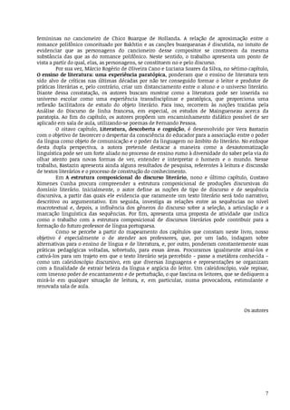 7
femininas	 no	 cancioneiro	 de	 Chico	 Buarque	 de	 Hollanda.	 A	 relação	 de	 aproximação	 entre	 o
romance	polifônico	conceituado	por	Bakhtin	e	as	canções	buarqueanas	é	discutida,	no	intuito	de
evidenciar	 que	 as	 personagens	 do	 cancioneiro	 desse	 compositor	 se	 constroem	 da	 mesma
substância	 das	 que	 as	 do	 romance	 polifônico.	 Neste	 sentido,	 o	 trabalho	 apresenta	 um	 ponto	 de
vista	a	partir	do	qual,	elas,	as	personagens,	se	constituem	no	e	pelo	discurso.
Por	sua	vez,	Márcio	Rogério	de	Oliveira	Cano	e	Luciana	Soares	da	Silva,	no	sétimo	capítulo,
O	ensino	de	literatura:	uma	experiência	paratópica,	ponderam	que	o	ensino	de	literatura	tem
sido	 alvo	 de	 críticas	 nas	 últimas	 décadas	 por	 não	 ter	 conseguido	 formar	 o	 leitor	 e	 produtor	 de
práticas	literárias	e,	pelo	contrário,	criar	um	distanciamento	entre	o	aluno	e	o	universo	literário.
Diante	 dessa	 constatação,	 os	 autores	 buscam	 mostrar	 como	 a	 literatura	 pode	 ser	 inserida	 no
universo	 escolar	 como	 uma	 experiência	 transdisciplinar	 e	 paratópica,	 que	 proporciona	 uma
reflexão	 facilitadora	 de	 estudo	 do	 objeto	 literário.	 Para	 isso,	 recorrem	 às	 noções	 trazidas	 pela
Análise	 do	 Discurso	 de	 linha	 francesa,	 em	 especial,	 os	 estudos	 de	 Maingueneau	 acerca	 da
paratopia.	Ao	fim	do	capítulo,	os	autores	propõem	um	encaminhamento	didático	possível	de	ser
aplicado	em	sala	de	aula,	utilizando-se	poemas	de	Fernando	Pessoa.
O	 oitavo	 capítulo,	 Literatura,	 descoberta	 e	 cognição,	 é	 desenvolvido	 por	 Vera	 Bastazin
com	o	objetivo	de	favorecer	o	despertar	da	consciência	do	educador	para	a	associação	entre	o	poder
da	língua	como	objeto	de	comunicação	e	o	poder	da	linguagem	no	âmbito	do	literário.	No	enfoque
desta	 dupla	 perspectiva,	 a	 autora	 pretende	 destacar	 a	 maneira	 como	 a	 desautomatização
linguística	pode	ser	um	forte	aliado	no	processo	de	ensino	rumo	à	diversidade	do	saber	pela	via	do
olhar	 atento	 para	 novas	 formas	 de	 ver,	 entender	 e	 interpretar	 o	 homem	 e	 o	 mundo.	 Nesse
trabalho,	Bastazin	apresenta	ainda	alguns	resultados	de	pesquisa,	referentes	à	leitura	e	discussão
de	textos	literários	e	o	processo	de	construção	do	conhecimento.
Em	A	 estrutura	 composicional	 do	 discurso	 literário,	 nono	 e	 último	 capítulo,	 Gustavo
Ximenes	 Cunha	 procura	 compreender	 a	 estrutura	 composicional	 de	 produções	 discursivas	 do
domínio	 literário.	 Inicialmente,	 o	 autor	 define	 as	 noções	 de	 tipo	 de	 discurso	 e	 de	 sequência
discursiva,	a	partir	das	quais	ele	evidencia	que	raramente	um	texto	literário	será	todo	narrativo,
descritivo	 ou	 argumentativo.	 Em	 seguida,	 investiga	 as	 relações	 entre	 as	 sequências	 no	 nível
macrotextual	 e,	 depois,	 a	 influência	 dos	 gêneros	 do	 discurso	 sobre	 a	 seleção,	 a	 articulação	 e	 a
marcação	 linguística	 das	 sequências.	 Por	 fim,	 apresenta	 uma	 proposta	 de	 atividade	 que	 indica
como	 o	 trabalho	 com	 a	 estrutura	 composicional	 de	 discursos	 literários	 pode	 contribuir	 para	 a
formação	do	futuro	professor	de	língua	portuguesa.
Como	 se	 percebe	 a	 partir	 do	 mapeamento	 dos	 capítulos	 que	 constam	 neste	 livro,	 nosso
objetivo	 é	 especialmente	 o	 de	 atender	 aos	 professores,	 que,	 por	 um	 lado,	 indagam	 sobre
alternativas	para	o	ensino	de	língua	e	de	literatura,	e,	por	outro,	ponderam	constantemente	suas
práticas	 pedagógicas	 voltadas,	 sobretudo,	 para	 essas	 áreas.	 Procuramos	 igualmente	 atraí-los	 e
cativá-los	para	um	trajeto	em	que	o	texto	literário	seja	percebido	–	passe	a	metáfora	conhecida	–
como	 um	 caleidoscópio	 discursivo,	 em	 que	 diversas	 linguagens	 e	 representações	 se	 organizam
com	a	finalidade	de	extrair	beleza	da	língua	e	argúcia	do	leitor.	Um	caleidoscópio,	vale	repisar,
com	imenso	poder	de	encantamento	e	de	perturbação,	o	que	fascina	os	leitores,	que	se	dediquem	a
mirá-lo	 em	 qualquer	 situação	 de	 leitura,	 e,	 em	 particular,	 numa	 provocadora,	 estimulante	 e
renovada	sala	de	aula.
Os	autores
 