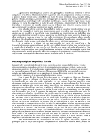 Márcio Rogério de Oliveira Cano (UFLA)
Luciana Soares da Silva (UFLA)
79
A	perspectiva	transdisciplinar	favorece	uma	percepção	do	mundo	que	extrapola	os	níveis
estipulados	pela	ciência	clássica	disciplinar.	Se,	por	um	lado,	em	um	primeiro	nível	de	percepção,
é	 possível	 tomar	 contato	 com	 a	 realidade	 por	 meio	 dos	 cinco	 sentidos	 (visão,	 audição,	 olfato,
paladar	e	tato)	e,	em	seguida,	ampliar	essa	percepção	para	o	segundo	nível,	no	qual	se	encontra	a
razão;	por	outro,	é	possível	apreender	a	realidade	também	pelo	o	que	é	intuitivo	e	pelo	o	que	é	mais
sagrado,	 por	 meio	 dos	 arquétipos	 e	 mitos	 (e	 aqui	 a	 literatura	 é	 imprescindível).	 As	 formas	 de
inserções	 e	 percepções	 do	 mundo,	 assim,	 não	 se	 reduzem	 aos	 primeiros	 níveis,	 podem	 se
apresentar	em	níveis	subsequentes	(terceiro,	quarto,	quinto	etc.).
Essa	reflexão	sobre	a	percepção	da	realidade	a	partir	de	um	olhar	transdisciplinar	vem	ao
encontro	 da	 concepção	 de	 sujeito	 que	 apresentamos	 como	 necessária	 para	 uma	 abordagem	 de
ensino	 que	 se	 considere	 a	 experiência	 como	 constituição	 do	 conhecimento	 no	 indivíduo.	 Um
sujeito	transdisciplinar	constrói	o	mundo	a	partir	de	sua	história,	de	modo	a	concebê-lo	pelo	seu
olhar	conforme	o	lugar	que	ocupa.	Por	essa	razão,	encontramos	diversos	olhares	sobre	o	mundo
através	da	ótica	de	cada	um	que,	em	sua	diversidade,	constrói	seu	“mundo”,	pois	o	mundo	não	está
fora	do	sujeito	e	todas	as	suas	construções	são	válidas,	pois	os	sujeitos	o	veem	assim.
Se	 o	 sujeito,	 e	 o	 aluno,	 vai	 ser	 desenvolvido	 por	 meio	 da	 experiência	 e	 da
transdisciplinaridade,	estamos	dizendo	que	há	a	necessidade	de	potencializar	esse	individuo	e	ver
o mundo	não	só	pela	ciência,	mas	também	pela	filosofia,	pelo	transcendental	e	pelo	artístico.	Tais
formas	de	construir	sentido	para	o	mundo	colocam	o	individuo	no	lugar	da	paratopia,	ou	seja,	dos
discursos	que	dão	sentido	ao	mundo.	A	literatura,	por	estar	dentro	das	artes,	possibilita	colocar	esse
sujeito	nesse	lugar	paratópico.	Para	tanto,	vamos	ampliar	a	noção	de	paratopia.
Discurso	paratópico	e	a	experiência	literária
Para	entender	a	constituição	do	sujeito	como	centro	do	ensino,	no	caso	da	literatura,	é	preciso
compreender	como	os	sujeitos	emergem	dentro	dos	discursos,	para	que	a	prática	escolar	possa
criar	certas	condições	de	produção	para	o	surgimento	de	tal	sujeito.	Esse	fenômeno	não	acontece
da	mesma	forma	nos	diferentes	discursos.	Maingueneau	(2008,	2010a)	tem	apontado	nos	seus
estudos	que	os	lugares	discursivos	se	organizam	de	formas	diferentes,	ou	seja,	eles	não	são
equivalentes	e	passíveis	de	serem	explicados	da	mesma	forma.	
Para	 o	 autor,	 há	 três	 lugares	 discursivos	 onde	 se	 encontram	 os	 diferentes	 discursos:
paratópicos,	 tópicos	 e	 atópicos.	 Os	 discursos	 atópicos	 são	 aqueles	 que	 não	 possuem	 uma
territorialização,	 ou	 seja,	 não	 estão	 localizados	 em	 um	 campo	 discursivo	 específico,	 mas
atravessam	os	vários	campos	por	serem	discursos	que	estão	na	marginalidade.	Um	discurso,	por
exemplo,	 do	 racismo	 não	 circula	 em	 lugares	 específicos,	 mas	 atravessa	 os	 vários	 campos	 dos
discursos	como	o	jornalístico,	o	escolar,	o		político,	o	publicitário	etc.,	mas	não	se	assume	como	tal,
pois	não	é	possível	assumir	um	papel	de	racista,	de	machista,	de	preconceituoso,	pois	são	papéis
não	 legitimados,	 que	 ficam	 à	 margem	 da	 sociedade,	 podendo	 ser	 apreendidos	 por	 meio	 de
discursos	territorializados.	Estes	últimos	são	considerados	discursos	tópicos,	pois	possuem	campos
de	circulação	legitimados	pela	sociedade,	além	de	papeis	sociais	aceitáveis,	gêneros	do	discurso
etc.	 São	 casos	 como	 o	 que	 citamos	 acima,	 do	 publicitário,	 do	 político,	 do	 acadêmico,	 do	 escolar
entre	outros,	pois	se	constituem	como	discursos	que	podem	circular	livremente	na	sociedade.		Por
último,	 os	 discursos	 paratópicos	 são	 aqueles	 que	 se	 assemelham	 à	 forma	 de	 existência	 dos
discursos	atópicos,	mas	pelo	seu	contrário,	ou	seja,	são	aceitos	pela	sociedade	e	possuem	um	poder
de	se	autoconstituir	e	dar	sentido	aos	fenômenos	da	vida.	São	discursos	como	o	bíblico,	o	filosófico,
o científico	 e	 o	 literário.	 Tais	 discursos	 possuem	 um	 processo	 de	 enunciação	 que	 não	 busca
legitimação	em	qualquer	outro	campo,	pois	eles	são	fundadores	e	constituintes	e	se	autolegitimam
pelo	poder	que	possuem	em	dar	sentido	à	vida	e	ao	mundo.	Possuem	como	característica	central
uma	 instância	 de	 hiperenunciador	 que	 está	 para	 além	 do	 cotidiano	 e	 da	 vida	 comum.	 Aqui
emergem	 as	 instâncias	 de	 enunciador	 divino,	 cientista,	 filósofo	 e	 o	 autor	 literário.	 Viver	 a
experiência	paratópica	é	estar	nessa	dimensão	do	absoluto,	na	produção	e	na	recepção.
Não	 aprofundaremos	 as	 características	 de	 todos	 os	 lugares	 discursivos,	 apenas	 do
paratópico	 que	 é	 a	 noção	 central	 para	 a	 compreensão	 da	 experiência	 literária.	 Antes,	 porém,	 de
 