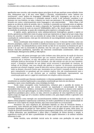 Capítulo	7
O	ENSINO	DE	LITERATURA:	UMA	EXPERIÊNCIA	PARATÓPICA
80
aprofundar	esse	conceito,	vale	ressaltar	alguns	princípios	da	AD	que	auxiliam	nessa	reflexão.	Entre
eles,	 destacamos	 que	 a	 AD	 tem	 como	 objeto	 o	 discurso,	 considerando-o	 como	 “palavra	 em
movimento”,	 como	 “prática	 de	 linguagem”	 (ORLANDI,	 2005	 p.15).	 Linguagem,	 por	 sua	 vez,	 é	 a
mediadora	 entre	 o	 ser	 humano	 e	 a	 realidade	 natural	 e	 social.	 A	 AD,	 portanto,	 considera	 o	 ser
humano	em	sua	história,	ou	seja,	o	observa	em	meio	aos	processos	e	às	condições	de	produção,
levando	em	conta	o	relacionamento	entre	linguagem	e	sua	exterioridade.						Além	disso,	a	AD
pauta-se	na	ideia	de	efeito	de	sentido,	isto	é,	o	sentido	é	construído	na	interação	entre	os	sujeitos,
indica	que	ele	não	é	imanente,	de	modo	a	depender	da	“inscrição	ideológica	da	enunciação,	do
lugar	histórico-social	de	onde	se	enuncia”	(FERNANDES,	2007	p.	26).	Sendo	assim,	evidenciam-se
as	condições	de	produção,	as	quais	são	compostas	pelos	sujeitos	e	a	situação	social.
O	 sujeito,	 assim,	 apresenta-se	 como	 substancialmente	 heterogêneo;	 quando	 o	 sujeito	 se
revela,	apresenta	as	diferentes	vozes	do	grupo	social	que	representa	ou	lugar	social	que	ocupa.	Essa
forma	de	conceber	o	sujeito	vem	ao	encontro	de	nossa	visão	do	sujeito	em	meio	ao	processo	de
construção	de	conhecimento,	visto	que	ele	está	dentro	de	sua	integralidade	inserido	nos	processos
sócio-históricos.
Nessa	constituição	sócio-histórica	que	os	discursos	atuam.	O	discurso	literário,	como	um
discurso	paratópico,	explica	e	dá	sentido	à	existência	humana	e	social	sem	apelar	a	outro	discurso
para	se	justificar.	Tal	autossuficiência	ocorre	devido	ao	fato	de	se	encontrar	na	fronteira	do	que	é
social	 e	 do	 que	 está	 na	 dimensão	 do	 absoluto.	 Isso	 faz	 com	 que	 o	 discurso	 literário,	 junto	 aos
demais	 discursos	 paratópicos,	 equivalha	 aos	 discursos	 considerados	 constituintes.	 Sobre	 essa
manifestação,	Maingueneau	(2008,	p.	158)	explica:
Como	não	posso	pressupor	que	todos	tenham	uma	ideia	precisa	da	noção	de	discurso
constituinte,	 lembrarei	 resumidamente	 que	 seu	 estatuto	 determina	 que	 eles	 só	 podem	 se
autorizar	por	si	mesmos,	ou	seja,	não	podem	ter	outros	discursos	acima	de	si.	Fiadores	das
múltiplas	práticas	discursivas	de	uma	sociedade,	eles	dão	sentido	aos	atos	de	seus	membros.
Assim,	 o	 jornalista	 envolvido	 em	 um	 debate	 social	 recorrerá	 à	 autoridade	 do	 cientista,	 do
teólogo	 ou	 do	 filósofo,	 mas	 essa	 relação	 não	 poderia	 se	 inverter.	 Os	 discursos	 constituintes
possuem	um	estatuto	singular:	zonas	de	fala	entre	outras	e	falas	que	tem	a	pretensão	de	pairar
sobre	as	demais;	discursos	limites	que,	assentados	em	um	limite	e	tratando	do	limite,	devem
gerir	 textualmente	 os	 paradoxos	 que	 seu	 estatuto	 implica.	 Eles	 são	 simultaneamente	 auto	 e
heteroconstituintes:	 só	 um	 discurso	 que	 se	 constitui	 legitimando	 rigorosamente	 sua
constituição	pode	exercer	o	papel	de	constituinte	em	relação	a	outros	discursos.
É	nesse	sentido	que	discurso	constituinte	e	o	discurso	paratópico	se	equivalem.	O	discurso
constituinte	se	constitui	legitimando	a	sua	própria	constituição	por	meio	de	um	discurso
paratópico,	tanto	como	classificação,	como	estratégia	do	dizer.
Tendo	 essas	 concepções	 como	 fundamentos,	 voltamos	 para	 a	 questão	 do	 ensino	 de
literatura.	 Acreditamos	 que	 um	 ensino	 pautado	 na	 reprodução	 e	 memorização	 de	 ideias
preestabelecidas	no	livro	didático,	centradas	no	conteúdo	e	desprezando	os	alunos	como	sujeitos
não	favorece	uma	real	aprendizagem	na	esfera	literária.	O	ensino	deve	priorizar	a	literatura	como
experiência	paratópica	para	o	aluno,	ou	seja,	colocá-lo	no	patamar	de	uma	experiência	em	que	o
sujeito	ocupa	um	lugar	que	vê	o	mundo	e	atribui	sentido	a	ele,	para	depois	refletir	e	aprender	com
essa	experiência.			
Tomemos	 como	 exemplo	 um	 encaminhamento	 didático	 destinado	 ao	 ensino	 médio.	 O
objetivo	dessa	proposta	é	experienciar	a	literatura,	de	modo	a	possibilitar	ao	aluno	oportunidade	de
assumir-se	como	sujeito	da	criação	literária,	seja	como	enunciador	ou	co-enunciador.
Pensamos	 em	 uma	 sequência	 de	 atividades	 baseada	 na	 obra	 de	 Fernando	 Pessoa,	 o
poetodrama,	como	definido	por	Seabra	(1991).	Esse	poeta	é	um	dos	que	trazem	em	sua	obra	uma
constante	abordagem	do	porquê	do	“fazer	poético”,	bem	como	do	papel	do	poeta.	Além	disso,	na
criação	de	diversos	heterônimos,	Pessoa	assume	personagens	diferentes,	com	estilos,	sentimentos
e	 ideias	 diferentes,	 que	 possibilitam	 o	 olhar	 sobre	 a	 realidade	 de	 forma	 diversa	 e	 ampla.	 A
experiência	 vivida	 por	 ele	 abre	 a	 possibilidade	 de	 forjar	 papéis	 diferentes	 e	 de	 atribuir	 sentidos
diferentes	à	vida.
Nesse	 sentido,	 uma	 atividade	 inicial	 seria	 de	 contato	 com	 produções	 do	 autor	 que
 