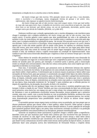 Márcio Rogério de Oliveira Cano (UFLA)
Luciana Soares da Silva (UFLA)
81
trouxessem	a	relação	do	eu	e	a	escrita	como	o	trecho	abaixo:	
Há	 muito	 tempo	 que	 não	 escrevo.	 Têm	 passado	 meses	 sem	 que	 viva,	 e	 vou	 durando,
entre	 o	 escritório	 e	 a	 fisiologia,	 numa	 estagnação	 íntima	 de	 pensar	 e	 de	 sentir.	 Isto,
infelizmente,	não	repousa:	no	apodrecimento	há	fermentação.
Há	muito	tempo	que	não	só	não	escrevo,	mas	nem	sequer	existo.	Creio	que	mal	sonho.
As	ruas	são	ruas	para	mim.	Faço	o	trabalho	do	escritório	com	consciência	só	para	ele,	mas	não
direi	 bem	 se	 me	 distrair:	 por	 detrás	 estou,	 em	 vez	 de	 meditando,	 dormindo,	 porém	 estou
sempre	outro	por	detrás	do	trabalho.	(PESSOA,	s.d.	p.106-107).
Podemos	verificar	que	a	relação	apresentada	com	a	escrita	ultrapassa	o	ato	mecânico	para
chegar	 à	 analogia	 com	 a	 própria	 existência:	 Há	 muito	 tempo	 que	 não	 só	 não	 escrevo,	 mas	 nem
sequer	existo.	 A	 escrita	 aparece	 como	 aquela	 que	 abre	 possibilidade	 de	 vida	 e	 de	 atribuição	 de
sentido	à	vida.	De	certa	forma,	ele	aponta	para	o	ser	cindido	entre	o	cotidiano	e	uma	vida	para	algo
além,	que	é	a	própria	existência	e	produção	do	poeta.		No	recorte	Têm	passado	meses	sem	que	viva,	e
vou	durando,	entre	o	escritório	e	a	fisiologia,	numa	estagnação	íntima	de	pensar	e	de	sentir,	Pessoa
aponta	que	a	vida	não	existe	quando	não	se	existe	como	poeta.	Os	sujeitos	no	cotidiano	duram,
mas	não	vivem,	pois	viver	estaria	na	dimensão	do	criar.	De	estar	em	um	lugar	para	além	desse
cotidiano	 para	 dizer	 das	 coisas	 do	 mundo,	 pois	 só	 nesse	 lugar	 emergiria	 uma	 instância	 que	 dá
sentido	 à	 vida,	 tal	 instância	 coloca	 o	 sujeito	 enunciador	 na	 condição	 de	 hiperenunciador.	 Essa
instância	que	está	numa	dimensão	absoluta	que	o	legitima	a	dizer	ao	mesmo	tempo	que	o	seu	dito
o legitima.
Esses	efeitos	de	sentido	são	possíveis	de	se	construir	compreendendo	essa	dimensão	da
leitura	e	ocupando	um	lugar	de	co-enunciador	que	vive	a	experiência	junto	com	o	poeta.	Construir
efeitos	 de	 sentido	 para	 um	 poema,	 por	 exemplo,	 é	 construir	 junto	 o	 poema,	 pois	 a	 enunciação
existe	na	relação	dos	coenunciadores.	Isso	não	me	coloca	como	poeta,	mas	como	sujeito	que	vive	a
experiência	literária	na	enunciação.
Para	 isso,	 é	 necessário,	 primeiro,	 que	 possamos	 ouvir	 as	 diferentes	 leituras	 dos	 sujeitos
envolvidos	no	momento	da	leitura.	Se	pensarmos	em	uma	seleção	de	poemas	de	Fernando	Pessoa
que	dizem	sobre	o	fazer	poético,	é	interessante	que	os	alunos	ouçam	os	poemas	e	falem	sobre	suas
sensações	de	forma	livre,	para	que	possam	ir	construindo	um	papel	leitor	típico	da	esfera	literária,
com	traços	da	emoção,	da	beleza,	do	intuitivo,	para,	só	depois,	entender	o	porquê	dos	sentimentos.
Para,	só	depois,	entender	quais	sentimentos	sabemos	de	Pessoa	e	da	época	que	viver	e	produziu
esses	discursos.	Para,	só	depois,	entendermos	as	relações	entre	esse	poeta	e	o	movimento	literário
de	sua	época.	Essa	marcação	insistente	do	“só	depois”	é	para	enfatizar	que	a	reflexão	precisa	vir
depois	da	experiência,	da	sensação,	da	emoção,	do	belo	e	do	intuitivo.
Um	poema	não	diz	em	qualquer	lugar,	mas	em	uma	cena	e	cenários	propícios	para	isso.
Sempre	é	ideal	a	criação	de	um	“clima”	literário,	por	isso	a	recomendação	de	fazer	um	recital	para
ouvir	primeiro,	uma	meia	luz,	um	espaço	em	que	o	corpo	relaxe.	Em	nossas	práticas	com	o	ensino
de	literatura	e	com	os	professores	envolvidos	nessas	discussões,	temos	proposto	que	o	primeiro
contato,	seja	com	o	autor,	com	a	escola	literária	ou	com	as	produções	literárias,	aconteça	em	uma
cena	diferente	da	cena	escolar	típica.	Uma	contação	de	história,	um	presente-poema,	um	recital,
uma	 dramatização	 proporciona	 uma	 possibilidade	 maior	 de	 colocar	 os	 alunos	 nesse	 espaço
paratópico.
É	necessário	pensar	nesse	espaço	tanto	na	leitura	como	na	produção,	por	isso	propor	que	os
alunos	 produzam	 poema	 que	 dizem	 sobre	 o	 fazer	 poético,	 sobre	 escrever,	 sobre	 pensar	 a	 poesia
pode	entrar	na	sequência	já	que	podem	estar	nessa	vibração	artística.	É	nesse	captação	de	sensação
que	é	possível	produzir	desse	lugar	e	ser	poeta.	Esse	movimento	centrado	na	leitura	e	na	produção
do	sujeito	possibilita	uma	transcendência	ao	disciplinar,	portanto	transdisciplinar.
Somente	na	sequência	desse	movimento	é	possível	chegar	a	refletir	sobre	a	experiência.
Questões	como	por	que	sentimos	isso?	Onde	está	a	beleza	que	nos	envolveu?	Por	que	tivemos	a
vontade	 de	 escrever	 ou	 não	 algo?	 Como	 Pessoa	 pôde	 pensar	 nesses	 temas	 e	 falar	 deles	 dessa
forma?	Quais	questões	existências	que	circulavam	em	sua	época	que	possibilitou	pensar	sobre	o
que	disse?	Como	costumavam	escrever	sobre	esses	temas	outros	poetas	da	época?	Assim,	os	alunos
poderiam	 fazer	 uma	 pesquisa	 acerca	 dos	 heterônimos	 de	 Fernando	 Pessoa	 a	 respeito	 dessa
 