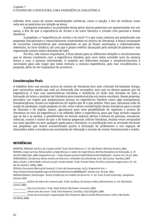 Capítulo	7
O	ENSINO	DE	LITERATURA:	UMA	EXPERIÊNCIA	PARATÓPICA
82
reflexão,	 bem	 como	 de	 outras	 manifestações	 artísticas,	 como	 a	 canção,	 a	 fim	 de	 verificar	 como
cada	um	se	posiciona	em	relação	ao	tema.
A	pesquisa	realizada	e	as	produções	feitas	pelos	alunos	poderiam	ser	apresentadas	em	um
sarau,	a	fim	de	que	a	experiência	de	recitar	e	de	ouvir	favoreça	o	contato	com	poemas	e	textos
literários.
A	propósito,	a	“experiência	de	recitar	e	de	ouvir”	é	a	que	mais	costuma	ser	prejudicada	nas
propostas	disciplinares	e	essencialmente	conteudistas	no	ensino	de	literatura.	A	busca	incessante
de	 encontrar	 características	 que	 correspondam	 as	 que	 já	 foram	 analisadas	 e	 sistematizadas,
sobretudo,	no	livro	didático,	faz	com	que	o	prazer	estético	alcançado	pela	seleção	de	palavras	e	sua
organização	sonora	sejam	deixadas	de	lado.
Por	fim,	não	menos	importante,	é	ficar	atento	para	as	diferentes	relações	e	envolvimentos
que	 os	 alunos	 constroem	 com	 a	 experiência	 literária,	 pois	 nem	 todos	 entrarão	 nela	 da	 mesma
forma	 e	 com	 a	 mesma	 intensidade.	 O	 respeito	 aos	 diferentes	 tempos	 e	 amadurecimentos	 é
necessário	 para	 não	 exigir	 que	 todos	 tenham	 a	 mesma	 experiência,	 pois	 isso	 inviabilizaria	 a
proposta,	além	de	ser	impossível	de	acontecer.
Considerações	finais
O	trabalho	feito	nas	escolas	acerca	do	ensino	de	literatura	tem	sido	criticado	há	bastante	tempo,
pois	racionaliza	aquilo	que	está	na	dimensão	das	sensações,	sem	que	os	alunos	passem	por	tal
experiência.	 O	 foco	 nas	 características	 literárias	 e	 históricas	 do	 texto	 tem	 deixado	 de	 lado	 a
formação	do	leitor	e	produtor	de	literatura	para	transformá-las	em	textos	escolares.	Nossa	proposta,
percorreu	 um	 trajeto	 que	 proporcionou	 pensar	 na	 experiência	 literária	 como	 algo	 transpessoal,
transdisciplinar,	focada	na	experiência	do	sujeito	que	lê	e	que	produz.	Para	isso,	lançamos	mão	da
noção	de	paratopia,	noção	proposta	na	AD,	entre	outras	considerações	dessa	disciplina	para	a	noção
de	 discurso	 e	 de	 sujeito.	 Assim,	 apontamos	 para	 uma	 possibilidade	 de	 repensar	 o	 ensino	 de
literatura	no	eixo	da	experiência	e	da	reflexão	sobre	a	experiência,	para	que	haja	sentido	naquilo
que	se	faz	e	se	produz.	A	possibilidade	de	formar	sujeitos	afeitos	à	leitura	de	poemas,	romances,
crônicas,	contos	é	maior	do	que	a	de	formar	pequenos	críticos	literários,	muitas	vezes	esvaziados
em	suas	opiniões	ou	sem	qualquer	gosto	para	a	literatura.	A	contribuição	tem	se	revelado	eficiente
em	 propostas	 que	 temos	 encaminhado	 juntos	 à	 formação	 de	 professores	 e	 em	 espaços	 de
discussões	sobre	a	temática	nas	secretarias	de	educação	e	escolas	de	ensino	fundamental	e	médio.
REFERÊNCIAS
BAKHTIN,	Mikhail.	Estética	da	criação	verbal.	Trad.	Paulo	Bezerra.	5.ª	ed.	São	Paulo:	Martins	Fontes,	2010.
BONDÍA,	Jorge	Larrosa.	Notas	sobre	a	experiência	e	o	saber	de	experiência.	Revista	Brasileira	de	Educação,	n.	19.
Jan/Fev/Mar/abr,	2002.	Disponível	em:	<	http://www.scielo.br/pdf/rbedu/n19/n19a02.pdf>.	Acesso	em:	16	jul.	2014.
FERNANDES,	Cleudemar	Alves.	Análise	do	Discurso:	reflexões	introdutórias.	2	ed.	São	Carlos:	Claraluz,	2007.
HALL,	Stuart.	A	identidade	cultural	na	pós-modernidade.	Trad.	Tomaz	Tadeu	da	Silva,	Guaciara	Lopes	Louro.	11ª.	ed.
Rio	de	Janeiro:	DP&A,	2006.
PESSOA,	Fernando	[Bernardo	Soares].	O	Livro	do	Desassossego.	(s.d.).	Disponível	em:	<
http://www.dominiopublico.gov.br/download/texto/vo000008.pdf>	Acesso	em:	22	mar.	2014.
MAINGUENEAU,	Dominique.		Novas	tendências	em	análise	do	discurso.	3ª.	ed.	Trad.	Freda	Indursky.	Campinas:
Pontes,	1997.
__________.	Análise	de	textos	de	comunicação.	Trad.	Cecília	p.	de	Souza-e-Silva,	Décio	Rocha.	4ª.	ed.	São	Paulo:
Cortez,	2005.
__________.	Discurso	literário.	Trad.	Adail	Sobral.	São	Paulo:	Contexto,	2006.
__________.	Gênese	dos	discursos.	Trad.	Sírio	Possenti.	Curitiba:	Criar	Edições,	2007.
__________.	Cenas	da	enunciação.	Organização	Sírio	Possenti,	Maria	Cecília	Pérez	Souza-e-Silva.	São	Paulo:
Parábola,	2008.
 