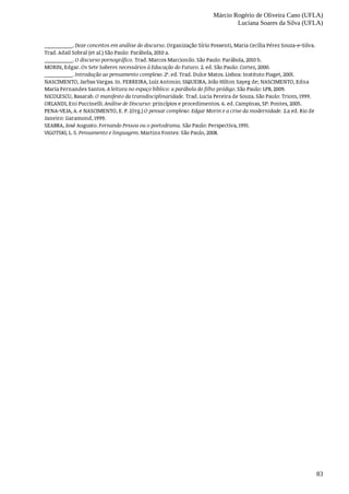 Márcio Rogério de Oliveira Cano (UFLA)
Luciana Soares da Silva (UFLA)
83
__________.	Doze	conceitos	em	análise	do	discurso.	Organização	Sírio	Possenti,	Maria	Cecília	Pérez	Souza-e-Silva.
Trad.	Adail	Sobral	(et	al.)	São	Paulo:	Parábola,	2010	a.
__________.	O	discurso	pornográfico.	Trad.	Marcos	Marcionilo.	São	Paulo:	Parábola,	2010	b.
MORIN,	Edgar.	Os	Sete	Saberes	necessários	à	Educação	do	Futuro.	2.	ed.	São	Paulo:	Cortez,	2000.
__________.	Introdução	ao	pensamento	complexo.	2ª.	ed.	Trad.	Dulce	Matos.	Lisboa:	Instituto	Piaget,	2001.
NASCIMENTO,	Jarbas	Vargas.	In.	FERREIRA,	Luiz	Antonio;	SIQUEIRA,	João	Hilton	Sayeg	de;	NASCIMENTO,	Edna
Maria	Fernandes	Santos.	A	leitura	no	espaço	bíblico:	a	parábola	do	filho	pródigo.	São	Paulo:	LPB,	2009.
NICOLESCU,	Basarab.	O	manifesto	da	transdisciplinaridade.	Trad.	Lucia	Pereira	de	Souza.	São	Paulo:	Triom,	1999.
ORLANDI,	Eni	Puccinelli.	Análise	de	Discurso:	princípios	e	procedimentos.	6.	ed.	Campinas,	SP:	Pontes,	2005.
PENA-VEJA,	A.	e	NASCIMENTO,	E.	P.	(Org.)	O	pensar	complexo:	Edgar	Morin	e	a	crise	da	modernidade.	2.a	ed.	Rio	de
Janeiro:	Garamond,	1999.
SEABRA,	José	Augusto.	Fernando	Pessoa	ou	o	poetodrama.	São	Paulo:	Perspectiva,	1991.
VIGOTSKI,	L.	S.	Pensamento	e	linguagem.	Martins	Fontes:	São	Paulo,	2008.
 