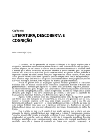 85
Capítulo	8
LITERATURA,	DESCOBERTA	E
COGNIÇÃO
Vera	Bastazin	(PUC/SP)
A	 Literatura,	 na	 sua	 perspectiva	 de	 resgate	 da	 tradição	 e	 de	 espaço	 projetivo	 para	 o
imaginário,	desenha-se	como	campo	de	possibilidades	do	saber;	é	um	fenômeno	de	linguagem	e,
como	tal,	responde,	de	certa	forma,	ao	homem	na	busca	de	conhecimento	sobre	si	mesmo	e	sobre
o mundo	 que	 o	 rodeia.	 No	 traçado	 do	 percurso	 humano,	 é	 preciso	 lembrar,	 que	 a	 linguagem
constitui	uma	realidade	tão	reveladora,	quanto	desestabilizadora.	Ela	permite	perceber,	entender	e
expressar	 o	 mundo,	 da	 mesma	 forma	 como	 pode	 negar	 tudo	 que	 vemos	 e	 somos,	 ou	 seja,	 tudo
aquilo	que	nos	constitui	como	seres	capazes	de	produzir	sempre	novas	formas	de	representação.
Criar	deuses	ou	negar	a	existência	de	um	grande	Criador	são	realidades	de	linguagem	coexistentes
nas	várias	mitologias,	filosofias,	seitas	religiosas	ou,	mesmo,	agrupamentos	sociais.
Pensar	 no	 grande	 poder	 da	 linguagem	 significa	 enfrentar	 paradoxos:	 as	 limitações
humanas,	como	ser	animal,	colocam-se	em	contraponto	à	capacidade	ilimitada	do	homem	em
produzir	formas	de	expressão	para	aquilo	que	vê,	sente	e	pensa.	No	sistema	linguístico,	encontra-
se	disponível	uma	vasta	gama	de	opções	para	a	expressão	da	interioridade	perceptiva	e	intelectual
do	ser,	todavia,	a	criação	permanente	de	termos	e	expressões	é	um	fato	que	rompe	com	as	opções
oferecidas	 pela	 língua	 e	 cria	 novas	 alternativas	 que	 passam	 a	 fazer	 parte	 da	 realidade	 da
linguagem	seja	da	criança,	do	adulto,	seja,	de	forma	muito	especial,	do	poeta.
Papai	no	mel	foi	a	maneira	como	uma	criança	reproduziu	o	nome	do	Papai	Noel,	quando
este	 termo	 ainda	 não	 fazia	 parte	 de	 seu	 repertório,	 ou	 seja,	 nos	 seus	 primeiros	 anos	 de	 vida.
Compor	 a	 expressão	 implicou,	 neste	 caso,	 uma	 criação	 associativa	 entre	 o	 que	 lhe	 era
familiarmente	conhecido	–	papai	e	mel	–	e	o	nome	ainda	desconhecido	do	velhinho	que	surge	na
noite	 mágica	 do	 Natal.	 Nesse	 caso,	 som	 e	 significado	 articularam-se	 e	 fundiram-se	 na	 mente
infantil,	abrindo	espaço	para	uma	expressão	perceptiva	que	inova	e	desautomatiza	no	âmbito	da
língua.	
Para	 o	 adulto,	 por	 sua	 vez,	 já	 usuário	 de	 um	 amplo	 repertório	 que	 a	 própria	 vida	 em
sociedade	lhe	oferece,	a	criação	também	abre	espaço	para	se	realizar.	A	expressão,	por	exemplo,
“uma	 foto	 amarelecida”	 compõe	 a	 articulação	 semântica	 de	 duas	 realidades	 de	 percepção:	 uma
relacionada	 à	 cor	 amarela	 e	 outra	 ao	 adjetivo	 envelhecida.	 A	 composição	 simultânea	 dos	 dois
fenômenos	 percebidos	 gerou,	 espontaneamente,	 uma	 palavra	 cujo	 potencial	 significativo	 foi
ampliado,	 rompendo	 o	 sistema	 dicionarizado	 da	 língua	 sem,	 contudo,	 comprometer	 a
 