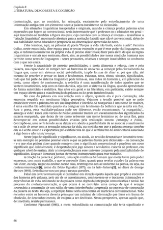 Capítulo	8
LITERATURA,	DESCOBERTA	E	COGNIÇÃO
86
comunicação,	 que,	 ao	 contrário,	 foi	 reforçada,	 exatamente	 pelo	 entrelaçamento	 de	 uma
informação	antiga	com	um	elemento	novo:	a	palavra	inexistente	no	dicionário.
Em	situações	linguísticas	inesperadas	e	originais,	quando	a	criança	produz	palavras	e/ou
expressões	que	fogem	ao	convencional,	seria	interessante	que	o	professor	ou	o	educador	em	geral	–
aqui	inserindo-se	também	a	figura	dos	pais,	cujo	convívio	com	a	criança	é	intenso	–	ressaltasse	a
“criação	linguística”,	mostrando	abertura	para	a	aceitação	daquilo	que	não	é	convencional,	além	de
sua	habilidade	como	educador	e	perspicácia	na	observação	e	apreensão	do	novo.
Cabe	lembrar,	aqui,	as	palavras	do	poeta	“Porque	a	vida	não	basta,	existe	a	arte”.	Ferreira
Gullar,	neste	enunciado,	abre	espaço	para	se	tentar	entender	o	que	é	esse	poder	da	linguagem,	ou
seja,	o	redimensionamento	da	própria	vida.	É	preciso	dizer	mais;	dizer	para	além	do	que	as	regras
linguísticas	e	sociais	nos	ensinam;	dizer,	sim,	as	possibilidades	que	nossa	condição	humana	nos
permite	como	seres	de	linguagem	–	seres	pensantes,	criativos	e	sempre	insatisfeitos	no	confronto
com	o	que	nos	cerca.
Frente	 à	 capacidade	 de	 projetar	 possibilidades,	 o	 poeta	 alimenta	 e	 reforça,	 com	 e	 pela
palavra,	sua	capacidade	de	romper	com	as	barreiras	do	universo.	A	começar	pelo	cerceamento	da
língua	 que,	 como	 um	 sistema	 social	 pré-definido,	 impõe	 formas	 de	 dizer	 e,	 por	 que	 não,	 até
mesmo	de	perceber	 e	 pensar	os	 fatos	 e	 fenômenos.	 Palavras,	 sons,	 ritmo,	 sintaxe,	 significados,
tudo	que	faz	parte	do	sistema	linguístico	pode	torna-se,	nas	mãos	do	homem	e,	em	potencial	do
poeta,	 como	 objeto	 de	 contravenção.	 A	 rebeldia	 é	 uma	 manifestação	 de	 todos	 aqueles	 que	 se
sentem	insatisfeitos,	seja	com	os	fatos	da	vida,	seja	com	o	sistema	da	língua,	quando	apresentado
de	forma	autoritária	e	restritiva.	Nas	artes	em	geral	e	na	literatura,	em	particular,	existe	sempre
um	espaço	aberto	para	a	manifestação	da	palavra	ou	do	gesto	insubordinado.
No	 caso	 da	 palavra	 em	 sua	 relação	 com	 o	 objeto,	 quando	 ela	 é	 pura	 convenção,	 não
encontra	 respaldo	 em	 nenhuma	 lógica	 perceptiva.	 Vejamos	 a	 tensão	 possível	 que	 se	 pode
estabelecer	entre	a	palavra	em	seu	uso	linguístico	e	literário.	Se	Margarida	é	um	nome	de	mulher,
é	uma	escolha	tão	arbitrária	quanto	ela	designar	um	fenômeno	da	botânica	que	resulta	em	flor.
Para	 o	 poeta,	 essa	 realidade-palavra	 pode	 ser	 diferente,	 então	 encontramos:	 “a	 margarida/...
amarga	a	vida”.	Esses	dois	versos	de	Paulo	Leminski	trazem	um	esvaziamento	dos	significados	da
palavra	margarida,	 que	 deixa	 de	 ter	 como	 referente	 um	 nome	 feminino	 ou	 de	 uma	 flor,	 para
decompor-se	 em	 outras	 possibilidades	 criadas	 pela	 realização	 sonora:	 /amarga/	 e	 /vida/.	
Contrapõe-se,	uma	certa	tensão	ao	se	deixar	em	aberto	a	possibilidade	de	se	associar	o	sentimento
ou	a	ação	de	amar	com	a	sensação	amarga	da	vida,	na	medida	em	que	a	palavra	amarga	contém
em	si	o	verbo	amar	e	a	expectativa	pré-estabelecida	de	que	o	sentimento	do	amor	estaria	associado
a	algo	bom	e	não	ruim/	amargo.
Neste	jogo	de	significado	e	significante,	ou	ainda,	do	sentido	denotativo	e	conotativo	tem-
se	um	exemplo	do	percurso	possível	entre	o	que	as	palavras	dizem	pelo	dicionário	–	ou	convenção
– e	o	que	elas	podem	dizer	quando	rompem	com	o	significado	convencional	e	propõem	um	novo
significado	que,	inicialmente,	é	despertado	pelo	jogo	sonoro	e	semântico.	Caberia	ao	professor,	em
qualquer	nível	de	ensino,	abrir	a	interpretação	para	esse	universo	composto	pela	multiplicidade	de
significados.	Língua	e	literatura	juntas	oferecem	instrumentais	para	esse	trabalho.
A	criação	da	palavra	é,	portanto,	uma	ação	contínua	do	homem	que	ocorre	tanto	para	poder
expressar,	com	mais	exatidão,	o	que	se	pretende	dizer,	quanto	para	revelar	o	poder	da	palavra	em
não	dizer,	ou	seja,	negar	ou	ocultar.	Nesse	caso,	restringimo-nos	ao	universo	da	poesia,	ou	seja,	da
contracomunicação[1],	 como	 diz	 Décio	 Pignatari	 (1971),	 ou	 da	 Não–Palavra[2],	 no	 dizer	 de	 George
Steiner	(1993).	Detenhamo-nos	um	pouco	nessas	questões.
Falar	em	contracomunicação	é	caminhar	em	direção	oposta	àquela	que	propõe	o	encontro
dos	homens	pela	palavra,	pelo	ato	de	se	aproximarem,	conhecerem-se	e	trocarem	informações	e
experiências	de	vida,	utilizando-se	da	palavra	como	objeto	da	integração	comunicativa	e	social.	No
processo	 da	 contracomunicação,	 o	 que	 ocorre	 é	 ao	 contrário:	 uma	 crença	 de	 que	 é	 sempre
necessária	a	construção	de	um	ruído,	de	uma	interferência	inesperada	no	processo	de	construção
da	palavra	ou	texto.	Ou	seja,	a	repetição	banal	seria	uma	forma	de	ineficácia	comunicacional.	Todo
encontro	entre	os	homens	deveria	pressupor	um	mínimo	de	informação	que	fosse	em	forma	de
obstáculo,	de	desconhecimento,	de	enigma	a	ser	decifrado.	Nessa	perspectiva,	apenas	aquilo	que,
de	imediato,	resiste	permanece.
Conforme	 Pignatari	 (1985),	 a	 mera	 redundância	 na	 comunicação	 não	 teria	 significado	 e
 