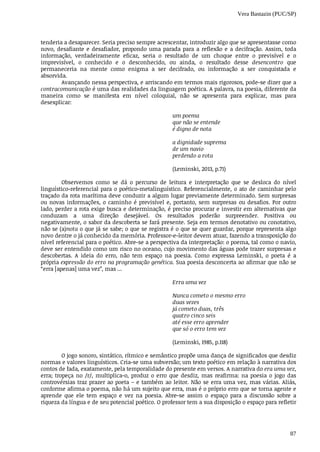 Vera Bastazin (PUC/SP)
87
tenderia	a	desaparecer.	Seria	preciso	sempre	acrescentar,	introduzir	algo	que	se	apresentasse	como
novo,	 desafiante	 e	 desafiador,	 propondo	 uma	 parada	 para	 a	 reflexão	 e	 a	 decifração.	 Assim,	 toda
informação,	 verdadeiramente	 eficaz,	 seria	 o	 resultado	 de	 um	 choque	 entre	 o	 previsível	 e	 o
imprevisível,	 o	 conhecido	 e	 o	 desconhecido,	 ou	 ainda,	 o	 resultado	 desse	 desencontro	 que
permaneceria	 na	 mente	 como	 enigma	 a	 ser	 decifrado,	 ou	 informação	 a	 ser	 conquistada	 e
absorvida.
Avançando	nessa	perspectiva,	e	arriscando	em	termos	mais	rigorosos,	pode-se	dizer	que	a
contracomunicação	é	uma	das	realidades	da	linguagem	poética.	A	palavra,	na	poesia,	diferente	da
maneira	 como	 se	 manifesta	 em	 nível	 coloquial,	 não	 se	 apresenta	 para	 explicar,	 mas	 para
desexplicar:
um	poema
que	não	se	entende
é	digno	de	nota
a	dignidade	suprema
de	um	navio
perdendo	a	rota
(Leminski,	2013,	p.71)
Observemos	 como	 se	 dá	 o	 percurso	 de	 leitura	 e	 interpretação	 que	 se	 desloca	 do	 nível
linguístico-referencial	para	o	poético-metalinguístico.	Referencialmente,	o	ato	de	caminhar	pelo
traçado	da	rota	marítima	deve	conduzir	a	algum	lugar	previamente	determinado.	Sem	surpresas
ou	 novas	 informações,	 o	 caminho	 é	 previsível	 e,	 portanto,	 sem	 surpresas	 ou	 desafios.	 Por	 outro
lado,	perder	a	rota	exige	busca	e	determinação,	é	preciso	procurar	e	investir	em	alternativas	que
conduzam	 a	 uma	 direção	 desejável.	 Os	 resultados	 poderão	 surpreender.	 Positiva	 ou
negativamente,	o	sabor	da	descoberta	se	fará	presente.	Seja	em	termos	denotativo	ou	conotativo,
não	se	(a)nota	o	que	já	se	sabe;	o	que	se	registra	é	o	que	se	quer	guardar,	porque	representa	algo
novo	dentre	o	já	conhecido	da	memória.	Professor-e-leitor	devem	atuar,	fazendo	a	transposição	do
nível	referencial	para	o	poético.	Abre-se	a	perspectiva	da	interpretação:	o	poema,	tal	como	o	navio,
deve	ser	entendido	como	um	risco	no	oceano,	cujo	movimento	das	águas	pode	trazer	surpresas	e
descobertas.	 A	 ideia	 do	 erro,	 não	 tem	 espaço	 na	 poesia.	 Como	 expressa	 Leminski,	 o	 poeta	 é	 a
própria	expressão	do	erro	na	programação	genética.	Sua	poesia	desconcerta	ao	afirmar	que	não	se
“erra	[apenas]	uma	vez”,	mas	...
Erra	uma	vez
Nunca	cometo	o	mesmo	erro	
duas	vezes
já	cometo	duas,	três
quatro	cinco	seis
até	esse	erro	aprender
que	só	o	erro	tem	vez
(Leminski,	1985,	p.118)
O	jogo	sonoro,	sintático,	rítmico	e	semântico	propõe	uma	dança	de	significados	que	desdiz
normas	e	valores	linguísticos.	Cria-se	uma	subversão;	um	texto	poético	em	relação	à	narrativa	dos
contos	de	fada,	exatamente,	pela	temporalidade	do	presente	em	versos.	A	narrativa	do	era	uma	vez,
erra;	 tropeça	 no	 /r/,	 multiplica-o,	 produz	 o	 erro	 que	 desdiz,	 mas	 reafirma:	 na	 poesia	 o	 jogo	 das
controvérsias	traz	prazer	ao	poeta	–	e	também	ao	leitor.	Não	se	erra	uma	vez,	mas	várias.	Aliás,
conforme	afirma	o	poema,	não	há	um	sujeito	que	erra,	mas	é	o	próprio	erro	que	se	torna	agente	e
aprende	 que	 ele	 tem	 espaço	 e	 vez	 na	 poesia.	 Abre-se	 assim	 o	 espaço	 para	 a	 discussão	 sobre	 a
riqueza	da	língua	e	de	seu	potencial	poético.	O	professor	tem	a	sua	disposição	o	espaço	para	refletir
 