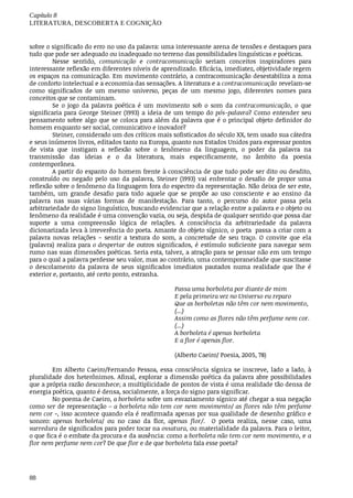 Capítulo	8
LITERATURA,	DESCOBERTA	E	COGNIÇÃO
88
sobre	o	significado	do	erro	no	uso	da	palavra:	uma	interessante	arena	de	tensões	e	destaques	para
tudo	que	pode	ser	adequado	ou	inadequado	no	terreno	das	possibilidades	linguísticas	e	poéticas.
Nesse	 sentido,	 comunicação	 e	 contracomunicação	 seriam	 conceitos	 inspiradores	 para
interessante	reflexão	em	diferentes	níveis	de	aprendizado.	Eficácia,	imediatez,	objetividade	regem
os	espaços	na	comunicação.	Em	movimento	contrário,	a	contracomunicação	desestabiliza	a	zona
de	conforto	intelectual	e	a	economia	das	sensações.	A	literatura	e	a	contracomunicação	revelam-se
como	 significados	 de	 um	 mesmo	 universo,	 peças	 de	 um	 mesmo	 jogo,	 diferentes	 nomes	 para
conceitos	que	se	contaminam.
Se	 o	 jogo	 da	 palavra	 poética	 é	 um	 movimento	 sob	 o	 som	 da	 contracomunicação,	 o	 que
significaria	para	George	Steiner	(1993)	a	ideia	de	um	tempo	do	pós-palavra?	Como	entender	seu
pensamento	sobre	algo	que	se	coloca	para	além	da	palavra	que	é	o	principal	objeto	definidor	do
homem	enquanto	ser	social,	comunicativo	e	inovador?
Steiner,	considerado	um	dos	críticos	mais	sofisticados	do	século	XX,	tem	usado	sua	cátedra
e	seus	inúmeros	livros,	editados	tanto	na	Europa,	quanto	nos	Estados	Unidos	para	expressar	pontos
de	 vista	 que	 instigam	 a	 reflexão	 sobre	 o	 fenômeno	 da	 linguagem,	 o	 poder	 da	 palavra	 na
transmissão	 das	 ideias	 e	 o	 da	 literatura,	 mais	 especificamente,	 no	 âmbito	 da	 poesia
contemporânea.
A	partir	do	espanto	do	homem	frente	à	consciência	de	que	tudo	pode	ser	dito	ou	desdito,
construído	 ou	 negado	 pelo	 uso	 da	 palavra,	 Steiner	 (1993)	 vai	 enfrentar	 o	 desafio	 de	 propor	 uma
reflexão	sobre	o	fenômeno	da	linguagem	fora	do	espectro	da	representação.	Não	deixa	de	ser	este,
também,	 um	 grande	 desafio	 para	 todo	 aquele	 que	 se	 propõe	 ao	 uso	 consciente	 e	 ao	 ensino	 da
palavra	 nas	 suas	 várias	 formas	 de	 manifestação.	 Para	 tanto,	 o	 percurso	 do	 autor	 passa	 pela
arbitrariedade	do	signo	linguístico,	buscando	evidenciar	que	a	relação	entre	a	palavra	e	o	objeto	ou
fenômeno	da	realidade	é	uma	convenção	vazia,	ou	seja,	despida	de	qualquer	sentido	que	possa	dar
suporte	 a	 uma	 compreensão	 lógica	 de	 relações.	 A	 consciência	 da	 arbitrariedade	 da	 palavra
dicionarizada	leva	à	irreverência	do	poeta.	Amante	do	objeto	sígnico,	o	poeta		passa	a	criar	com	a
palavra	 novas	 relações	 –	 sentir	 a	 textura	 do	 som,	 a	 concretude	 de	 seu	 traço.	 O	 convite	 que	 ela
(palavra)	realiza	para	o	despertar	de	outros	significados,	é	estímulo	suficiente	para	navegar	sem
rumo	nas	suas	dimensões	poéticas.	Seria	esta,	talvez,	a	atração	para	se	pensar	não	em	um	tempo
para	o	qual	a	palavra	perdesse	seu	valor,	mas	ao	contrário,	uma	contemporaneidade	que	suscitasse
o descolamento	 da	 palavra	 de	 seus	 significados	 imediatos	 pautados	 numa	 realidade	 que	 lhe	 é
exterior	e,	portanto,	até	certo	ponto,	estranha.
Passa	uma	borboleta	por	diante	de	mim
E	pela	primeira	vez	no	Universo	eu	reparo
Que	as	borboletas	não	têm	cor	nem	movimento,
(...)
Assim	como	as	flores	não	têm	perfume	nem	cor.
(...)
A	borboleta	é	apenas	borboleta
E	a	flor	é	apenas	flor.
(Alberto	Caeiro/	Poesia,	2005,	78)
Em	Alberto	Caeiro/Fernando	Pessoa,	essa	consciência	sígnica	se	inscreve,	lado	a	lado,	à
pluralidade	dos	heterônimos.	Afinal,	explorar	a	dimensão	poética	da	palavra	abre	possibilidades
que	a	própria	razão	desconhece;	a	multiplicidade	de	pontos	de	vista	é	uma	realidade	tão	densa	de
energia	poética,	quanto	é	densa,	socialmente,	a	força	do	signo	para	significar.
No	poema	de	Caeiro,	a	borboleta	sofre	um	esvaziamento	sígnico	até	chegar	a	sua	negação
como	ser	de	representação	–	a	borboleta	não	tem	cor	nem	movimento/	as	flores	não	têm	perfume
nem	cor	-,	isso	acontece	quando	ela	é	reafirmada	apenas	por	sua	qualidade	de	desenho	gráfico	e
sonoro:	 apenas	 borboleta/	 ou	 no	 caso	 da	 flor,	 apenas	 flor/.	 	 O	 poeta	 realiza,	 nesse	 caso,	 uma
varredura	de	significados	para	poder	tocar	na	ossatura,	ou	materialidade	da	palavra.	Para	o	leitor,
o que	fica	é	o	embate	da	procura	e	da	ausência:	como	a	borboleta	não	tem	cor	nem	movimento,	e	a
flor	nem	perfume	nem	cor?	De	que	flor	e	de	que	borboleta	fala	esse	poeta?
 