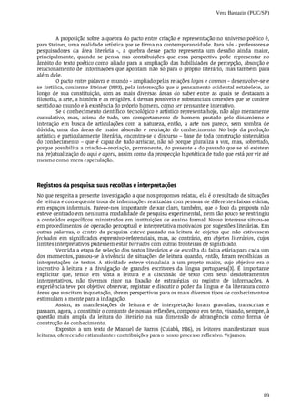 Vera Bastazin (PUC/SP)
89
A	proposição	sobre	a	quebra	do	pacto	entre	criação	e	representação	no	universo	poético	é,
para	Steiner,	uma	realidade	artística	que	se	firma	na	contemporaneidade.	Para	nós	-	professores	e
pesquisadores	 da	 área	 literária	 -,	 a	 quebra	 desse	 pacto	 representa	 um	 desafio	 ainda	 maior,
principalmente,	 quando	 se	 pensa	 nas	 contribuições	 que	 essa	 perspectiva	 pode	 representar	 no
âmbito	do	texto	poético	como	aliado	para	a	ampliação	das	habilidades	de	percepção,	absorção	e
relacionamento	de	informações	que	apontam	não	só	para	o	próprio	literário,	mas	também	para
além	dele.
O	pacto	entre	palavra	e	mundo	-	ampliado	pelas	relações	logos	e	cosmos	-	desenvolve-se	e
se	fortifica,	conforme	Steiner	(1993),	pela	intersecção	que	o	pensamento	ocidental	estabelece,	ao
longo	 de	 sua	 constituição,	 com	 as	 mais	 diversas	 áreas	 do	 saber	 entre	 as	 quais	 se	 destacam	 a
filosofia,	a	arte,	a	história	e	as	religiões.	É	dessas	possíveis	e	substanciais	conexões	que	se	confere
sentido	ao	mundo	e	à	existência	do	próprio	homem,	como	ser	pensante	e	interativo.
Se	o	conhecimento	científico,	tecnológico	e	artístico	representa	hoje,	não	algo	meramente
cumulativo,	 mas,	 acima	 de	 tudo,	 um	 comportamento	 do	 homem	 pautado	 pelo	 dinamismo	 e
interação	 em	 busca	 de	 articulações	 com	 a	 natureza,	 então,	 a	 arte	 nos	 parece,	 sem	 sombra	 de
dúvida,	 uma	 das	 áreas	 de	 maior	 absorção	 e	 recriação	 do	 conhecimento.	 No	 bojo	 da	 produção
artística	e	particularmente	literária,	encontra-se	o	discurso	–	base	de	toda	construção	sistemática
do	conhecimento	–	que	é	capaz	de	tudo	arriscar,	não	só	porque	pluraliza	a	voz,	mas,	sobretudo,
porque	possibilita	a	criação-e-recriação,	permanente,	do	presente	e	do	passado	que	se	só	existem
na	(re)atualização	do	aqui	e	agora,	assim	como	da	prospecção	hipotética	de	tudo	que	está	por	vir	até
mesmo	como	mera	especulação.
Registros	da	pesquisa:	suas	recolhas	e	interpretações
No	que	respeita	a	presente	investigação	a	que	nos	propomos	relatar,	ela	é	o	resultado	de	situações
de	leitura	e	consequente	troca	de	informações	realizadas	com	pessoas	de	diferentes	faixas	etárias,
em	espaços	informais.	Parece-nos	importante	deixar	claro,	também,	que	o	foco	da	proposta	não
esteve	centrado	em	nenhuma	modalidade	de	pesquisa	experimental,	nem	tão	pouco	se	restringiu
a	conteúdos	específicos	ministrados	em	instituições	de	ensino	formal.	Nosso	interesse	situou-se
em	procedimentos	de	operação	perceptual	e	interpretativa	motivados	por	sugestões	literárias.	Em
outras	 palavras,	 o	 centro	 da	 pesquisa	 esteve	 pautado	 na	 leitura	 de	 objetos	 que	 não	 estivessem
fechados	 em	 significados	 expressivo-referenciais,	 mas,	 ao	 contrário,	 em	 objetos	literários,	 cujos
limites	interpretativos	pudessem	estar	borrados	com	outras	fronteiras	de	significado.
Vencida	a	etapa	de	seleção	dos	textos	literários	e	de	escolha	da	faixa	etária	para	cada	um
dos	momentos,	passou-se	à	vivência	de	situações	de	leitura	quando,	então,	foram	recolhidas	as
interpretações	 de	 textos.	 A	 atividade	 esteve	 vinculada	 a	 um	 projeto	 maior,	 cujo	 objetivo	 era	 o
incentivo	 à	 leitura	 e	 a	 divulgação	 de	 grandes	 escritores	 da	 língua	 portuguesa[3].	 É	 importante
explicitar	 que,	 tendo	 em	 vista	 a	 leitura	 e	 a	 discussão	 de	 texto	 com	 seus	 desdobramentos
interpretativos,	 não	 tivemos	 rigor	 na	 fixação	 de	 estratégias	 ou	 registro	 de	 informações.	 A
experiência	teve	por	objetivo	observar,	registrar	e	discutir	o	poder	da	língua	e	da	literatura	como
áreas	que	suscitam	inquietação,	abrem	perspectivas	para	os	mais	diversos	tipos	de	conhecimento	e
estimulam	a	mente	para	a	indagação.
Assim,	 as	 manifestações	 de	 leitura	 e	 de	 interpretação	 foram	 gravadas,	 transcritas	 e
passam,	agora,	a	constituir	o	conjunto	de	nossas	reflexões,	composto	em	texto,	visando,	sempre,	à
questão	 mais	 ampla	 da	 leitura	 do	 literário	 na	 sua	 dimensão	 de	 abrangência	 como	 forma	 de
construção	de	conhecimento.
Expostos	 a	 um	 texto	 de	 Manuel	 de	 Barros	 (Cuiabá,	 1916),	 os	 leitores	 manifestaram	 suas
leituras,	oferecendo	estimulantes	contribuições	para	o	nosso	processo	reflexivo.	Vejamos.
 