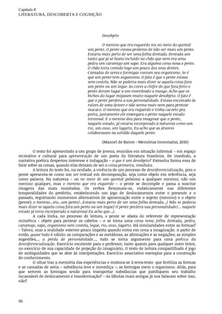 Capítulo	8
LITERATURA,	DESCOBERTA	E	COGNIÇÃO
90
Desobjeto
O	menino	que	era	esquerdo	viu	no	meio	do	quintal
um	pente.	O	pente	estava	próximo	de	não	ser	mais	um	pente.
Estaria	mais	perto	de	ser	uma	folha	dentada.	Dentada	um
tanto	que	já	se	havia	incluído	no	chão	que	nem	era	uma
pedra	um	caramujo	um	sapo.	Era	alguma	coisa	nova	o	pente.
O	chão	teria	comido	logo	um	pouco	dos	seus	dentes.
Camadas	de	areia	e	formigas	roeram	seu	organismo.	Se	é
que	um	pente	tem	organismo.	O	fato	é	que	o	pente	estava
sem	costela.	Não	se	poderia	mais	dizer	se	aquela	coisa	fora
um	pente	ou	um	leque.	As	cores	a	chifre	de	que	fora	feito	o
pente	deram	lugar	a	um	esverdeado	a	musgo.	Acho	que	os
bichos	do	lugar	mijavam	muito	naquele	desobjeto.	O	fato	é
que	o	pente	perdera	a	sua	personalidade.	Estava	encostado	às
raízes	de	uma	árvore	e	não	servia	mais	nem	para	pentear
macaco.	O	menino	que	era	esquerdo	e	tinha	cacoete	pra
poeta,	justamente	ele	enxergara	o	pente	naquele	estado
terminal.	E	o	menino	deu	para	imaginar	que	o	pente,
naquele	estado,	já	estaria	incorporado	à	natureza	como	um
rio,	um	osso,	um	lagarto.	Eu	acho	que	as	árvores
colaboravam	na	solidão	daquele	pente.
(Manoel	de	Barros	-	Memórias	Inventadas,	2010)
O	texto	foi	apresentado	a	um	grupo	de	jovens,	reunidos	em	situação	informal	–	em	espaço
recreativo	 e	 cultural	 para	 apresentação	 de	 um	 poeta	 da	 literatura	 brasileira.	 De	 imediato,	 a
narrativa	poética	despertou	interesse	e	indagação	–	o	que	é	um	desobjeto?	Estranha	forma	essa	de
falar	sobre	as	coisas,	quando	elas	deixam	de	ser	a	coisa	primeira,	imediata.	
A	leitura	do	texto	foi,	na	verdade,	a	vivência	de	um	processo	de	desreferencialização,	pois	o
pente	apresenta-se	como	um	ser	textual	em	decomposição,	seja	como	objeto	em	referência,	seja
como	 palavra.	 Na	 natureza	 –	 ou	 no	 meio	 de	 um	 quintal	 próximo	 a	 qualquer	 menino;	 não	 um
menino	 qualquer,	 mas	 o	 menino	 que	 era	 esquerdo	 –	 o	 pente	 se	 decompõe	 e	 passa	 a	 suscitar
imagens	 das	 mais	 inusitadas.	 Os	 verbos	 flexionam-se,	 enfaticamente	 nas	 diferentes
temporalidades	 do	 pretérito,	 estabelecendo	 um	 jogo	 de	 deslocamentos	 entre	 o	 presente	 e	 o
passado,	registrando	momentos	alternativos	de	aproximação	entre	o	sujeito	(menino)	e	o	objeto
(pente):	o	menino...viu...um	pente/...Estaria	mais	perto	de	ser	uma	folha	dentada.../	Não	se	poderia
mais	dizer	se	aquela	coisa	fora	um	pente	ou	um	leque/	O	pente	perdera	sua	personalidade/...	naquele
estado	já	teria	incorporado	a	natureza/	Eu	acho	que.../.	
A	 cada	 linha,	 no	 processo	 de	 leitura,	 o	 pente	 se	 afasta	 do	 referente	 de	 representação
mimética	 -	 objeto	 para	 pentear	 os	 cabelos	 –	 e	 se	 torna	 uma	 coisa	 nova:	 folha	 dentada,	 pedra,
caramujo,	sapo,	organismo	sem	costela,	leque,	rio,	osso,	lagarto.	Há	similaridades	entre	as	formas?
- Talvez,	mas	a	realidade	exterior	pouco	importa	quando	entra	em	cena	a	imaginação.	A	partir	de
então,	quase	tudo	é	válido:	as	comparações	e	as	metáforas;	as	afirmações	e	as	negações;	as	simples
sugestões,...	 a	 perda	 de	 personalidade...,	 tudo	 se	 torna	 argumento	 para	 uma	 poética	 da
desreferencialização.	Exercício	excelente	para	o	professor,	tanto	quanto	para	qualquer	outro	leitor,
no	exercício	de	sua	capacidade	de	projeção	do	imaginário.	O	texto	de	leitura	compartilhado	é	jogo
de	ambiguidades	que	se	abre	às	interpretações.	Exercício	associativo	exemplar	para	a	construção
do	conhecimento.
O	olhar	traz	a	memória	das	experiências	e	mistura-se	à	terra-texto		que	fertiliza	as	formas
e	as	camadas	de	areia	–	substância	leve	e	movediça	–;	as	formigas	roem	o	organismo.	Aliás,	para
que	 servem	 as	 formigas	 senão	 para	 transportar	 substâncias	 que	 justifiquem	 seu	 trabalho
incansável	de	deslocamento	e	transformação?	–	As	fábulas	mais	antigas	já	nos	falavam	sobre	isso,
não?
 