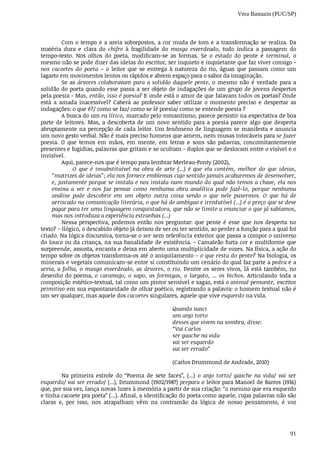 Vera Bastazin (PUC/SP)
91
Com	o	tempo	e	a	areia	sobrepostos,	a	cor	muda	de	tom	e	a	transformação	se	realiza.	Da
matéria	 dura	 e	 clara	 do	 chifre	 à	 fragilidade	 do	 musgo	 esverdeado,	 tudo	 indica	 a	 passagem	 do
tempo-texto.	 Nos	 olhos	 do	 poeta,	 modificam-se	 as	 formas.	 Se	 o	 estado	 do	 pente	 é	 terminal,	 o
mesmo	não	se	pode	dizer	das	ideias	do	escritor,	ser	inquieto	e	inquietante	que	faz	viver	consigo	-
nos	 cacoetes	 do	 poeta	 –	 o	 leitor	 que	 se	 entrega	 à	 natureza	 do	 rio,	 águas	 que	 passam	 como	 um
lagarto	em	movimentos	lentos	ou	rápidos	e	abrem	espaço	para	o	sabor	da	imaginação.
Se	as	árvores	colaboravam	para	a	solidão	daquele	pente,	 o	 mesmo	 não	 é	 verdade	 para	 a
solidão	do	poeta	quando	esse	passa	a	ser	objeto	de	indagações	de	um	grupo	de	jovens	despertos
pela	poesia	-	Mas,	então,	isso	é	poesia?	E	onde	está	o	amor	de	que	falavam	todos	os	poetas?	Onde
está	 a	 amada	 inacessível?	 Caberá	 ao	 professor	 saber	 utilizar	 o	 momento	 preciso	 e	 despertar	 as
indagações:	o	que	é?/	como	se	faz/	como	se	lê	poesia/	como	se	entende	poesia	?
A	busca	do	um	eu	lírico,	marcado	pelo	romantismo,	parece	persistir	na	expectativa	de	boa
parte	 de	 leitores.	 Mas,	 a	 descoberta	 de	 um	 novo	 sentido	 para	 a	 poesia	 parece	 algo	 que	 desperta
abruptamente	na	percepção	de	cada	leitor.	Um	fenômeno	de	linguagem	se	manifesta	e	anuncia
um	novo	gesto	verbal.	Não	é	mais	preciso	homens	que	amem,	nem	musas	intocáveis	para	se	fazer
poesia.	 O	 que	 temos	 em	 mãos,	 em	 mente,	 em	 letras	 e	 sons	 são	 palavras,	 concomitantemente
presentes	e	fugidias,	palavras	que	gritam	e	se	ocultam	-	duplos	que	se	deslocam	entre	o	visível	e	o
invisível.
Aqui,	parece-nos	que	é	tempo	para	lembrar	Merleau-Ponty	(2002),
O	 que	 é	 insubstituível	 na	 obra	 de	 arte	 (...)	 é	 que	 ela	 contém,	 melhor	 do	 que	 ideias,
“matrizes	de	ideias”;	ela	nos	fornece	emblemas	cujo	sentido	jamais	acabaremos	de	desenvolver,
e,	justamente	porque	se	instala	e	nos	instala	num	mundo	do	qual	não	temos	a	chave,	ela	nos
ensina	 a	 ver	 e	 nos	 faz	 pensar	 como	 nenhuma	 obra	 analítica	 pode	 fazê-lo,	 porque	 nenhuma
análise	 pode	 descobrir	 em	 um	 objeto	 outra	 coisa	 senão	 o	 que	 nele	 pusermos.	 O	 que	 há	 de
arriscado	na	comunicação	literária,	o	que	há	de	ambíguo	e	irredutível	(...)	é	o	preço	que	se	deve
pagar	para	ter	uma	linguagem	conquistadora,	que	não	se	limite	a	enunciar	o	que	já	sabíamos,
mas	nos	introduza	a	experiência	estranhas	(...)
Nessa	 perspectiva,	 podemos	 então	 nos	 perguntar:	 que	 pente	 é	 esse	 que	 nos	 desperta	 no
texto?	–	Ilógico,	o	descabido	objeto	já	deixou	de	ser	ou	ter	sentido,	ao	perder	a	função	para	a	qual	foi
criado.	Na	lógica	discursiva,	torna-se	o	ser	sem	referência	exterior	que	passa	a	compor	o	universo
do	louco	ou	da	criança,	na	sua	banalidade	de	existência.	-	Camaleão	furta	cor	e	multiforme	que
surpreende,	assusta,	encanta	e	deixa	em	aberto	uma	multiplicidade	de	vozes.	Na	física,	a	ação	do
tempo	sobre	os	objetos	transforma-os	até	o	aniquilamento	–	o	que	resta	do	pente?	Na	biologia,	os
minerais	e	vegetais	comunicam-se	entre	si	constituindo	um	cenário	do	qual	faz	parte	a	pedra	e	a
areia,	a	folha,	o	musgo	esverdeado,	as	árvores,	o	rio.	 Dentre	 os	 seres	 vivos,	 lá	 está	 também,	 no
desenho	do	poema,	o	 caramujo,	 o	 sapo,	 as	 formigas,	 o	 largato,	...	 os	 bichos.	 Articulando	 toda	 a
composição	estético-textual,	tal	como	um	pintor	sensível	e	sagaz,	está	o	animal	pensante,	escritor
primitivo	em	sua	espontaneidade	de	olhar	poético,	registrando	a	palavra:	o	homem	textual	não	é
um	ser	qualquer,	mas	aquele	dos	cacoetes	singulares,	aquele	que	vive	esquerdo	na	vida.
Quando	nasci
um	anjo	torto
desses	que	vivem	na	sombra,	disse:
“Vai	Carlos
ser	gauche	na	vida
vai	ser	esquerdo
vai	ser	errado”
(Carlos	Drummond	de	Andrade,	2010)
Na	 primeira	 estrofe	 do	 “Poema	 de	 sete	 faces”,	 (...)	 o	 anjo	 torto/	 gauche	 na	 vida/	 vai	 ser
esquerdo/	vai	ser	errado/	(...),	Drummond	(1902/1987)	prepara	o	leitor	para	Manoel	de	Barros	(1916)
que,	por	sua	vez,	lança	novas	luzes	à	memória	a	partir	de	sua	criação:	“o	menino	que	era	esquerdo
e	tinha	cacoete	pra	poeta”	(...).	Afinal,	a	identificação	do	poeta	como	aquele,	cujas	palavras	não	são
claras	 e,	 por	 isso,	 nos	 atrapalham	 vêm	 na	 contramão	 da	 lógica	 de	 nosso	 pensamento,	 é	 voz
 